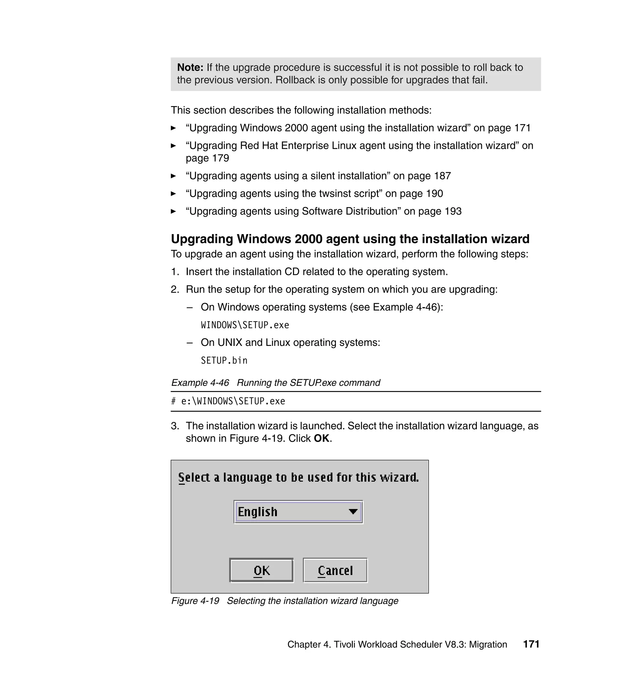 Note: If the upgrade procedure is successful it is not possible to roll back to
 the previous version. Rollback is only possible for upgrades that fail.

This section describes the following installation methods:
   “Upgrading Windows 2000 agent using the installation wizard” on page 171
   “Upgrading Red Hat Enterprise Linux agent using the installation wizard” on
   page 179
   “Upgrading agents using a silent installation” on page 187
   “Upgrading agents using the twsinst script” on page 190
   “Upgrading agents using Software Distribution” on page 193

Upgrading Windows 2000 agent using the installation wizard
To upgrade an agent using the installation wizard, perform the following steps:
1. Insert the installation CD related to the operating system.
2. Run the setup for the operating system on which you are upgrading:
   – On Windows operating systems (see Example 4-46):
       WINDOWSSETUP.exe
   – On UNIX and Linux operating systems:
       SETUP.bin

Example 4-46 Running the SETUP.exe command
# e:WINDOWSSETUP.exe

3. The installation wizard is launched. Select the installation wizard language, as
   shown in Figure 4-19. Click OK.




Figure 4-19 Selecting the installation wizard language



                           Chapter 4. Tivoli Workload Scheduler V8.3: Migration   171
 