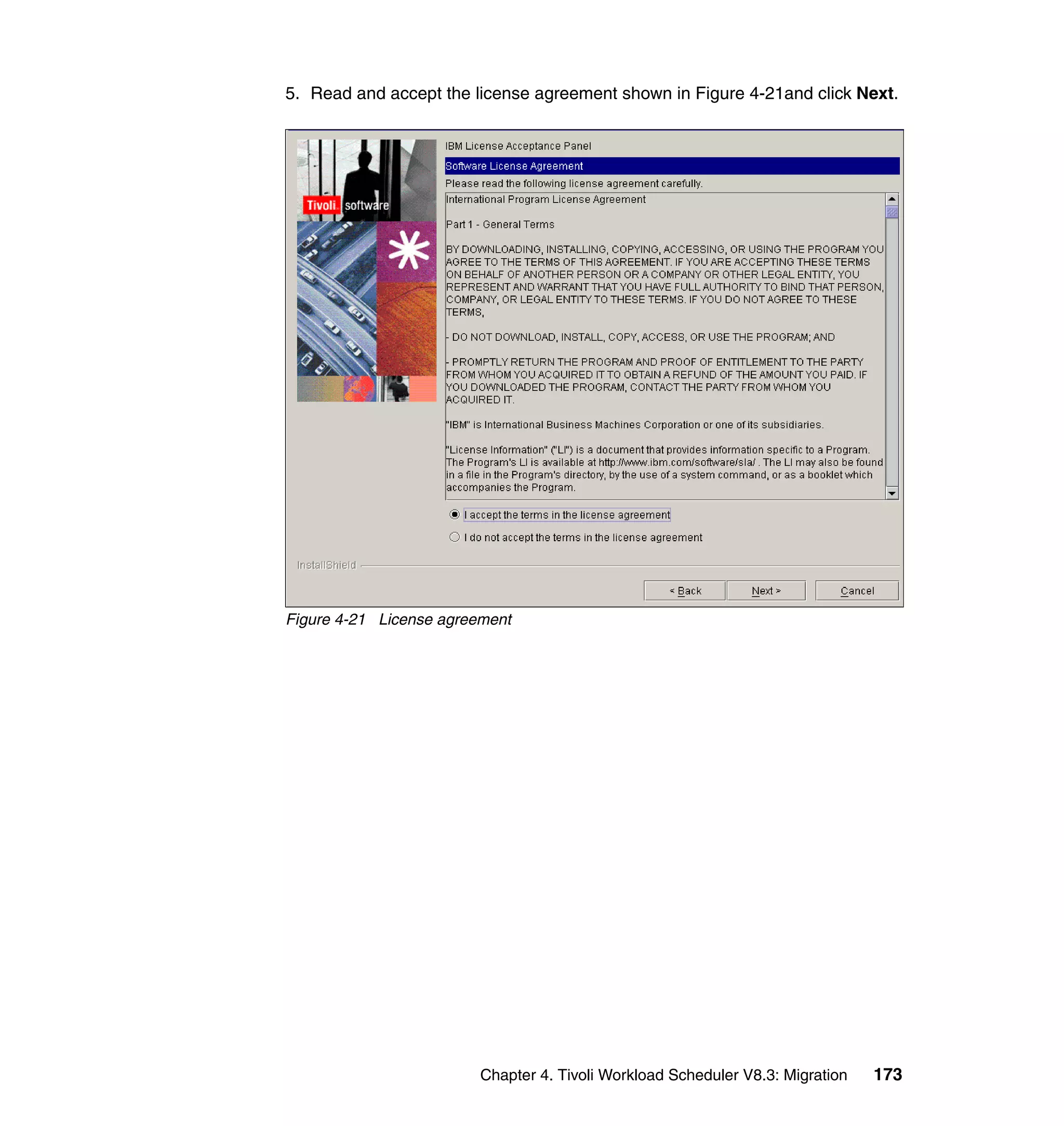 5. Read and accept the license agreement shown in Figure 4-21and click Next.




Figure 4-21 License agreement




                         Chapter 4. Tivoli Workload Scheduler V8.3: Migration   173
 