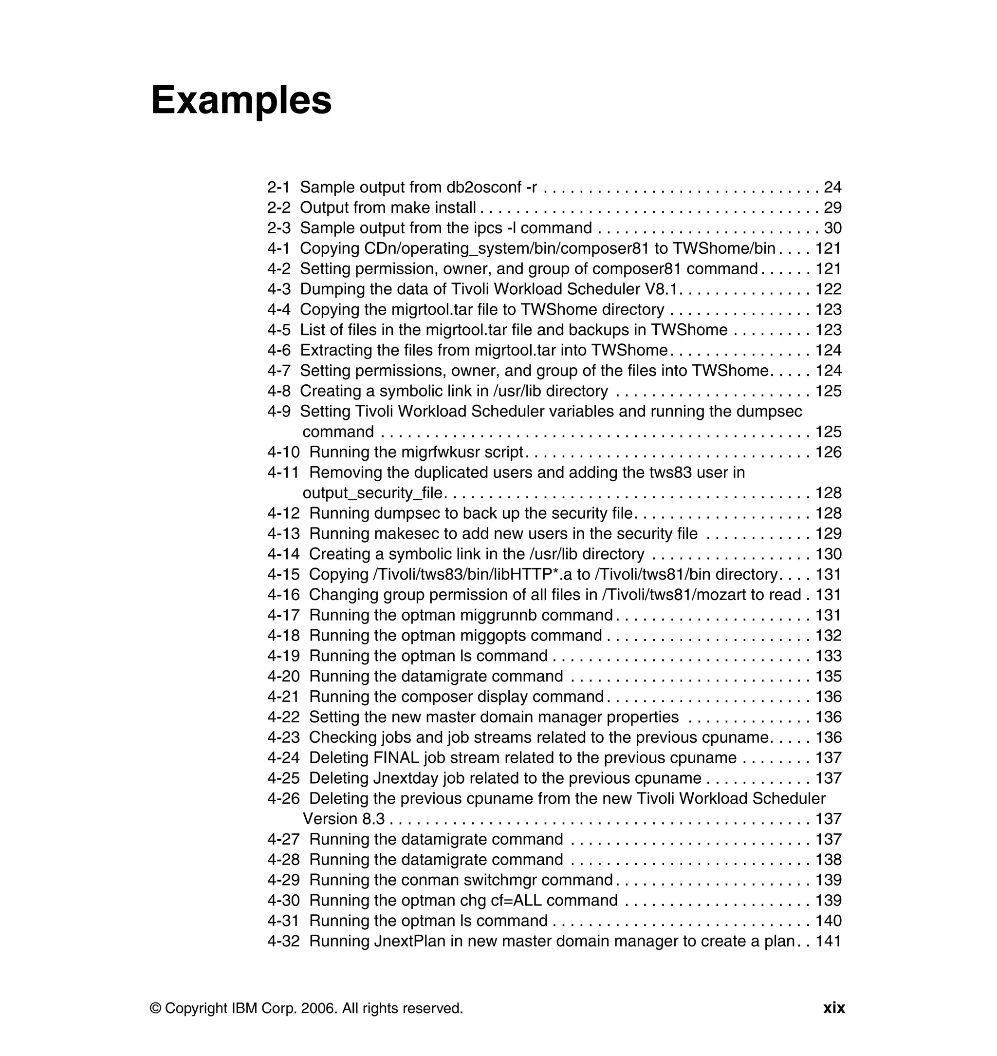 Examples

                 2-1 Sample output from db2osconf -r . . . . . . . . . . . . . . . . . . . . . . . . . . . . . . . 24
                 2-2 Output from make install . . . . . . . . . . . . . . . . . . . . . . . . . . . . . . . . . . . . . . 29
                 2-3 Sample output from the ipcs -l command . . . . . . . . . . . . . . . . . . . . . . . . . 30
                 4-1 Copying CDn/operating_system/bin/composer81 to TWShome/bin . . . . 121
                 4-2 Setting permission, owner, and group of composer81 command . . . . . . 121
                 4-3 Dumping the data of Tivoli Workload Scheduler V8.1. . . . . . . . . . . . . . . 122
                 4-4 Copying the migrtool.tar file to TWShome directory . . . . . . . . . . . . . . . . 123
                 4-5 List of files in the migrtool.tar file and backups in TWShome . . . . . . . . . 123
                 4-6 Extracting the files from migrtool.tar into TWShome . . . . . . . . . . . . . . . . 124
                 4-7 Setting permissions, owner, and group of the files into TWShome. . . . . 124
                 4-8 Creating a symbolic link in /usr/lib directory . . . . . . . . . . . . . . . . . . . . . . 125
                 4-9 Setting Tivoli Workload Scheduler variables and running the dumpsec
                     command . . . . . . . . . . . . . . . . . . . . . . . . . . . . . . . . . . . . . . . . . . . . . . . . 125
                 4-10 Running the migrfwkusr script . . . . . . . . . . . . . . . . . . . . . . . . . . . . . . . . 126
                 4-11 Removing the duplicated users and adding the tws83 user in
                     output_security_file. . . . . . . . . . . . . . . . . . . . . . . . . . . . . . . . . . . . . . . . . 128
                 4-12 Running dumpsec to back up the security file. . . . . . . . . . . . . . . . . . . . 128
                 4-13 Running makesec to add new users in the security file . . . . . . . . . . . . 129
                 4-14 Creating a symbolic link in the /usr/lib directory . . . . . . . . . . . . . . . . . . 130
                 4-15 Copying /Tivoli/tws83/bin/libHTTP*.a to /Tivoli/tws81/bin directory. . . . 131
                 4-16 Changing group permission of all files in /Tivoli/tws81/mozart to read . 131
                 4-17 Running the optman miggrunnb command . . . . . . . . . . . . . . . . . . . . . . 131
                 4-18 Running the optman miggopts command . . . . . . . . . . . . . . . . . . . . . . . 132
                 4-19 Running the optman ls command . . . . . . . . . . . . . . . . . . . . . . . . . . . . . 133
                 4-20 Running the datamigrate command . . . . . . . . . . . . . . . . . . . . . . . . . . . 135
                 4-21 Running the composer display command . . . . . . . . . . . . . . . . . . . . . . . 136
                 4-22 Setting the new master domain manager properties . . . . . . . . . . . . . . 136
                 4-23 Checking jobs and job streams related to the previous cpuname. . . . . 136
                 4-24 Deleting FINAL job stream related to the previous cpuname . . . . . . . . 137
                 4-25 Deleting Jnextday job related to the previous cpuname . . . . . . . . . . . . 137
                 4-26 Deleting the previous cpuname from the new Tivoli Workload Scheduler
                     Version 8.3 . . . . . . . . . . . . . . . . . . . . . . . . . . . . . . . . . . . . . . . . . . . . . . . 137
                 4-27 Running the datamigrate command . . . . . . . . . . . . . . . . . . . . . . . . . . . 137
                 4-28 Running the datamigrate command . . . . . . . . . . . . . . . . . . . . . . . . . . . 138
                 4-29 Running the conman switchmgr command . . . . . . . . . . . . . . . . . . . . . . 139
                 4-30 Running the optman chg cf=ALL command . . . . . . . . . . . . . . . . . . . . . 139
                 4-31 Running the optman ls command . . . . . . . . . . . . . . . . . . . . . . . . . . . . . 140
                 4-32 Running JnextPlan in new master domain manager to create a plan . . 141



© Copyright IBM Corp. 2006. All rights reserved.                                                                              xix
 