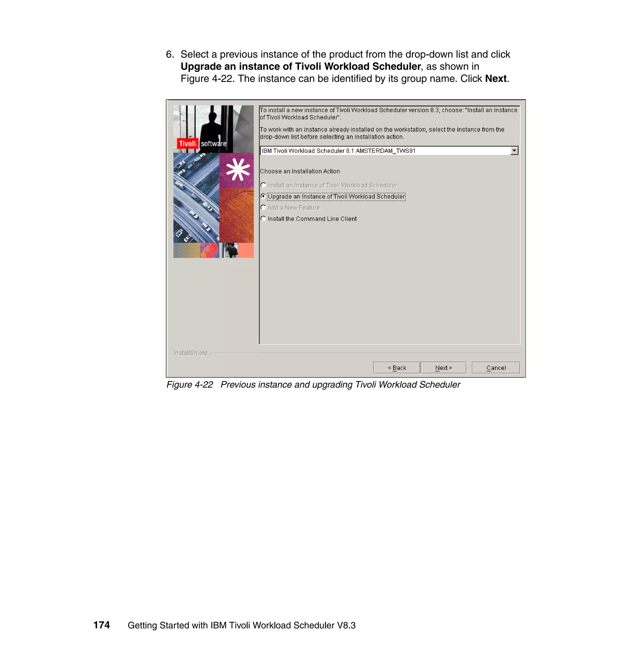 6. Select a previous instance of the product from the drop-down list and click
                  Upgrade an instance of Tivoli Workload Scheduler, as shown in
                  Figure 4-22. The instance can be identified by its group name. Click Next.




               Figure 4-22 Previous instance and upgrading Tivoli Workload Scheduler




174   Getting Started with IBM Tivoli Workload Scheduler V8.3
 