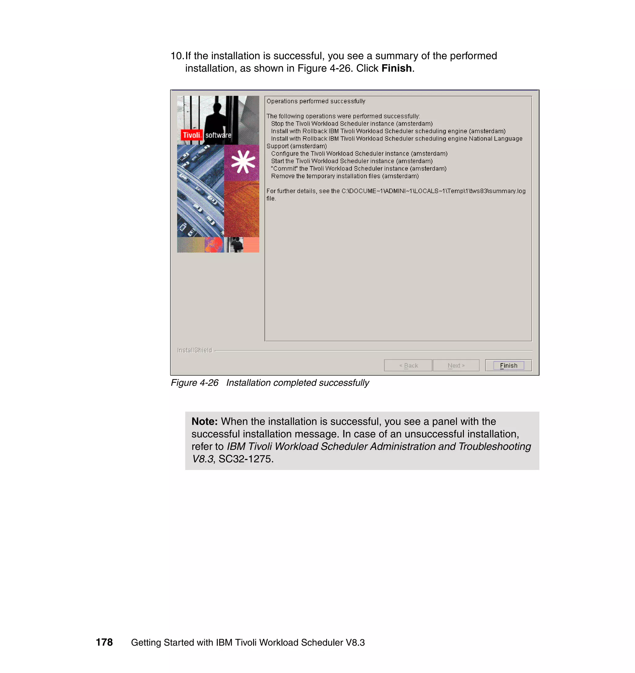10.If the installation is successful, you see a summary of the performed
                  installation, as shown in Figure 4-26. Click Finish.




               Figure 4-26 Installation completed successfully



                    Note: When the installation is successful, you see a panel with the
                    successful installation message. In case of an unsuccessful installation,
                    refer to IBM Tivoli Workload Scheduler Administration and Troubleshooting
                    V8.3, SC32-1275.




178   Getting Started with IBM Tivoli Workload Scheduler V8.3
 