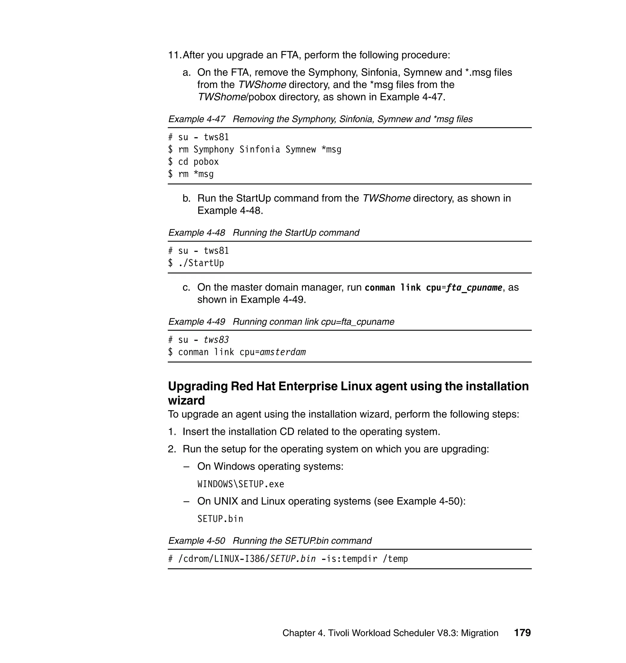 11.After you upgrade an FTA, perform the following procedure:
    a. On the FTA, remove the Symphony, Sinfonia, Symnew and *.msg files
       from the TWShome directory, and the *msg files from the
       TWShome/pobox directory, as shown in Example 4-47.

Example 4-47 Removing the Symphony, Sinfonia, Symnew and *msg files
#   su   - tws81
$   rm   Symphony Sinfonia Symnew *msg
$   cd   pobox
$   rm   *msg

    b. Run the StartUp command from the TWShome directory, as shown in
       Example 4-48.

Example 4-48 Running the StartUp command
# su - tws81
$ ./StartUp

    c. On the master domain manager, run conman link cpu=fta_cpuname, as
       shown in Example 4-49.

Example 4-49 Running conman link cpu=fta_cpuname
# su - tws83
$ conman link cpu=amsterdam


Upgrading Red Hat Enterprise Linux agent using the installation
wizard
To upgrade an agent using the installation wizard, perform the following steps:
1. Insert the installation CD related to the operating system.
2. Run the setup for the operating system on which you are upgrading:
     – On Windows operating systems:
         WINDOWSSETUP.exe
     – On UNIX and Linux operating systems (see Example 4-50):
         SETUP.bin

Example 4-50 Running the SETUP.bin command
# /cdrom/LINUX-I386/SETUP.bin -is:tempdir /temp




                          Chapter 4. Tivoli Workload Scheduler V8.3: Migration   179
 