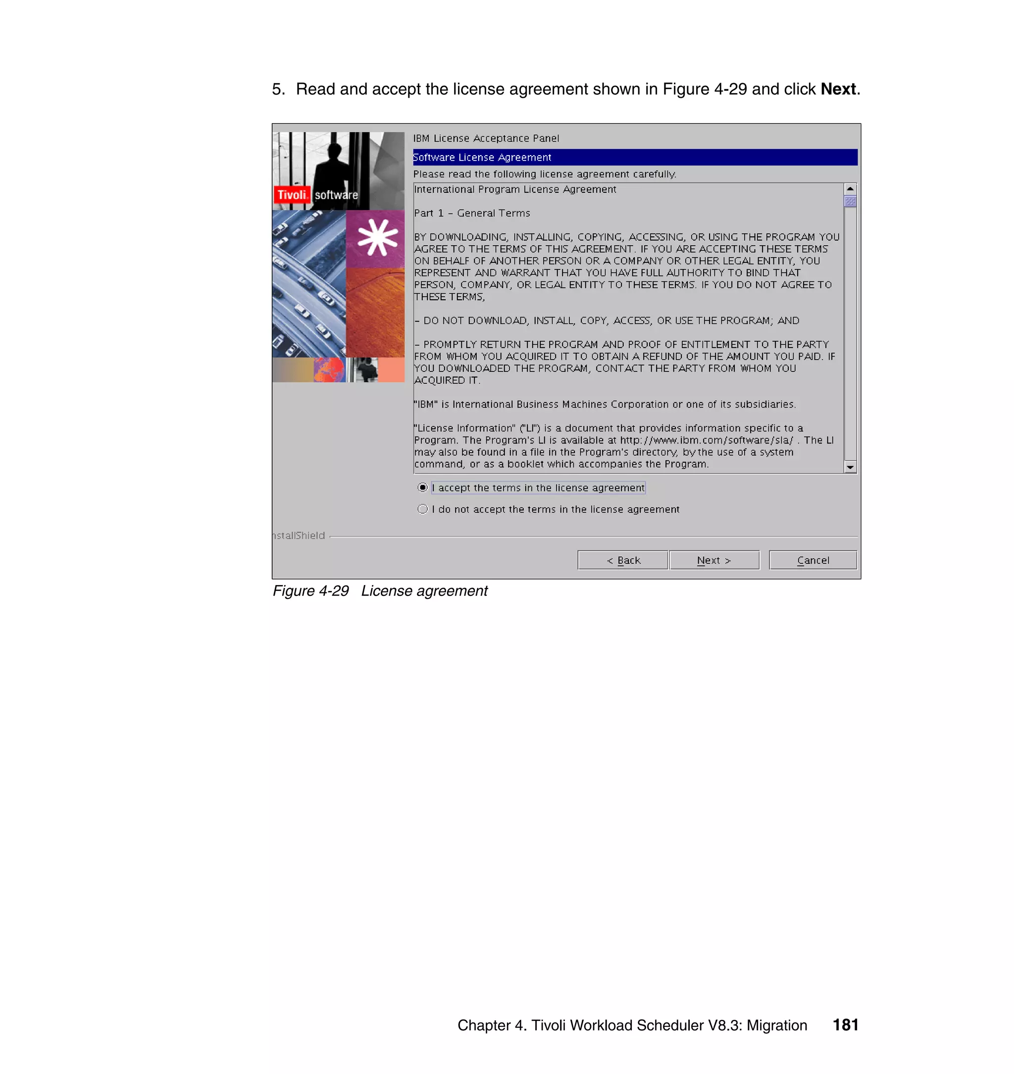 5. Read and accept the license agreement shown in Figure 4-29 and click Next.




Figure 4-29 License agreement




                         Chapter 4. Tivoli Workload Scheduler V8.3: Migration   181
 