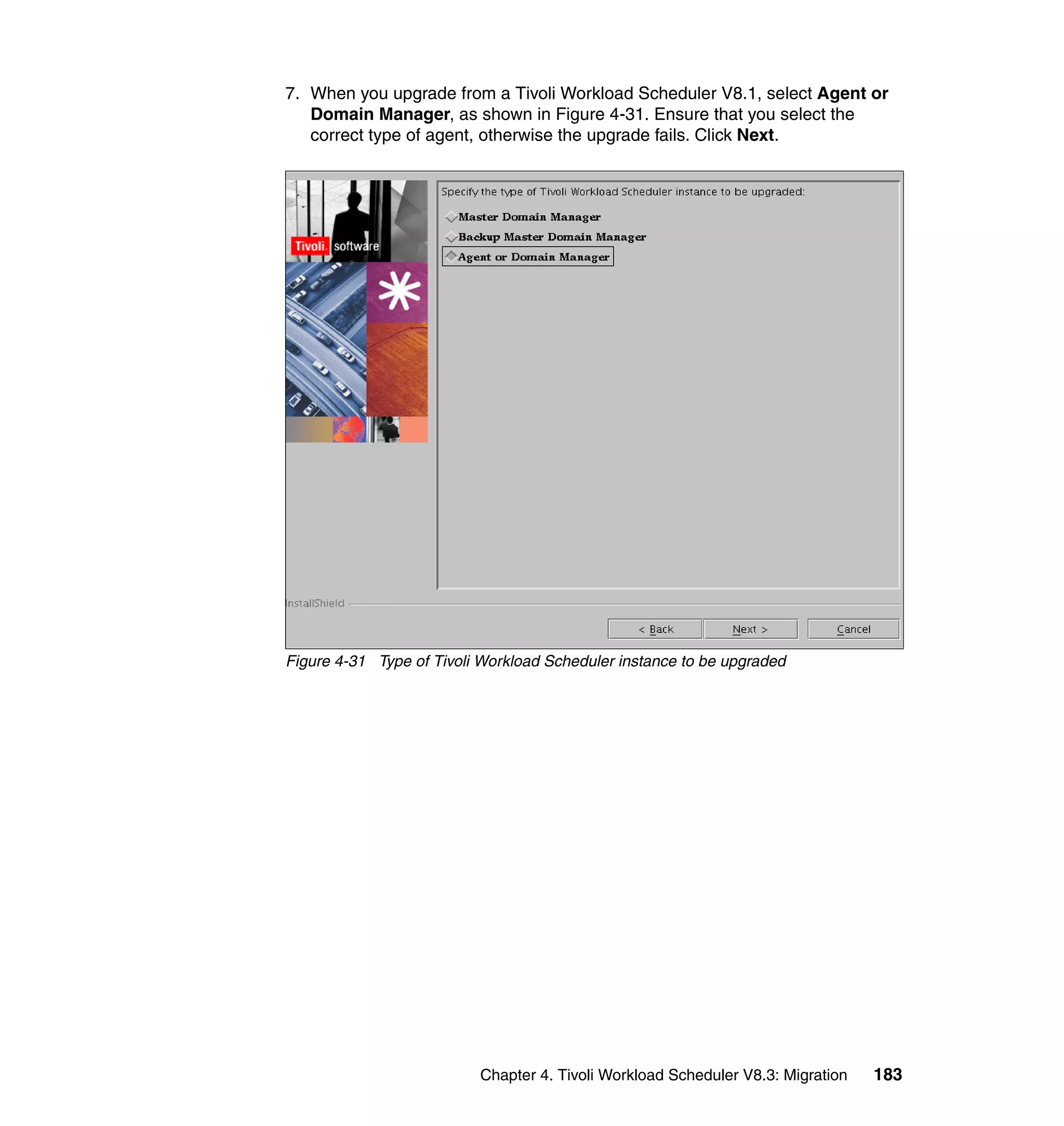 7. When you upgrade from a Tivoli Workload Scheduler V8.1, select Agent or
   Domain Manager, as shown in Figure 4-31. Ensure that you select the
   correct type of agent, otherwise the upgrade fails. Click Next.




Figure 4-31 Type of Tivoli Workload Scheduler instance to be upgraded




                          Chapter 4. Tivoli Workload Scheduler V8.3: Migration   183
 