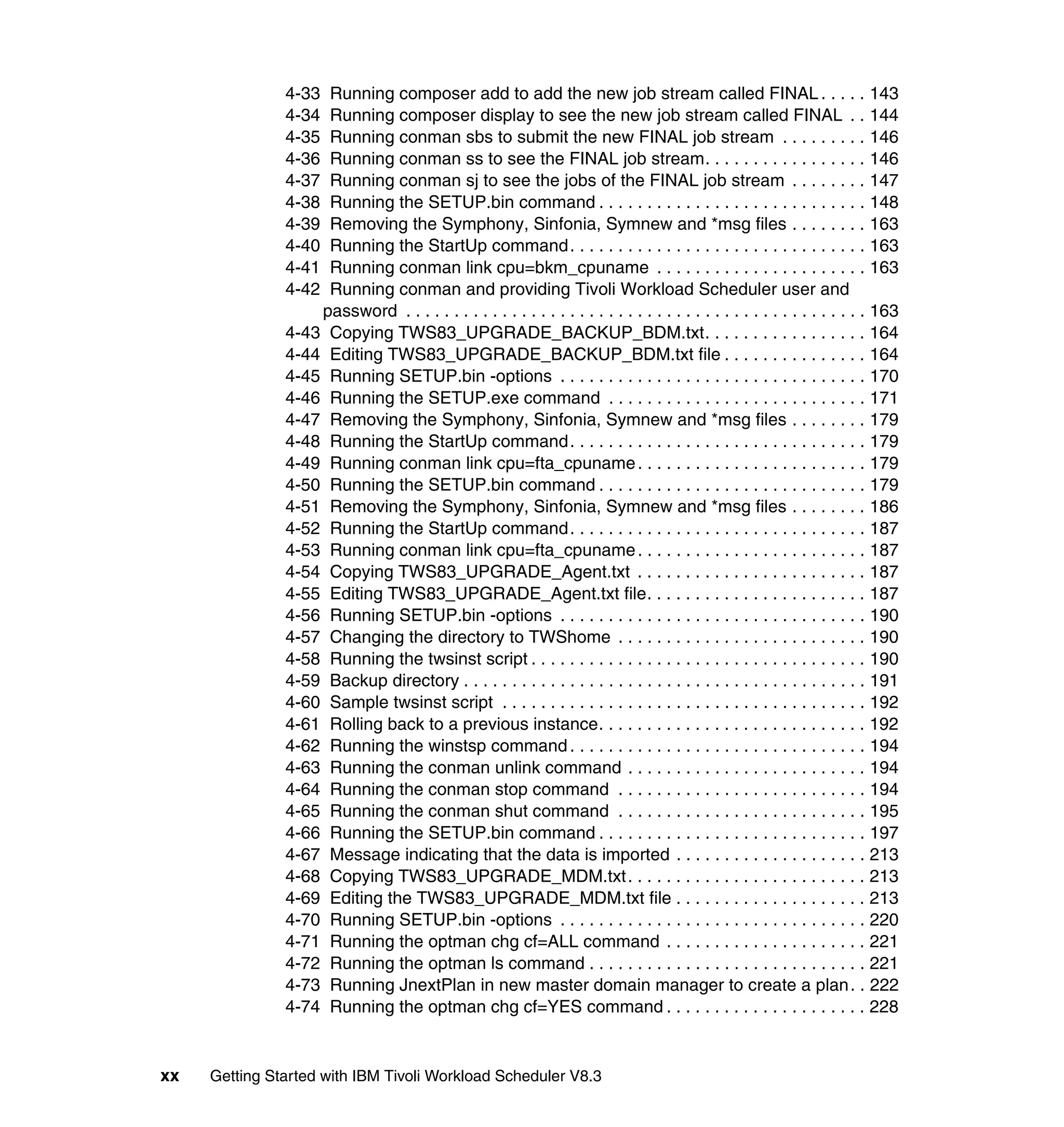 4-33 Running composer add to add the new job stream called FINAL . . . . . 143
               4-34 Running composer display to see the new job stream called FINAL . . 144
               4-35 Running conman sbs to submit the new FINAL job stream . . . . . . . . . 146
               4-36 Running conman ss to see the FINAL job stream. . . . . . . . . . . . . . . . . 146
               4-37 Running conman sj to see the jobs of the FINAL job stream . . . . . . . . 147
               4-38 Running the SETUP.bin command . . . . . . . . . . . . . . . . . . . . . . . . . . . . 148
               4-39 Removing the Symphony, Sinfonia, Symnew and *msg files . . . . . . . . 163
               4-40 Running the StartUp command. . . . . . . . . . . . . . . . . . . . . . . . . . . . . . . 163
               4-41 Running conman link cpu=bkm_cpuname . . . . . . . . . . . . . . . . . . . . . . 163
               4-42 Running conman and providing Tivoli Workload Scheduler user and
                   password . . . . . . . . . . . . . . . . . . . . . . . . . . . . . . . . . . . . . . . . . . . . . . . . 163
               4-43 Copying TWS83_UPGRADE_BACKUP_BDM.txt. . . . . . . . . . . . . . . . . 164
               4-44 Editing TWS83_UPGRADE_BACKUP_BDM.txt file . . . . . . . . . . . . . . . 164
               4-45 Running SETUP.bin -options . . . . . . . . . . . . . . . . . . . . . . . . . . . . . . . . 170
               4-46 Running the SETUP.exe command . . . . . . . . . . . . . . . . . . . . . . . . . . . 171
               4-47 Removing the Symphony, Sinfonia, Symnew and *msg files . . . . . . . . 179
               4-48 Running the StartUp command. . . . . . . . . . . . . . . . . . . . . . . . . . . . . . . 179
               4-49 Running conman link cpu=fta_cpuname . . . . . . . . . . . . . . . . . . . . . . . . 179
               4-50 Running the SETUP.bin command . . . . . . . . . . . . . . . . . . . . . . . . . . . . 179
               4-51 Removing the Symphony, Sinfonia, Symnew and *msg files . . . . . . . . 186
               4-52 Running the StartUp command. . . . . . . . . . . . . . . . . . . . . . . . . . . . . . . 187
               4-53 Running conman link cpu=fta_cpuname . . . . . . . . . . . . . . . . . . . . . . . . 187
               4-54 Copying TWS83_UPGRADE_Agent.txt . . . . . . . . . . . . . . . . . . . . . . . . 187
               4-55 Editing TWS83_UPGRADE_Agent.txt file. . . . . . . . . . . . . . . . . . . . . . . 187
               4-56 Running SETUP.bin -options . . . . . . . . . . . . . . . . . . . . . . . . . . . . . . . . 190
               4-57 Changing the directory to TWShome . . . . . . . . . . . . . . . . . . . . . . . . . . 190
               4-58 Running the twsinst script . . . . . . . . . . . . . . . . . . . . . . . . . . . . . . . . . . . 190
               4-59 Backup directory . . . . . . . . . . . . . . . . . . . . . . . . . . . . . . . . . . . . . . . . . . 191
               4-60 Sample twsinst script . . . . . . . . . . . . . . . . . . . . . . . . . . . . . . . . . . . . . . 192
               4-61 Rolling back to a previous instance. . . . . . . . . . . . . . . . . . . . . . . . . . . . 192
               4-62 Running the winstsp command . . . . . . . . . . . . . . . . . . . . . . . . . . . . . . . 194
               4-63 Running the conman unlink command . . . . . . . . . . . . . . . . . . . . . . . . . 194
               4-64 Running the conman stop command . . . . . . . . . . . . . . . . . . . . . . . . . . 194
               4-65 Running the conman shut command . . . . . . . . . . . . . . . . . . . . . . . . . . 195
               4-66 Running the SETUP.bin command . . . . . . . . . . . . . . . . . . . . . . . . . . . . 197
               4-67 Message indicating that the data is imported . . . . . . . . . . . . . . . . . . . . 213
               4-68 Copying TWS83_UPGRADE_MDM.txt . . . . . . . . . . . . . . . . . . . . . . . . . 213
               4-69 Editing the TWS83_UPGRADE_MDM.txt file . . . . . . . . . . . . . . . . . . . . 213
               4-70 Running SETUP.bin -options . . . . . . . . . . . . . . . . . . . . . . . . . . . . . . . . 220
               4-71 Running the optman chg cf=ALL command . . . . . . . . . . . . . . . . . . . . . 221
               4-72 Running the optman ls command . . . . . . . . . . . . . . . . . . . . . . . . . . . . . 221
               4-73 Running JnextPlan in new master domain manager to create a plan . . 222
               4-74 Running the optman chg cf=YES command . . . . . . . . . . . . . . . . . . . . . 228


xx   Getting Started with IBM Tivoli Workload Scheduler V8.3
 