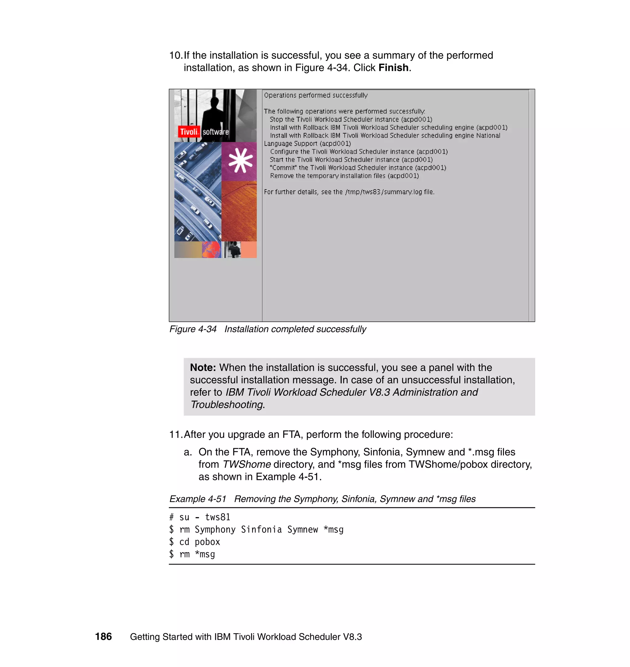 10.If the installation is successful, you see a summary of the performed
                  installation, as shown in Figure 4-34. Click Finish.




               Figure 4-34 Installation completed successfully



                        Note: When the installation is successful, you see a panel with the
                        successful installation message. In case of an unsuccessful installation,
                        refer to IBM Tivoli Workload Scheduler V8.3 Administration and
                        Troubleshooting.

               11.After you upgrade an FTA, perform the following procedure:
                   a. On the FTA, remove the Symphony, Sinfonia, Symnew and *.msg files
                      from TWShome directory, and *msg files from TWShome/pobox directory,
                      as shown in Example 4-51.

               Example 4-51 Removing the Symphony, Sinfonia, Symnew and *msg files
               #   su    - tws81
               $   rm    Symphony Sinfonia Symnew *msg
               $   cd    pobox
               $   rm    *msg




186   Getting Started with IBM Tivoli Workload Scheduler V8.3
 
