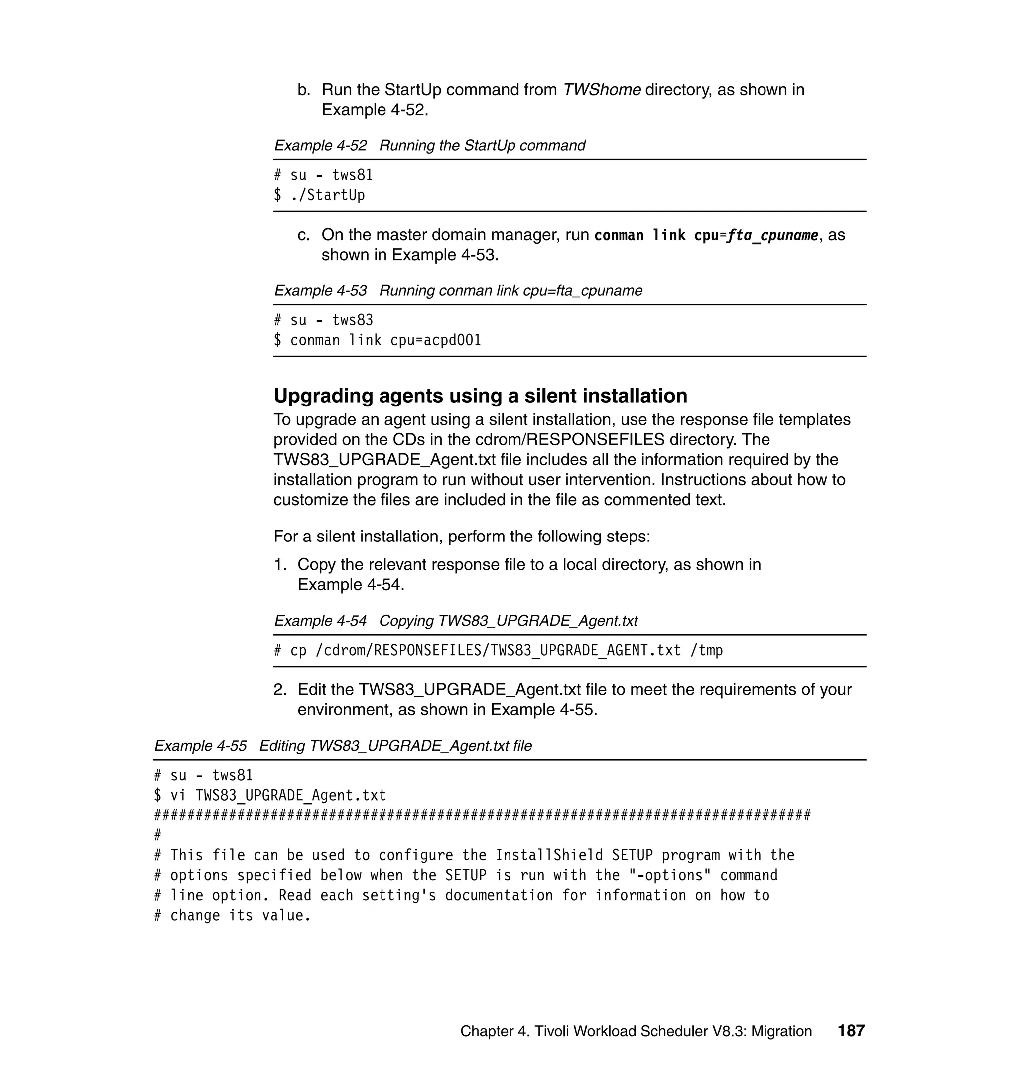b. Run the StartUp command from TWShome directory, as shown in
                     Example 4-52.

               Example 4-52 Running the StartUp command
               # su - tws81
               $ ./StartUp

                  c. On the master domain manager, run conman link cpu=fta_cpuname, as
                     shown in Example 4-53.

               Example 4-53 Running conman link cpu=fta_cpuname
               # su - tws83
               $ conman link cpu=acpd001


               Upgrading agents using a silent installation
               To upgrade an agent using a silent installation, use the response file templates
               provided on the CDs in the cdrom/RESPONSEFILES directory. The
               TWS83_UPGRADE_Agent.txt file includes all the information required by the
               installation program to run without user intervention. Instructions about how to
               customize the files are included in the file as commented text.

               For a silent installation, perform the following steps:
               1. Copy the relevant response file to a local directory, as shown in
                  Example 4-54.

               Example 4-54 Copying TWS83_UPGRADE_Agent.txt
               # cp /cdrom/RESPONSEFILES/TWS83_UPGRADE_AGENT.txt /tmp

               2. Edit the TWS83_UPGRADE_Agent.txt file to meet the requirements of your
                  environment, as shown in Example 4-55.

Example 4-55 Editing TWS83_UPGRADE_Agent.txt file
# su - tws81
$ vi TWS83_UPGRADE_Agent.txt
###############################################################################
#
# This file can be used to configure the InstallShield SETUP program with the
# options specified below when the SETUP is run with the "-options" command
# line option. Read each setting's documentation for information on how to
# change its value.




                                          Chapter 4. Tivoli Workload Scheduler V8.3: Migration   187
 