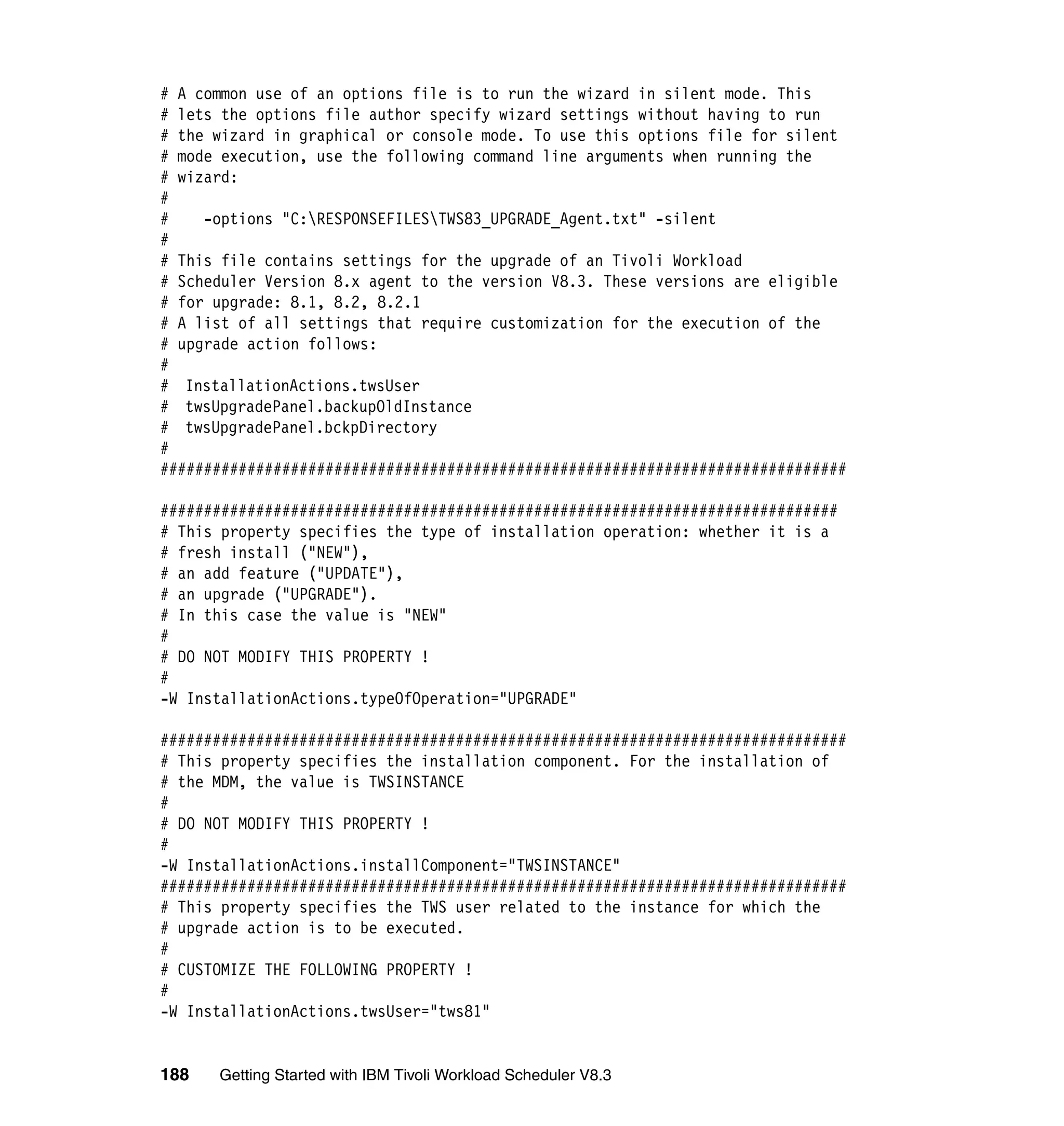 # A common use of an options file is to run the wizard in silent mode. This
# lets the options file author specify wizard settings without having to run
# the wizard in graphical or console mode. To use this options file for silent
# mode execution, use the following command line arguments when running the
# wizard:
#
#    -options "C:RESPONSEFILESTWS83_UPGRADE_Agent.txt" -silent
#
# This file contains settings for the upgrade of an Tivoli Workload
# Scheduler Version 8.x agent to the version V8.3. These versions are eligible
# for upgrade: 8.1, 8.2, 8.2.1
# A list of all settings that require customization for the execution of the
# upgrade action follows:
#
# InstallationActions.twsUser
# twsUpgradePanel.backupOldInstance
# twsUpgradePanel.bckpDirectory
#
###############################################################################

##############################################################################
# This property specifies the type of installation operation: whether it is a
# fresh install ("NEW"),
# an add feature ("UPDATE"),
# an upgrade ("UPGRADE").
# In this case the value is "NEW"
#
# DO NOT MODIFY THIS PROPERTY !
#
-W InstallationActions.typeOfOperation="UPGRADE"

###############################################################################
# This property specifies the installation component. For the installation of
# the MDM, the value is TWSINSTANCE
#
# DO NOT MODIFY THIS PROPERTY !
#
-W InstallationActions.installComponent="TWSINSTANCE"
###############################################################################
# This property specifies the TWS user related to the instance for which the
# upgrade action is to be executed.
#
# CUSTOMIZE THE FOLLOWING PROPERTY !
#
-W InstallationActions.twsUser="tws81"


188   Getting Started with IBM Tivoli Workload Scheduler V8.3
 