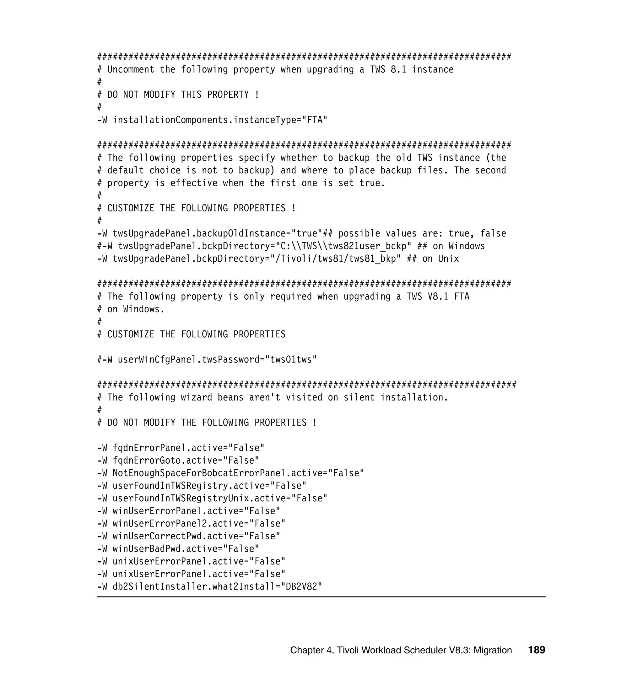 ###############################################################################
# Uncomment the following property when upgrading a TWS 8.1 instance
#
# DO NOT MODIFY THIS PROPERTY !
#
-W installationComponents.instanceType="FTA"

###############################################################################
# The following properties specify whether to backup the old TWS instance (the
# default choice is not to backup) and where to place backup files. The second
# property is effective when the first one is set true.
#
# CUSTOMIZE THE FOLLOWING PROPERTIES !
#
-W twsUpgradePanel.backupOldInstance="true"## possible values are: true, false
#-W twsUpgradePanel.bckpDirectory="C:TWStws821user_bckp" ## on Windows
-W twsUpgradePanel.bckpDirectory="/Tivoli/tws81/tws81_bkp" ## on Unix

###############################################################################
# The following property is only required when upgrading a TWS V8.1 FTA
# on Windows.
#
# CUSTOMIZE THE FOLLOWING PROPERTIES

#-W userWinCfgPanel.twsPassword="tws01tws"

################################################################################
# The following wizard beans aren't visited on silent installation.
#
# DO NOT MODIFY THE FOLLOWING PROPERTIES !

-W   fqdnErrorPanel.active="False"
-W   fqdnErrorGoto.active="False"
-W   NotEnoughSpaceForBobcatErrorPanel.active="False"
-W   userFoundInTWSRegistry.active="False"
-W   userFoundInTWSRegistryUnix.active="False"
-W   winUserErrorPanel.active="False"
-W   winUserErrorPanel2.active="False"
-W   winUserCorrectPwd.active="False"
-W   winUserBadPwd.active="False"
-W   unixUserErrorPanel.active="False"
-W   unixUserErrorPanel.active="False"
-W   db2SilentInstaller.what2Install="DB2V82"




                                      Chapter 4. Tivoli Workload Scheduler V8.3: Migration   189
 