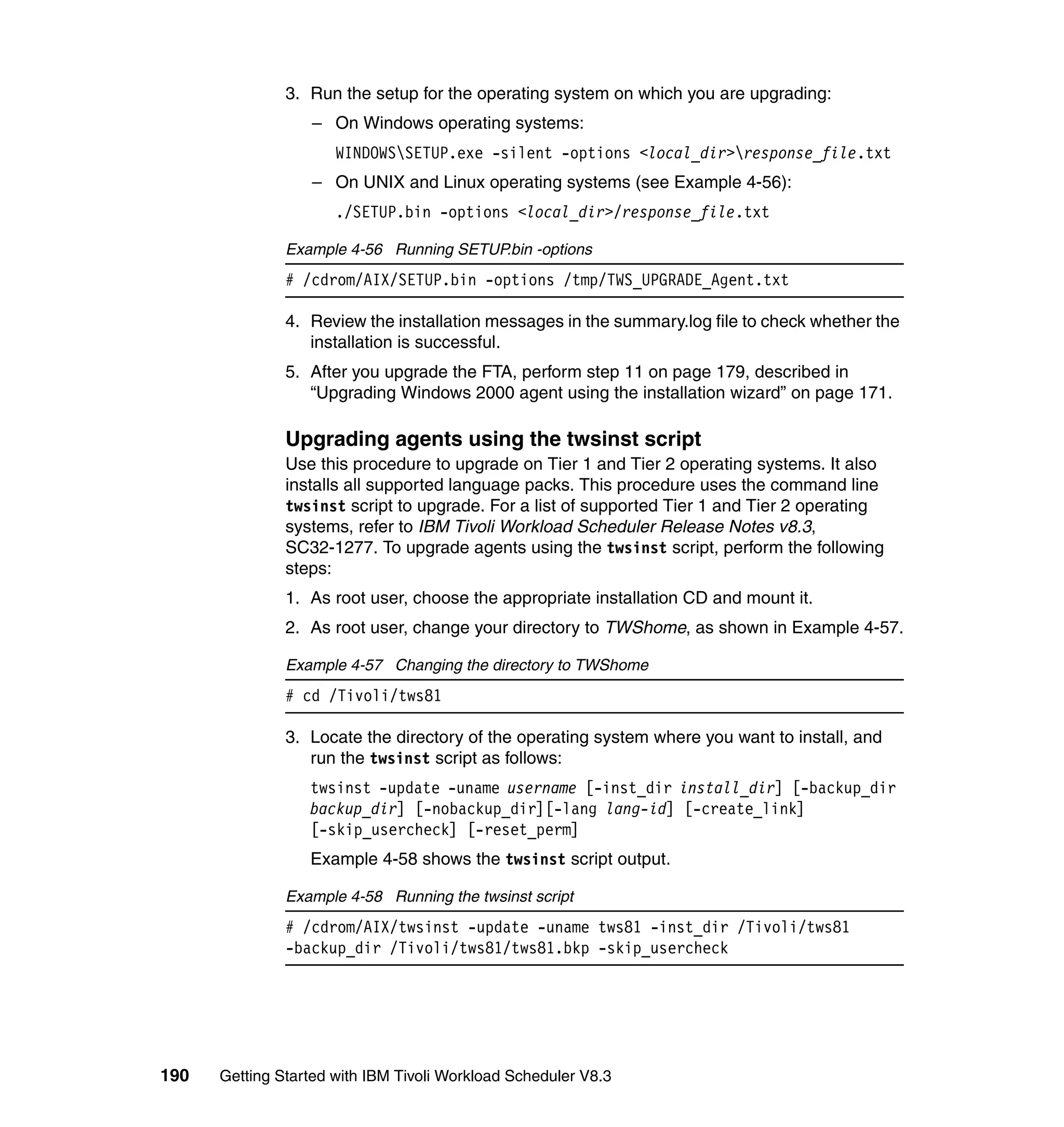 3. Run the setup for the operating system on which you are upgrading:
                  – On Windows operating systems:
                      WINDOWSSETUP.exe -silent -options <local_dir>response_file.txt
                  – On UNIX and Linux operating systems (see Example 4-56):
                      ./SETUP.bin -options <local_dir>/response_file.txt

               Example 4-56 Running SETUP.bin -options
               # /cdrom/AIX/SETUP.bin -options /tmp/TWS_UPGRADE_Agent.txt

               4. Review the installation messages in the summary.log file to check whether the
                  installation is successful.
               5. After you upgrade the FTA, perform step 11 on page 179, described in
                  “Upgrading Windows 2000 agent using the installation wizard” on page 171.

               Upgrading agents using the twsinst script
               Use this procedure to upgrade on Tier 1 and Tier 2 operating systems. It also
               installs all supported language packs. This procedure uses the command line
               twsinst script to upgrade. For a list of supported Tier 1 and Tier 2 operating
               systems, refer to IBM Tivoli Workload Scheduler Release Notes v8.3,
               SC32-1277. To upgrade agents using the twsinst script, perform the following
               steps:
               1. As root user, choose the appropriate installation CD and mount it.
               2. As root user, change your directory to TWShome, as shown in Example 4-57.

               Example 4-57 Changing the directory to TWShome
               # cd /Tivoli/tws81

               3. Locate the directory of the operating system where you want to install, and
                  run the twsinst script as follows:
                  twsinst -update -uname username [-inst_dir install_dir] [-backup_dir
                  backup_dir] [-nobackup_dir][-lang lang-id] [-create_link]
                  [-skip_usercheck] [-reset_perm]
                  Example 4-58 shows the twsinst script output.

               Example 4-58 Running the twsinst script
               # /cdrom/AIX/twsinst -update -uname tws81 -inst_dir /Tivoli/tws81
               -backup_dir /Tivoli/tws81/tws81.bkp -skip_usercheck




190   Getting Started with IBM Tivoli Workload Scheduler V8.3
 