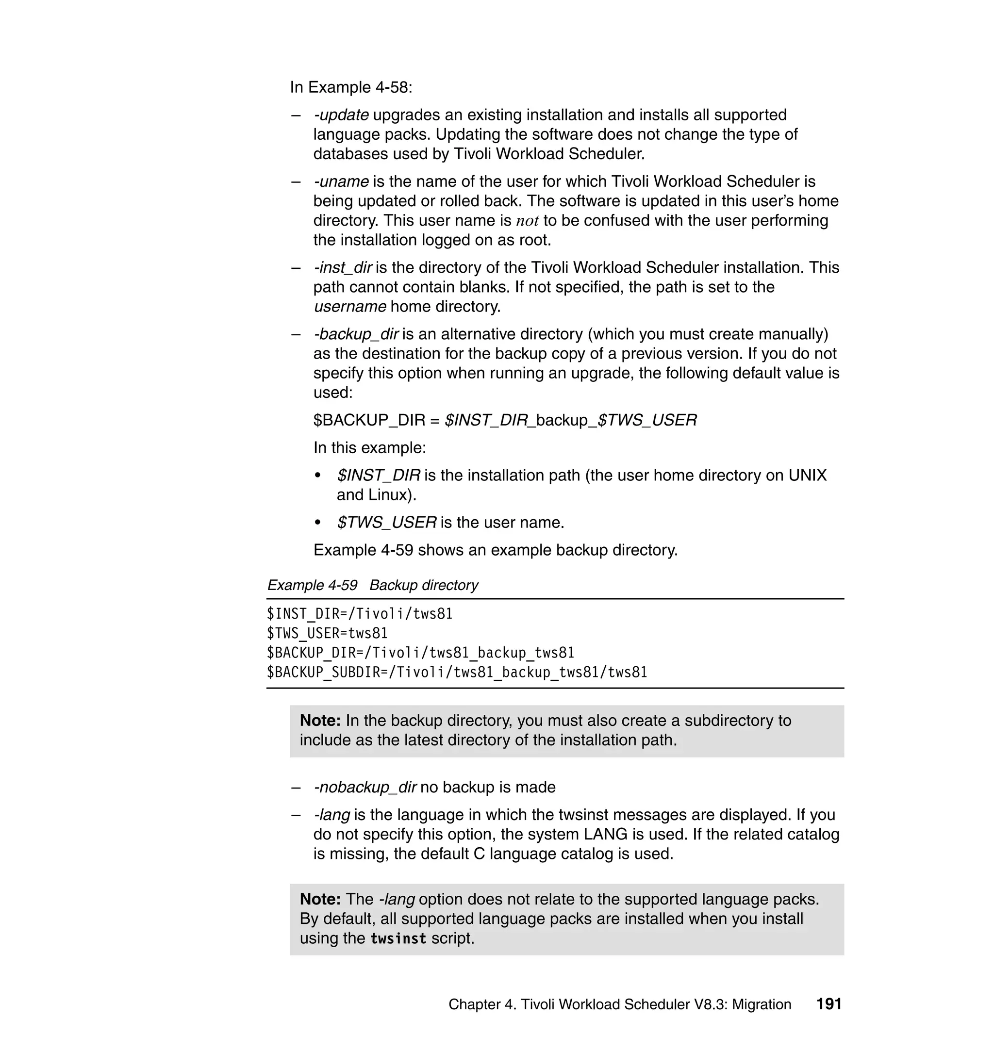 In Example 4-58:
   – -update upgrades an existing installation and installs all supported
     language packs. Updating the software does not change the type of
     databases used by Tivoli Workload Scheduler.
   – -uname is the name of the user for which Tivoli Workload Scheduler is
     being updated or rolled back. The software is updated in this user’s home
     directory. This user name is not to be confused with the user performing
     the installation logged on as root.
   – -inst_dir is the directory of the Tivoli Workload Scheduler installation. This
     path cannot contain blanks. If not specified, the path is set to the
     username home directory.
   – -backup_dir is an alternative directory (which you must create manually)
     as the destination for the backup copy of a previous version. If you do not
     specify this option when running an upgrade, the following default value is
     used:
      $BACKUP_DIR = $INST_DIR_backup_$TWS_USER
      In this example:
      •   $INST_DIR is the installation path (the user home directory on UNIX
          and Linux).
      •   $TWS_USER is the user name.
      Example 4-59 shows an example backup directory.

Example 4-59 Backup directory
$INST_DIR=/Tivoli/tws81
$TWS_USER=tws81
$BACKUP_DIR=/Tivoli/tws81_backup_tws81
$BACKUP_SUBDIR=/Tivoli/tws81_backup_tws81/tws81


    Note: In the backup directory, you must also create a subdirectory to
    include as the latest directory of the installation path.

   – -nobackup_dir no backup is made
   – -lang is the language in which the twsinst messages are displayed. If you
     do not specify this option, the system LANG is used. If the related catalog
     is missing, the default C language catalog is used.

    Note: The -lang option does not relate to the supported language packs.
    By default, all supported language packs are installed when you install
    using the twsinst script.



                         Chapter 4. Tivoli Workload Scheduler V8.3: Migration   191
 