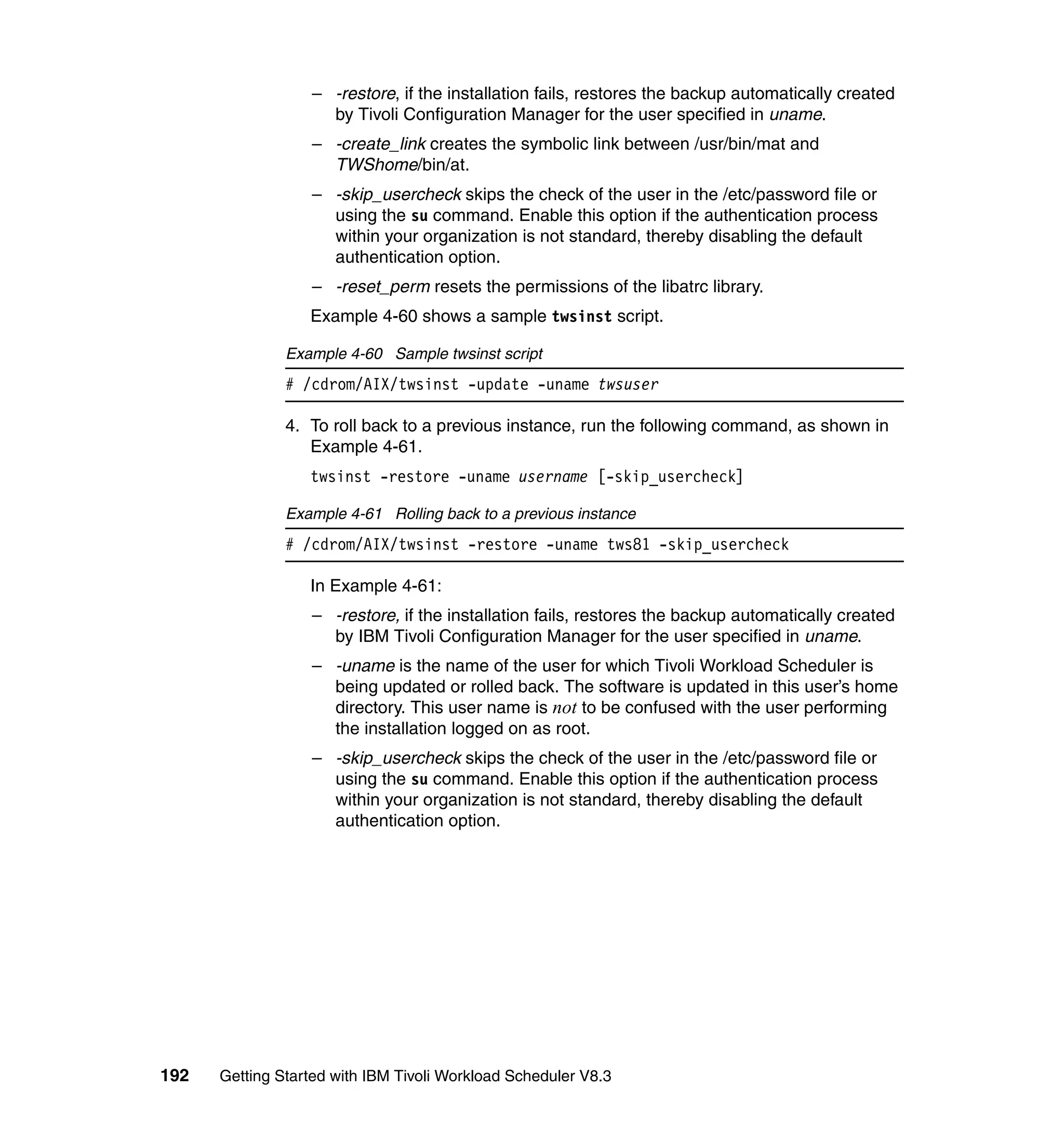 – -restore, if the installation fails, restores the backup automatically created
                    by Tivoli Configuration Manager for the user specified in uname.
                  – -create_link creates the symbolic link between /usr/bin/mat and
                    TWShome/bin/at.
                  – -skip_usercheck skips the check of the user in the /etc/password file or
                    using the su command. Enable this option if the authentication process
                    within your organization is not standard, thereby disabling the default
                    authentication option.
                  – -reset_perm resets the permissions of the libatrc library.
                  Example 4-60 shows a sample twsinst script.

               Example 4-60 Sample twsinst script
               # /cdrom/AIX/twsinst -update -uname twsuser

               4. To roll back to a previous instance, run the following command, as shown in
                  Example 4-61.
                  twsinst -restore -uname username [-skip_usercheck]

               Example 4-61 Rolling back to a previous instance
               # /cdrom/AIX/twsinst -restore -uname tws81 -skip_usercheck

                  In Example 4-61:
                  – -restore, if the installation fails, restores the backup automatically created
                    by IBM Tivoli Configuration Manager for the user specified in uname.
                  – -uname is the name of the user for which Tivoli Workload Scheduler is
                    being updated or rolled back. The software is updated in this user’s home
                    directory. This user name is not to be confused with the user performing
                    the installation logged on as root.
                  – -skip_usercheck skips the check of the user in the /etc/password file or
                    using the su command. Enable this option if the authentication process
                    within your organization is not standard, thereby disabling the default
                    authentication option.




192   Getting Started with IBM Tivoli Workload Scheduler V8.3
 