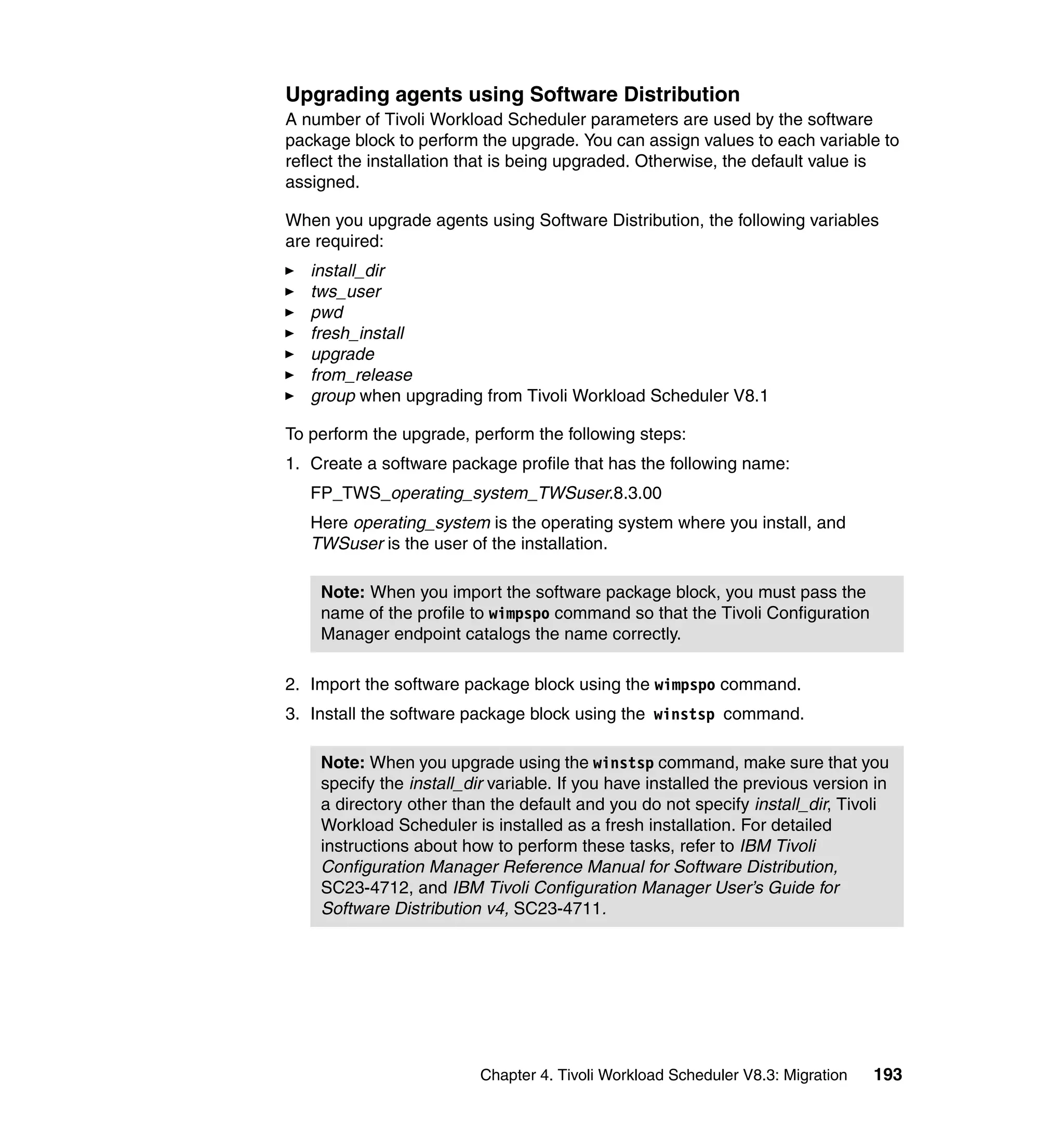 Upgrading agents using Software Distribution
A number of Tivoli Workload Scheduler parameters are used by the software
package block to perform the upgrade. You can assign values to each variable to
reflect the installation that is being upgraded. Otherwise, the default value is
assigned.

When you upgrade agents using Software Distribution, the following variables
are required:
   install_dir
   tws_user
   pwd
   fresh_install
   upgrade
   from_release
   group when upgrading from Tivoli Workload Scheduler V8.1

To perform the upgrade, perform the following steps:
1. Create a software package profile that has the following name:
   FP_TWS_operating_system_TWSuser.8.3.00
   Here operating_system is the operating system where you install, and
   TWSuser is the user of the installation.

    Note: When you import the software package block, you must pass the
    name of the profile to wimpspo command so that the Tivoli Configuration
    Manager endpoint catalogs the name correctly.

2. Import the software package block using the wimpspo command.
3. Install the software package block using the winstsp command.

    Note: When you upgrade using the winstsp command, make sure that you
    specify the install_dir variable. If you have installed the previous version in
    a directory other than the default and you do not specify install_dir, Tivoli
    Workload Scheduler is installed as a fresh installation. For detailed
    instructions about how to perform these tasks, refer to IBM Tivoli
    Configuration Manager Reference Manual for Software Distribution,
    SC23-4712, and IBM Tivoli Configuration Manager User’s Guide for
    Software Distribution v4, SC23-4711.




                          Chapter 4. Tivoli Workload Scheduler V8.3: Migration   193
 