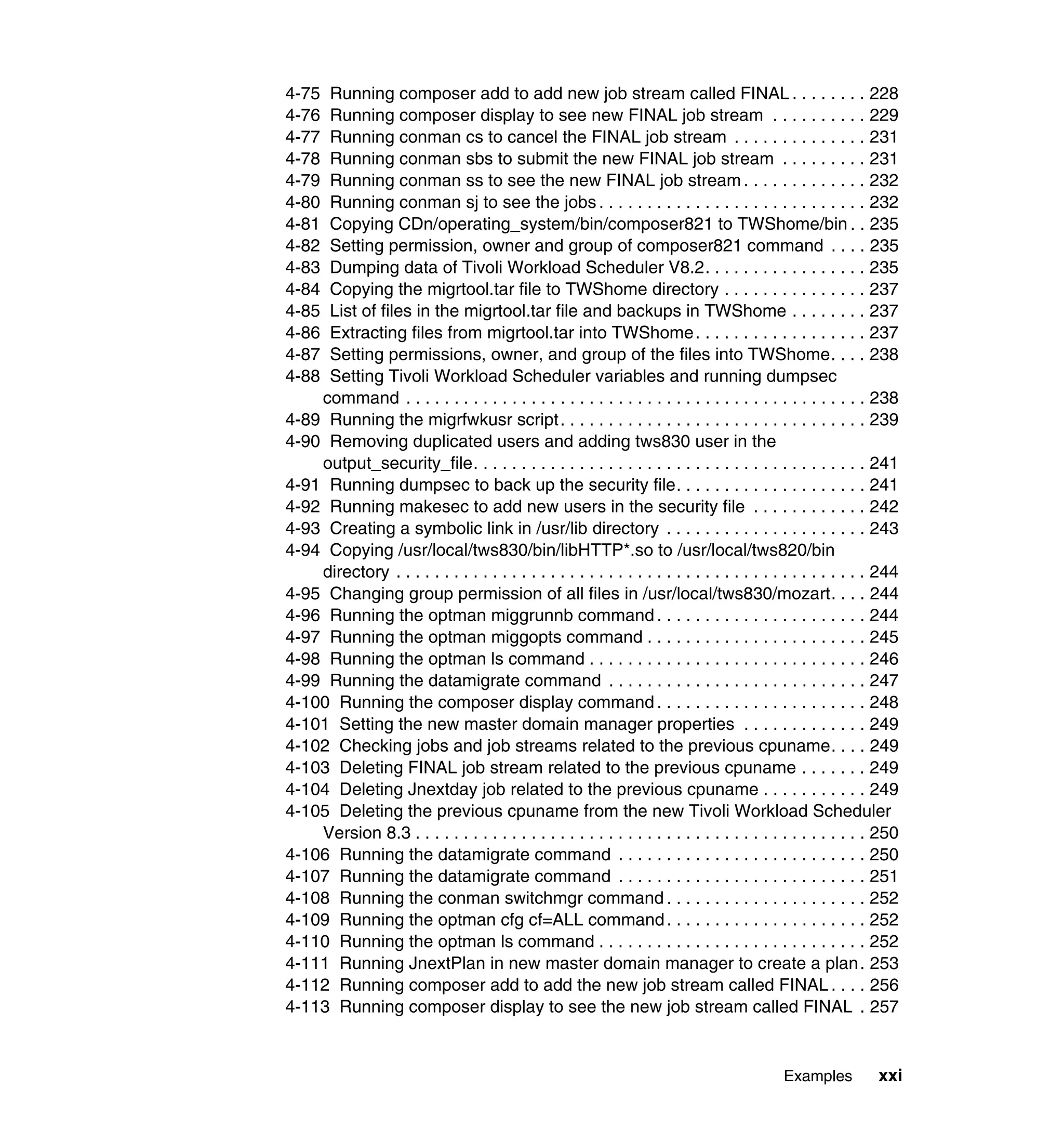 4-75 Running composer add to add new job stream called FINAL . . . . . . . . 228
4-76 Running composer display to see new FINAL job stream . . . . . . . . . . 229
4-77 Running conman cs to cancel the FINAL job stream . . . . . . . . . . . . . . 231
4-78 Running conman sbs to submit the new FINAL job stream . . . . . . . . . 231
4-79 Running conman ss to see the new FINAL job stream . . . . . . . . . . . . . 232
4-80 Running conman sj to see the jobs . . . . . . . . . . . . . . . . . . . . . . . . . . . . 232
4-81 Copying CDn/operating_system/bin/composer821 to TWShome/bin . . 235
4-82 Setting permission, owner and group of composer821 command . . . . 235
4-83 Dumping data of Tivoli Workload Scheduler V8.2. . . . . . . . . . . . . . . . . 235
4-84 Copying the migrtool.tar file to TWShome directory . . . . . . . . . . . . . . . 237
4-85 List of files in the migrtool.tar file and backups in TWShome . . . . . . . . 237
4-86 Extracting files from migrtool.tar into TWShome . . . . . . . . . . . . . . . . . . 237
4-87 Setting permissions, owner, and group of the files into TWShome. . . . 238
4-88 Setting Tivoli Workload Scheduler variables and running dumpsec
    command . . . . . . . . . . . . . . . . . . . . . . . . . . . . . . . . . . . . . . . . . . . . . . . . 238
4-89 Running the migrfwkusr script . . . . . . . . . . . . . . . . . . . . . . . . . . . . . . . . 239
4-90 Removing duplicated users and adding tws830 user in the
    output_security_file. . . . . . . . . . . . . . . . . . . . . . . . . . . . . . . . . . . . . . . . . 241
4-91 Running dumpsec to back up the security file. . . . . . . . . . . . . . . . . . . . 241
4-92 Running makesec to add new users in the security file . . . . . . . . . . . . 242
4-93 Creating a symbolic link in /usr/lib directory . . . . . . . . . . . . . . . . . . . . . 243
4-94 Copying /usr/local/tws830/bin/libHTTP*.so to /usr/local/tws820/bin
    directory . . . . . . . . . . . . . . . . . . . . . . . . . . . . . . . . . . . . . . . . . . . . . . . . . 244
4-95 Changing group permission of all files in /usr/local/tws830/mozart. . . . 244
4-96 Running the optman miggrunnb command . . . . . . . . . . . . . . . . . . . . . . 244
4-97 Running the optman miggopts command . . . . . . . . . . . . . . . . . . . . . . . 245
4-98 Running the optman ls command . . . . . . . . . . . . . . . . . . . . . . . . . . . . . 246
4-99 Running the datamigrate command . . . . . . . . . . . . . . . . . . . . . . . . . . . 247
4-100 Running the composer display command . . . . . . . . . . . . . . . . . . . . . . 248
4-101 Setting the new master domain manager properties . . . . . . . . . . . . . 249
4-102 Checking jobs and job streams related to the previous cpuname. . . . 249
4-103 Deleting FINAL job stream related to the previous cpuname . . . . . . . 249
4-104 Deleting Jnextday job related to the previous cpuname . . . . . . . . . . . 249
4-105 Deleting the previous cpuname from the new Tivoli Workload Scheduler
    Version 8.3 . . . . . . . . . . . . . . . . . . . . . . . . . . . . . . . . . . . . . . . . . . . . . . . 250
4-106 Running the datamigrate command . . . . . . . . . . . . . . . . . . . . . . . . . . 250
4-107 Running the datamigrate command . . . . . . . . . . . . . . . . . . . . . . . . . . 251
4-108 Running the conman switchmgr command . . . . . . . . . . . . . . . . . . . . . 252
4-109 Running the optman cfg cf=ALL command . . . . . . . . . . . . . . . . . . . . . 252
4-110 Running the optman ls command . . . . . . . . . . . . . . . . . . . . . . . . . . . . 252
4-111 Running JnextPlan in new master domain manager to create a plan . 253
4-112 Running composer add to add the new job stream called FINAL . . . . 256
4-113 Running composer display to see the new job stream called FINAL . 257


                                                                                             Examples          xxi
 