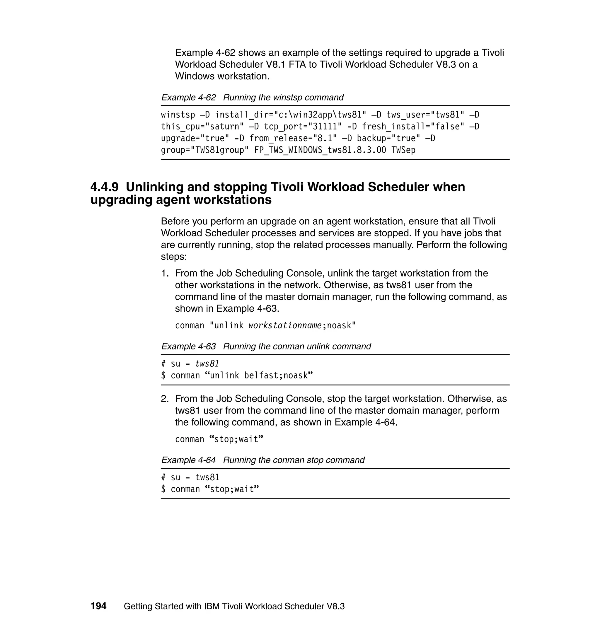 Example 4-62 shows an example of the settings required to upgrade a Tivoli
                  Workload Scheduler V8.1 FTA to Tivoli Workload Scheduler V8.3 on a
                  Windows workstation.

               Example 4-62 Running the winstsp command
               winstsp –D install_dir="c:win32apptws81" –D tws_user="tws81" –D
               this_cpu="saturn" –D tcp_port="31111" -D fresh_install="false" –D
               upgrade="true" -D from_release="8.1" –D backup="true" –D
               group="TWS81group" FP_TWS_WINDOWS_tws81.8.3.00 TWSep


4.4.9 Unlinking and stopping Tivoli Workload Scheduler when
upgrading agent workstations
               Before you perform an upgrade on an agent workstation, ensure that all Tivoli
               Workload Scheduler processes and services are stopped. If you have jobs that
               are currently running, stop the related processes manually. Perform the following
               steps:
               1. From the Job Scheduling Console, unlink the target workstation from the
                  other workstations in the network. Otherwise, as tws81 user from the
                  command line of the master domain manager, run the following command, as
                  shown in Example 4-63.
                  conman "unlink workstationname;noask"

               Example 4-63 Running the conman unlink command
               # su - tws81
               $ conman “unlink belfast;noask”

               2. From the Job Scheduling Console, stop the target workstation. Otherwise, as
                  tws81 user from the command line of the master domain manager, perform
                  the following command, as shown in Example 4-64.
                  conman “stop;wait”

               Example 4-64 Running the conman stop command
               # su - tws81
               $ conman “stop;wait”




194   Getting Started with IBM Tivoli Workload Scheduler V8.3
 