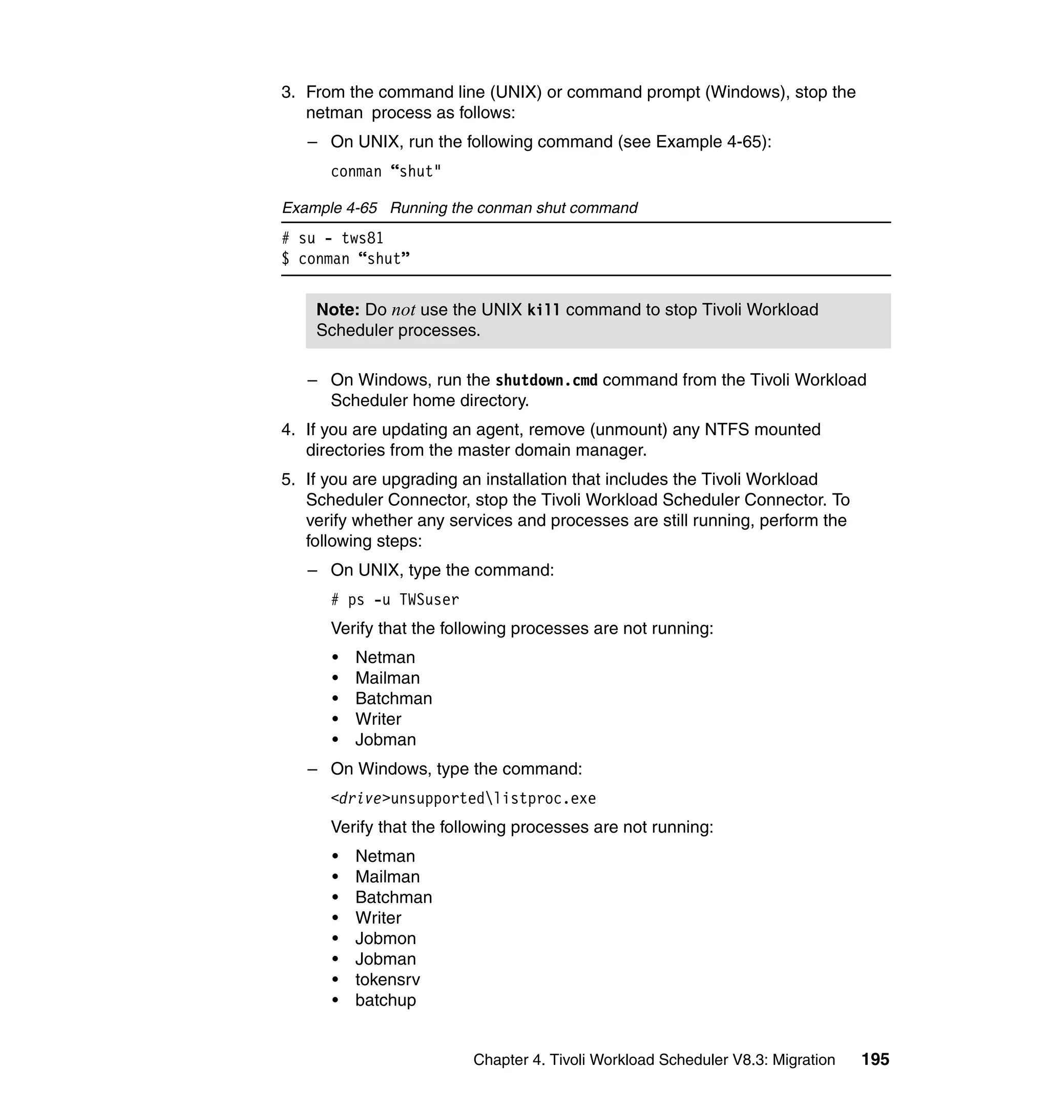 3. From the command line (UNIX) or command prompt (Windows), stop the
   netman process as follows:
   – On UNIX, run the following command (see Example 4-65):
      conman “shut"

Example 4-65 Running the conman shut command
# su - tws81
$ conman “shut”


    Note: Do not use the UNIX kill command to stop Tivoli Workload
    Scheduler processes.

   – On Windows, run the shutdown.cmd command from the Tivoli Workload
     Scheduler home directory.
4. If you are updating an agent, remove (unmount) any NTFS mounted
   directories from the master domain manager.
5. If you are upgrading an installation that includes the Tivoli Workload
   Scheduler Connector, stop the Tivoli Workload Scheduler Connector. To
   verify whether any services and processes are still running, perform the
   following steps:
   – On UNIX, type the command:
      # ps -u TWSuser
      Verify that the following processes are not running:
      •   Netman
      •   Mailman
      •   Batchman
      •   Writer
      •   Jobman
   – On Windows, type the command:
      <drive>unsupportedlistproc.exe
      Verify that the following processes are not running:
      •   Netman
      •   Mailman
      •   Batchman
      •   Writer
      •   Jobmon
      •   Jobman
      •   tokensrv
      •   batchup


                         Chapter 4. Tivoli Workload Scheduler V8.3: Migration   195
 