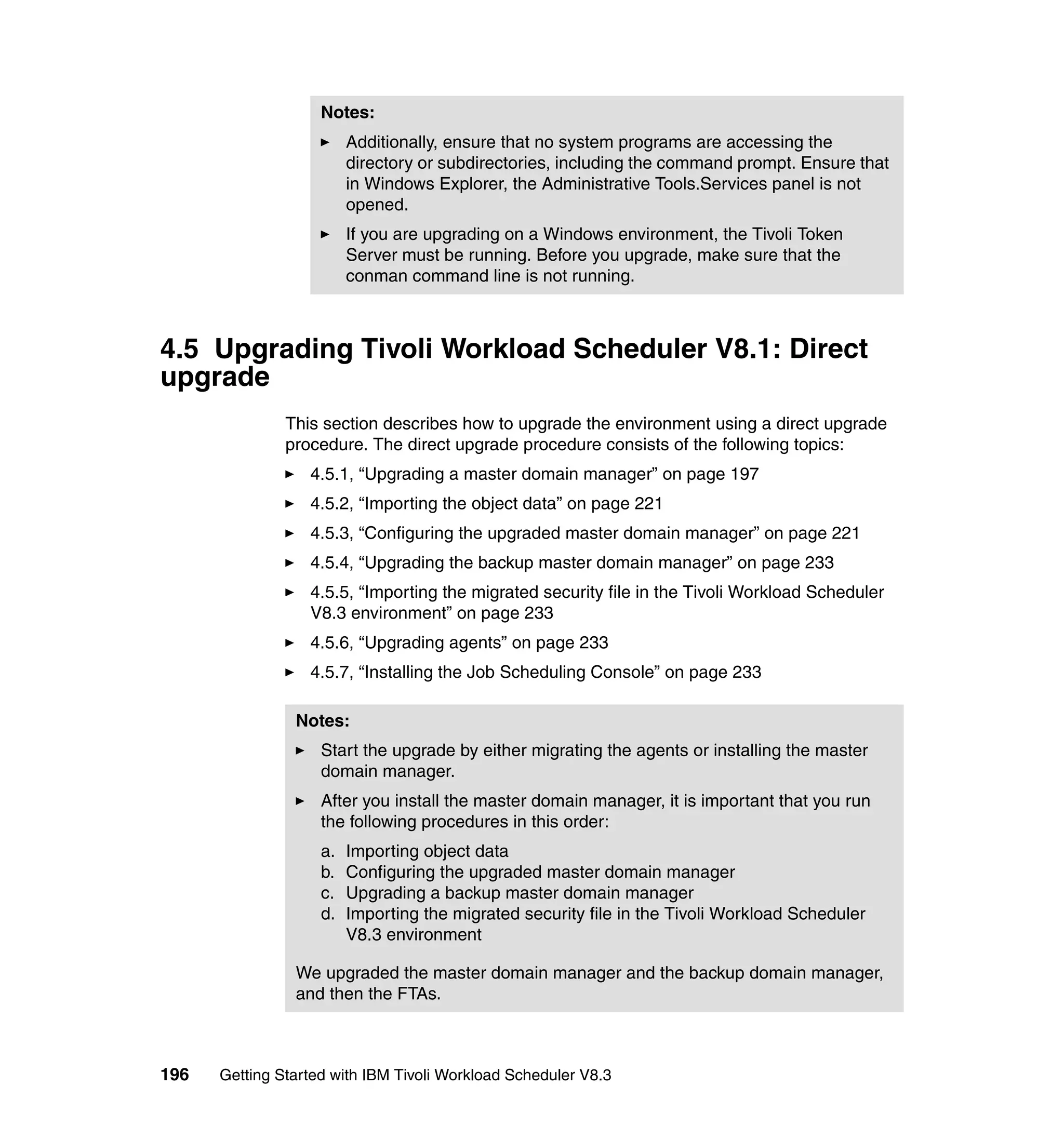Notes:
                         Additionally, ensure that no system programs are accessing the
                         directory or subdirectories, including the command prompt. Ensure that
                         in Windows Explorer, the Administrative Tools.Services panel is not
                         opened.
                         If you are upgrading on a Windows environment, the Tivoli Token
                         Server must be running. Before you upgrade, make sure that the
                         conman command line is not running.



4.5 Upgrading Tivoli Workload Scheduler V8.1: Direct
upgrade
               This section describes how to upgrade the environment using a direct upgrade
               procedure. The direct upgrade procedure consists of the following topics:
                  4.5.1, “Upgrading a master domain manager” on page 197
                  4.5.2, “Importing the object data” on page 221
                  4.5.3, “Configuring the upgraded master domain manager” on page 221
                  4.5.4, “Upgrading the backup master domain manager” on page 233
                  4.5.5, “Importing the migrated security file in the Tivoli Workload Scheduler
                  V8.3 environment” on page 233
                  4.5.6, “Upgrading agents” on page 233
                  4.5.7, “Installing the Job Scheduling Console” on page 233

                Notes:
                    Start the upgrade by either migrating the agents or installing the master
                    domain manager.
                    After you install the master domain manager, it is important that you run
                    the following procedures in this order:
                    a.   Importing object data
                    b.   Configuring the upgraded master domain manager
                    c.   Upgrading a backup master domain manager
                    d.   Importing the migrated security file in the Tivoli Workload Scheduler
                         V8.3 environment

                We upgraded the master domain manager and the backup domain manager,
                and then the FTAs.



196   Getting Started with IBM Tivoli Workload Scheduler V8.3
 