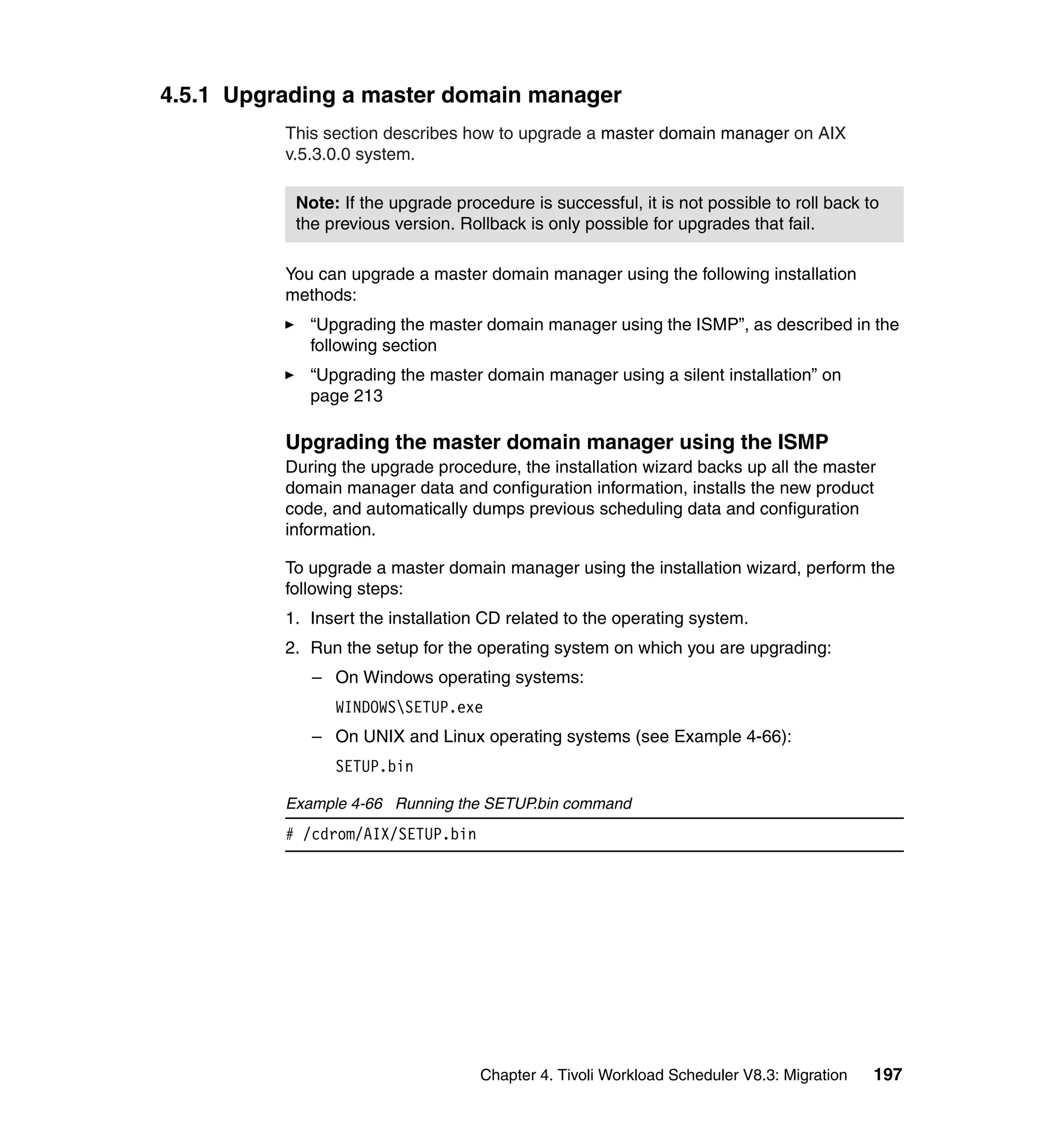 4.5.1 Upgrading a master domain manager
          This section describes how to upgrade a master domain manager on AIX
          v.5.3.0.0 system.

           Note: If the upgrade procedure is successful, it is not possible to roll back to
           the previous version. Rollback is only possible for upgrades that fail.

          You can upgrade a master domain manager using the following installation
          methods:
             “Upgrading the master domain manager using the ISMP”, as described in the
             following section
             “Upgrading the master domain manager using a silent installation” on
             page 213

          Upgrading the master domain manager using the ISMP
          During the upgrade procedure, the installation wizard backs up all the master
          domain manager data and configuration information, installs the new product
          code, and automatically dumps previous scheduling data and configuration
          information.

          To upgrade a master domain manager using the installation wizard, perform the
          following steps:
          1. Insert the installation CD related to the operating system.
          2. Run the setup for the operating system on which you are upgrading:
             – On Windows operating systems:
                WINDOWSSETUP.exe
             – On UNIX and Linux operating systems (see Example 4-66):
                SETUP.bin

          Example 4-66 Running the SETUP.bin command
          # /cdrom/AIX/SETUP.bin




                                    Chapter 4. Tivoli Workload Scheduler V8.3: Migration   197
 