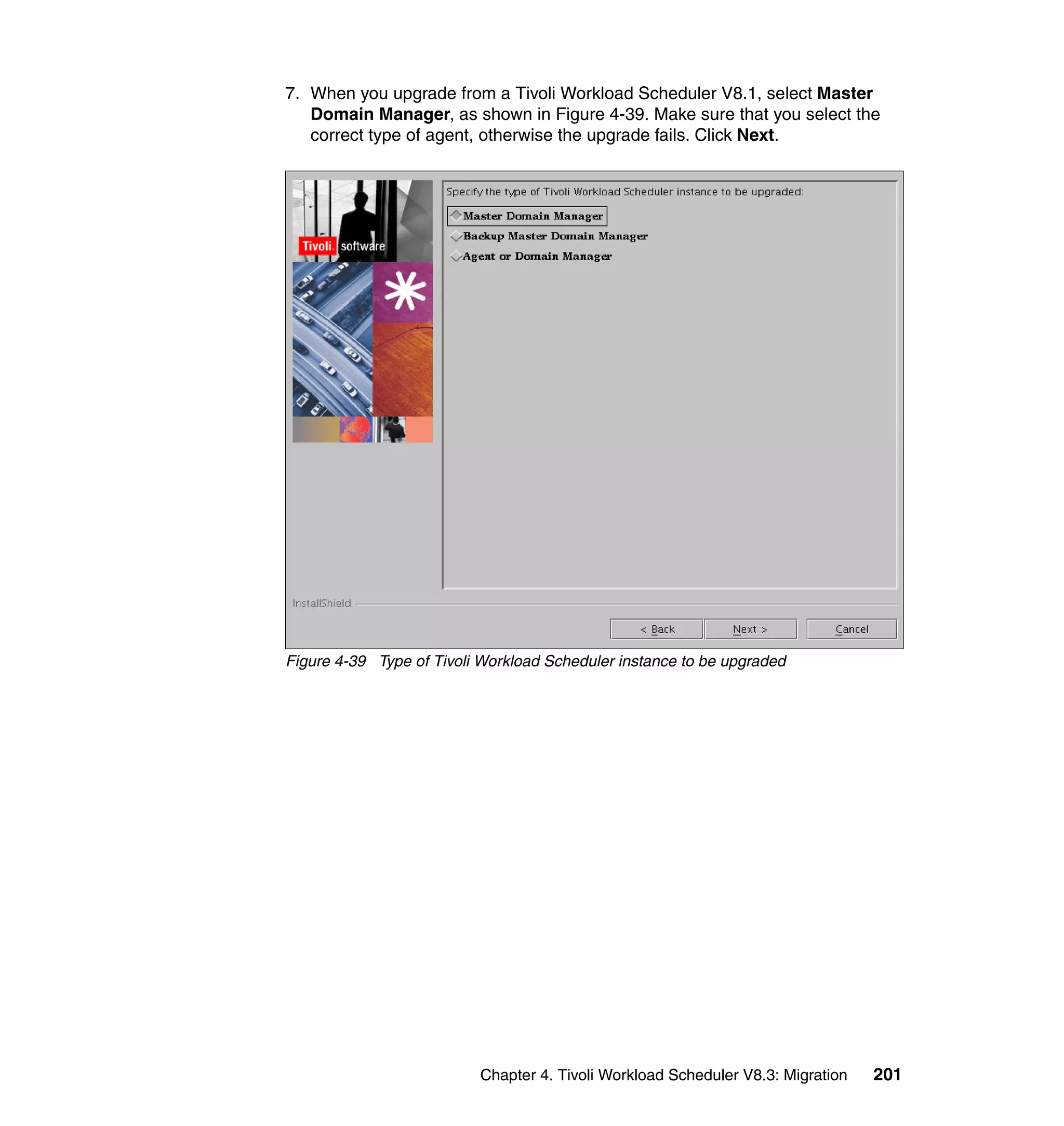 7. When you upgrade from a Tivoli Workload Scheduler V8.1, select Master
   Domain Manager, as shown in Figure 4-39. Make sure that you select the
   correct type of agent, otherwise the upgrade fails. Click Next.




Figure 4-39 Type of Tivoli Workload Scheduler instance to be upgraded




                          Chapter 4. Tivoli Workload Scheduler V8.3: Migration   201
 