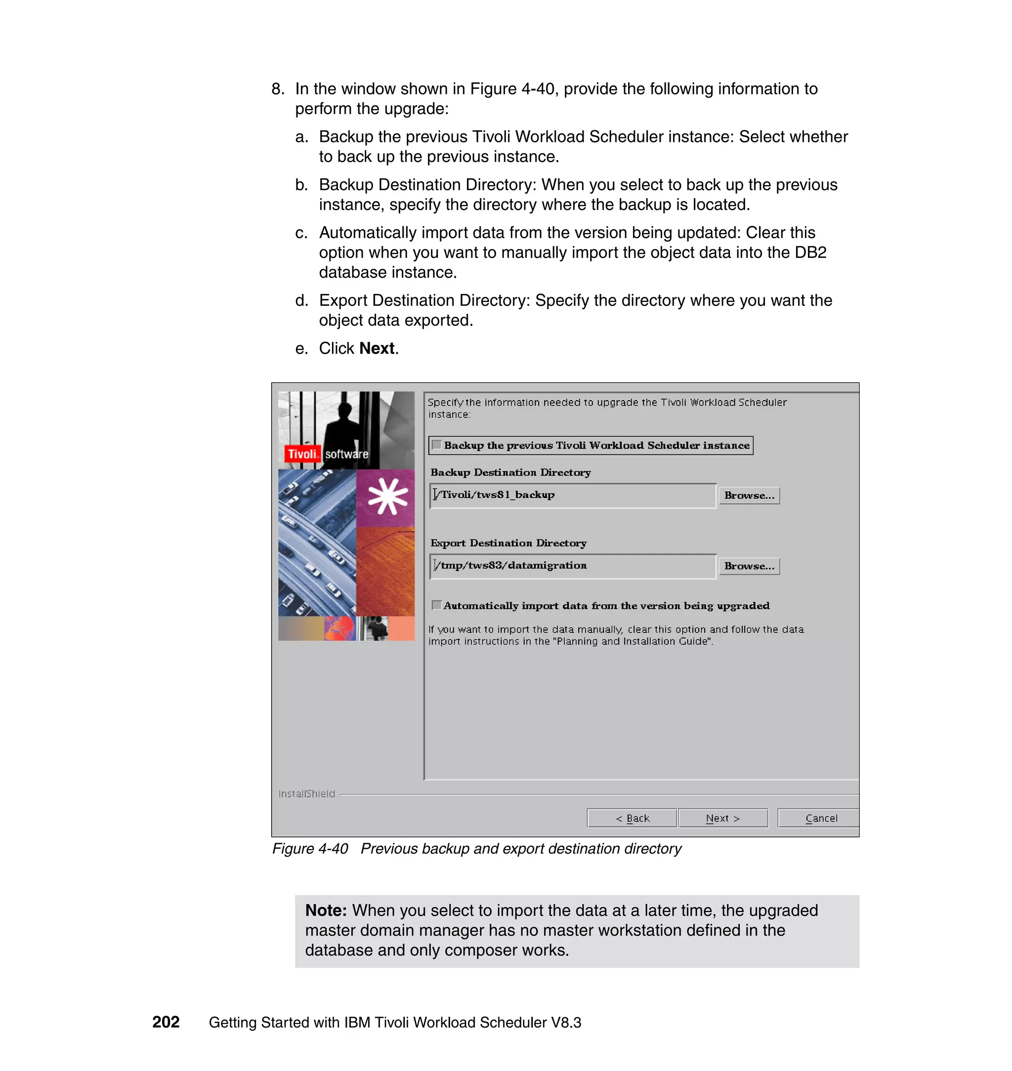 8. In the window shown in Figure 4-40, provide the following information to
                  perform the upgrade:
                  a. Backup the previous Tivoli Workload Scheduler instance: Select whether
                     to back up the previous instance.
                  b. Backup Destination Directory: When you select to back up the previous
                     instance, specify the directory where the backup is located.
                  c. Automatically import data from the version being updated: Clear this
                     option when you want to manually import the object data into the DB2
                     database instance.
                  d. Export Destination Directory: Specify the directory where you want the
                     object data exported.
                  e. Click Next.




               Figure 4-40 Previous backup and export destination directory



                    Note: When you select to import the data at a later time, the upgraded
                    master domain manager has no master workstation defined in the
                    database and only composer works.



202   Getting Started with IBM Tivoli Workload Scheduler V8.3
 