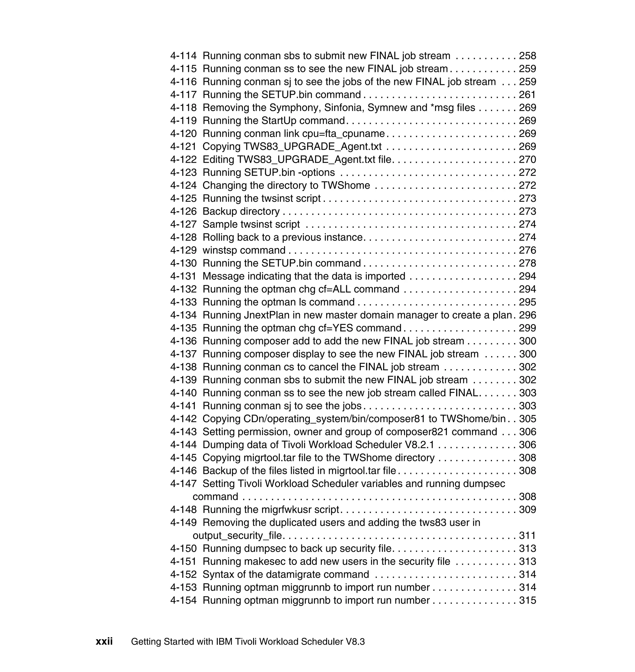 4-114 Running conman sbs to submit new FINAL job stream . . . . . . . . . . . 258
                4-115 Running conman ss to see the new FINAL job stream . . . . . . . . . . . . 259
                4-116 Running conman sj to see the jobs of the new FINAL job stream . . . 259
                4-117 Running the SETUP.bin command . . . . . . . . . . . . . . . . . . . . . . . . . . . 261
                4-118 Removing the Symphony, Sinfonia, Symnew and *msg files . . . . . . . 269
                4-119 Running the StartUp command. . . . . . . . . . . . . . . . . . . . . . . . . . . . . . 269
                4-120 Running conman link cpu=fta_cpuname . . . . . . . . . . . . . . . . . . . . . . . 269
                4-121 Copying TWS83_UPGRADE_Agent.txt . . . . . . . . . . . . . . . . . . . . . . . 269
                4-122 Editing TWS83_UPGRADE_Agent.txt file. . . . . . . . . . . . . . . . . . . . . . 270
                4-123 Running SETUP.bin -options . . . . . . . . . . . . . . . . . . . . . . . . . . . . . . . 272
                4-124 Changing the directory to TWShome . . . . . . . . . . . . . . . . . . . . . . . . . 272
                4-125 Running the twsinst script . . . . . . . . . . . . . . . . . . . . . . . . . . . . . . . . . . 273
                4-126 Backup directory . . . . . . . . . . . . . . . . . . . . . . . . . . . . . . . . . . . . . . . . . 273
                4-127 Sample twsinst script . . . . . . . . . . . . . . . . . . . . . . . . . . . . . . . . . . . . . 274
                4-128 Rolling back to a previous instance. . . . . . . . . . . . . . . . . . . . . . . . . . . 274
                4-129 winstsp command . . . . . . . . . . . . . . . . . . . . . . . . . . . . . . . . . . . . . . . . 276
                4-130 Running the SETUP.bin command . . . . . . . . . . . . . . . . . . . . . . . . . . . 278
                4-131 Message indicating that the data is imported . . . . . . . . . . . . . . . . . . . 294
                4-132 Running the optman chg cf=ALL command . . . . . . . . . . . . . . . . . . . . 294
                4-133 Running the optman ls command . . . . . . . . . . . . . . . . . . . . . . . . . . . . 295
                4-134 Running JnextPlan in new master domain manager to create a plan . 296
                4-135 Running the optman chg cf=YES command . . . . . . . . . . . . . . . . . . . . 299
                4-136 Running composer add to add the new FINAL job stream . . . . . . . . . 300
                4-137 Running composer display to see the new FINAL job stream . . . . . . 300
                4-138 Running conman cs to cancel the FINAL job stream . . . . . . . . . . . . . 302
                4-139 Running conman sbs to submit the new FINAL job stream . . . . . . . . 302
                4-140 Running conman ss to see the new job stream called FINAL. . . . . . . 303
                4-141 Running conman sj to see the jobs . . . . . . . . . . . . . . . . . . . . . . . . . . . 303
                4-142 Copying CDn/operating_system/bin/composer81 to TWShome/bin . . 305
                4-143 Setting permission, owner and group of composer821 command . . . 306
                4-144 Dumping data of Tivoli Workload Scheduler V8.2.1 . . . . . . . . . . . . . . 306
                4-145 Copying migrtool.tar file to the TWShome directory . . . . . . . . . . . . . . 308
                4-146 Backup of the files listed in migrtool.tar file . . . . . . . . . . . . . . . . . . . . . 308
                4-147 Setting Tivoli Workload Scheduler variables and running dumpsec
                    command . . . . . . . . . . . . . . . . . . . . . . . . . . . . . . . . . . . . . . . . . . . . . . . . 308
                4-148 Running the migrfwkusr script. . . . . . . . . . . . . . . . . . . . . . . . . . . . . . . 309
                4-149 Removing the duplicated users and adding the tws83 user in
                    output_security_file. . . . . . . . . . . . . . . . . . . . . . . . . . . . . . . . . . . . . . . . . 311
                4-150 Running dumpsec to back up security file. . . . . . . . . . . . . . . . . . . . . . 313
                4-151 Running makesec to add new users in the security file . . . . . . . . . . . 313
                4-152 Syntax of the datamigrate command . . . . . . . . . . . . . . . . . . . . . . . . . 314
                4-153 Running optman miggrunnb to import run number . . . . . . . . . . . . . . . 314
                4-154 Running optman miggrunnb to import run number . . . . . . . . . . . . . . . 315


xxii   Getting Started with IBM Tivoli Workload Scheduler V8.3
 