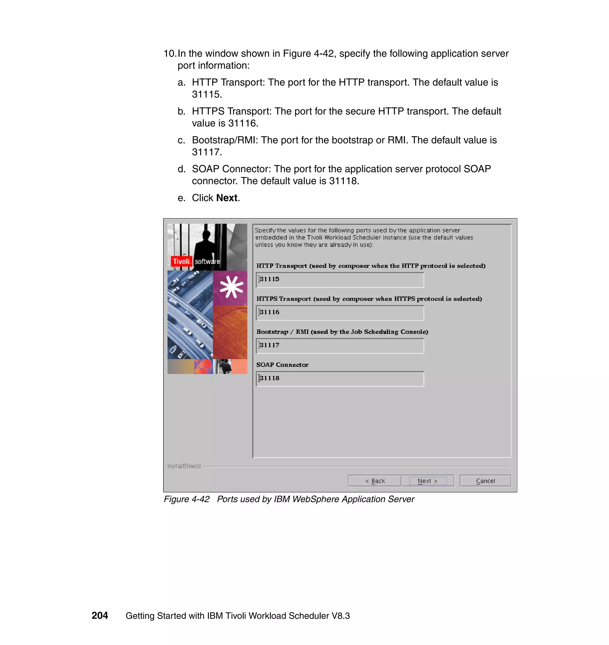 10.In the window shown in Figure 4-42, specify the following application server
                  port information:
                  a. HTTP Transport: The port for the HTTP transport. The default value is
                     31115.
                  b. HTTPS Transport: The port for the secure HTTP transport. The default
                     value is 31116.
                  c. Bootstrap/RMI: The port for the bootstrap or RMI. The default value is
                     31117.
                  d. SOAP Connector: The port for the application server protocol SOAP
                     connector. The default value is 31118.
                  e. Click Next.




               Figure 4-42 Ports used by IBM WebSphere Application Server




204   Getting Started with IBM Tivoli Workload Scheduler V8.3
 