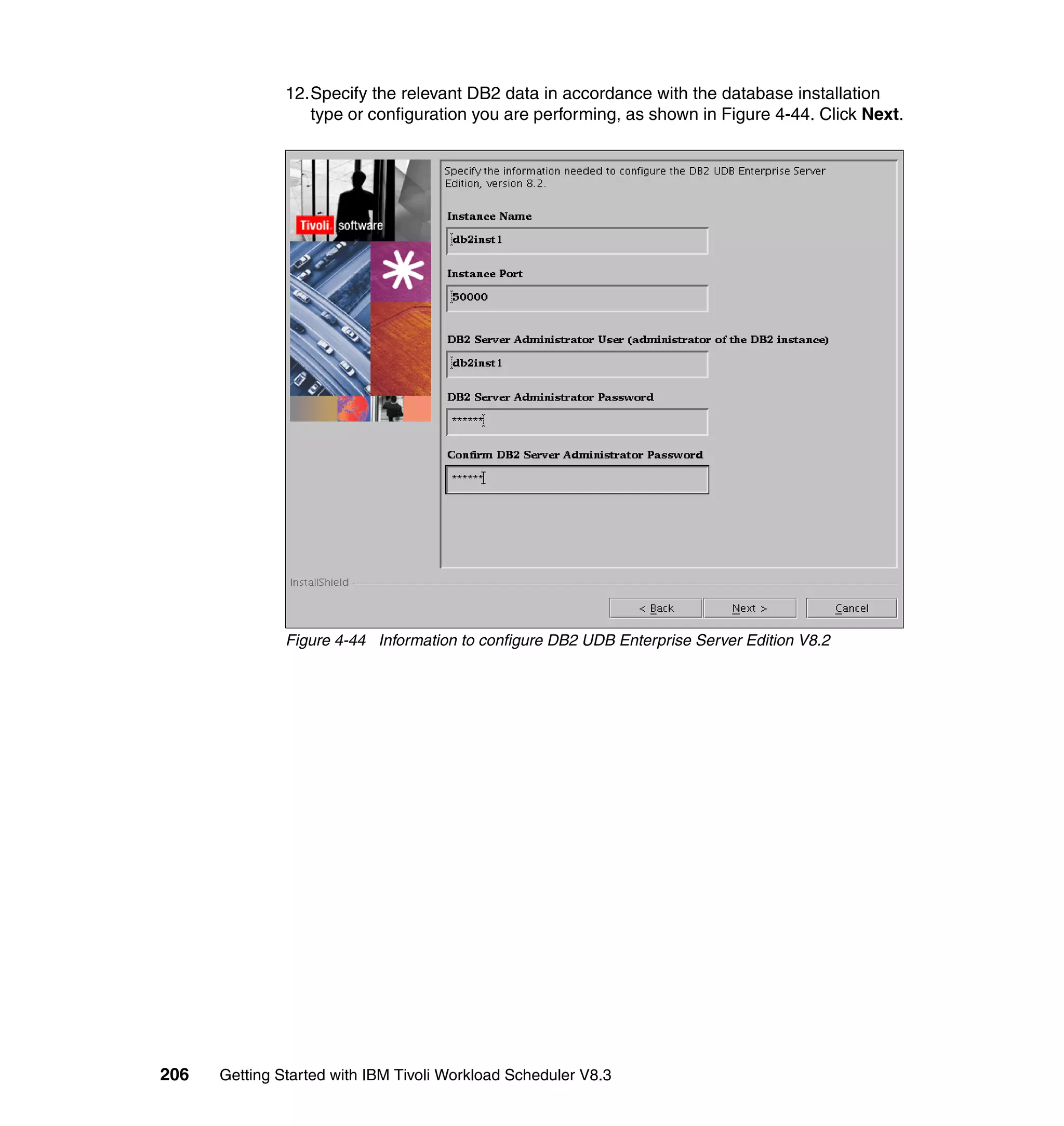 12.Specify the relevant DB2 data in accordance with the database installation
                  type or configuration you are performing, as shown in Figure 4-44. Click Next.




               Figure 4-44 Information to configure DB2 UDB Enterprise Server Edition V8.2




206   Getting Started with IBM Tivoli Workload Scheduler V8.3
 