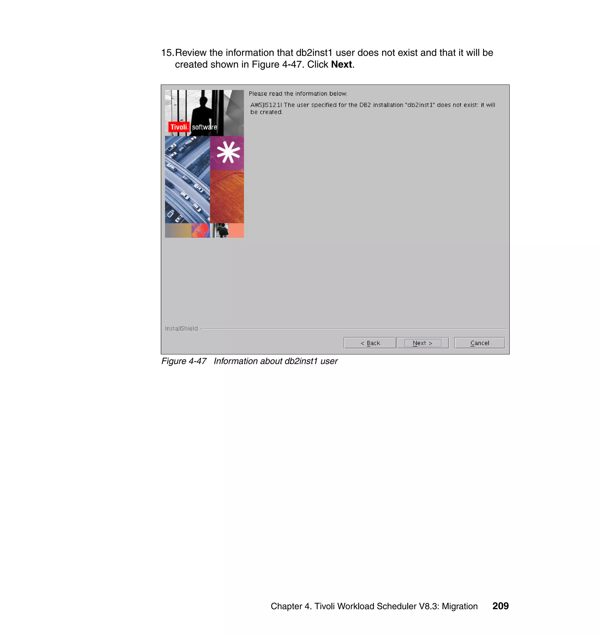 15.Review the information that db2inst1 user does not exist and that it will be
   created shown in Figure 4-47. Click Next.




Figure 4-47 Information about db2inst1 user




                          Chapter 4. Tivoli Workload Scheduler V8.3: Migration   209
 