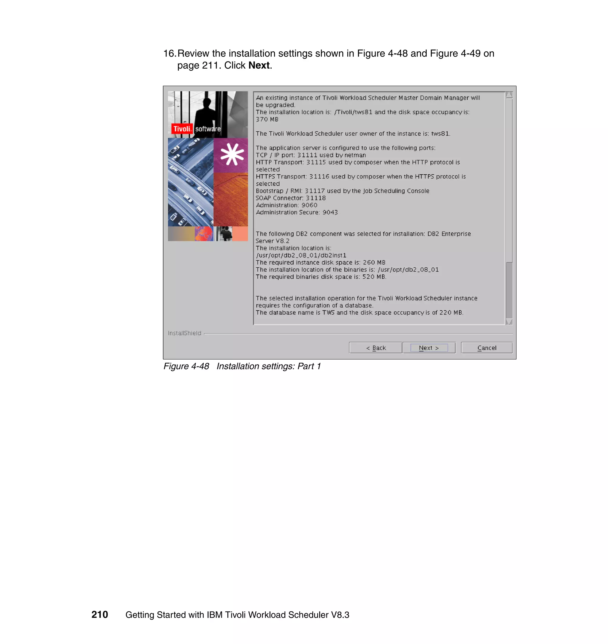 16.Review the installation settings shown in Figure 4-48 and Figure 4-49 on
                  page 211. Click Next.




               Figure 4-48 Installation settings: Part 1




210   Getting Started with IBM Tivoli Workload Scheduler V8.3
 