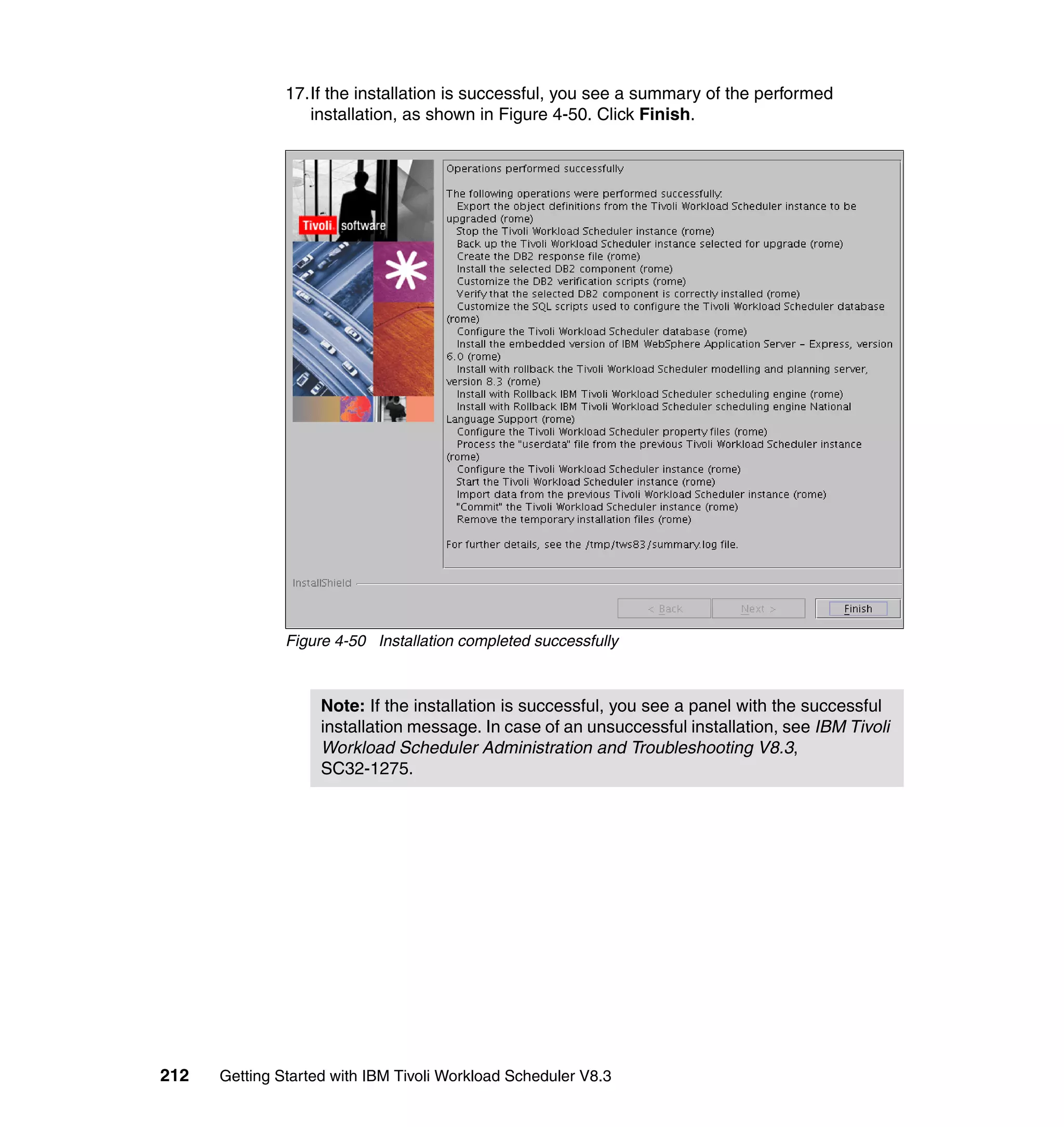17.If the installation is successful, you see a summary of the performed
                  installation, as shown in Figure 4-50. Click Finish.




               Figure 4-50 Installation completed successfully



                    Note: If the installation is successful, you see a panel with the successful
                    installation message. In case of an unsuccessful installation, see IBM Tivoli
                    Workload Scheduler Administration and Troubleshooting V8.3,
                    SC32-1275.




212   Getting Started with IBM Tivoli Workload Scheduler V8.3
 