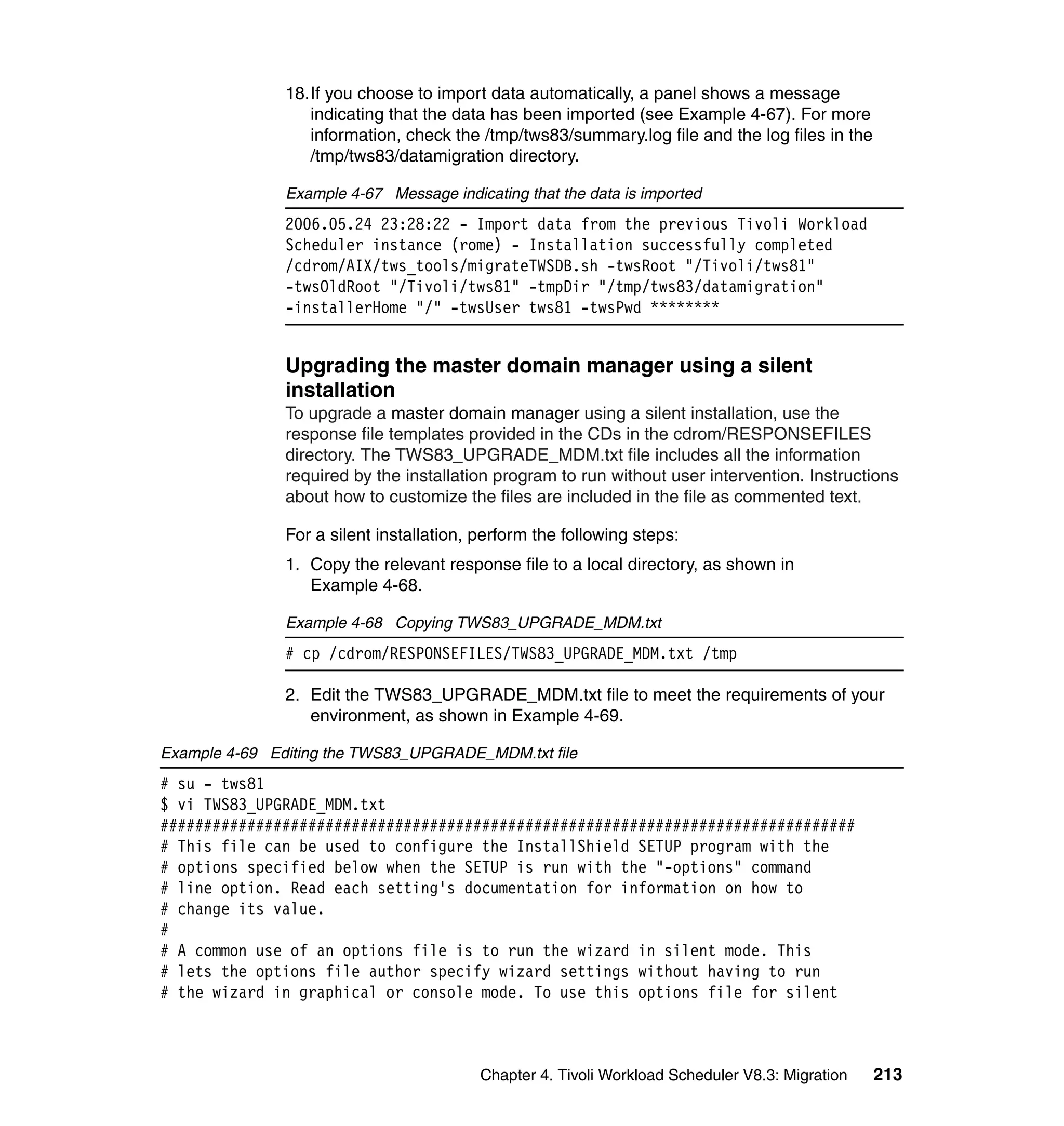 18.If you choose to import data automatically, a panel shows a message
                  indicating that the data has been imported (see Example 4-67). For more
                  information, check the /tmp/tws83/summary.log file and the log files in the
                  /tmp/tws83/datamigration directory.

               Example 4-67 Message indicating that the data is imported
               2006.05.24 23:28:22 - Import data from the previous Tivoli Workload
               Scheduler instance (rome) - Installation successfully completed
               /cdrom/AIX/tws_tools/migrateTWSDB.sh -twsRoot "/Tivoli/tws81"
               -twsOldRoot "/Tivoli/tws81" -tmpDir "/tmp/tws83/datamigration"
               -installerHome "/" -twsUser tws81 -twsPwd ********


               Upgrading the master domain manager using a silent
               installation
               To upgrade a master domain manager using a silent installation, use the
               response file templates provided in the CDs in the cdrom/RESPONSEFILES
               directory. The TWS83_UPGRADE_MDM.txt file includes all the information
               required by the installation program to run without user intervention. Instructions
               about how to customize the files are included in the file as commented text.

               For a silent installation, perform the following steps:
               1. Copy the relevant response file to a local directory, as shown in
                  Example 4-68.

               Example 4-68 Copying TWS83_UPGRADE_MDM.txt
               # cp /cdrom/RESPONSEFILES/TWS83_UPGRADE_MDM.txt /tmp

               2. Edit the TWS83_UPGRADE_MDM.txt file to meet the requirements of your
                  environment, as shown in Example 4-69.

Example 4-69 Editing the TWS83_UPGRADE_MDM.txt file
# su - tws81
$ vi TWS83_UPGRADE_MDM.txt
################################################################################
# This file can be used to configure the InstallShield SETUP program with the
# options specified below when the SETUP is run with the "-options" command
# line option. Read each setting's documentation for information on how to
# change its value.
#
# A common use of an options file is to run the wizard in silent mode. This
# lets the options file author specify wizard settings without having to run
# the wizard in graphical or console mode. To use this options file for silent



                                          Chapter 4. Tivoli Workload Scheduler V8.3: Migration   213
 