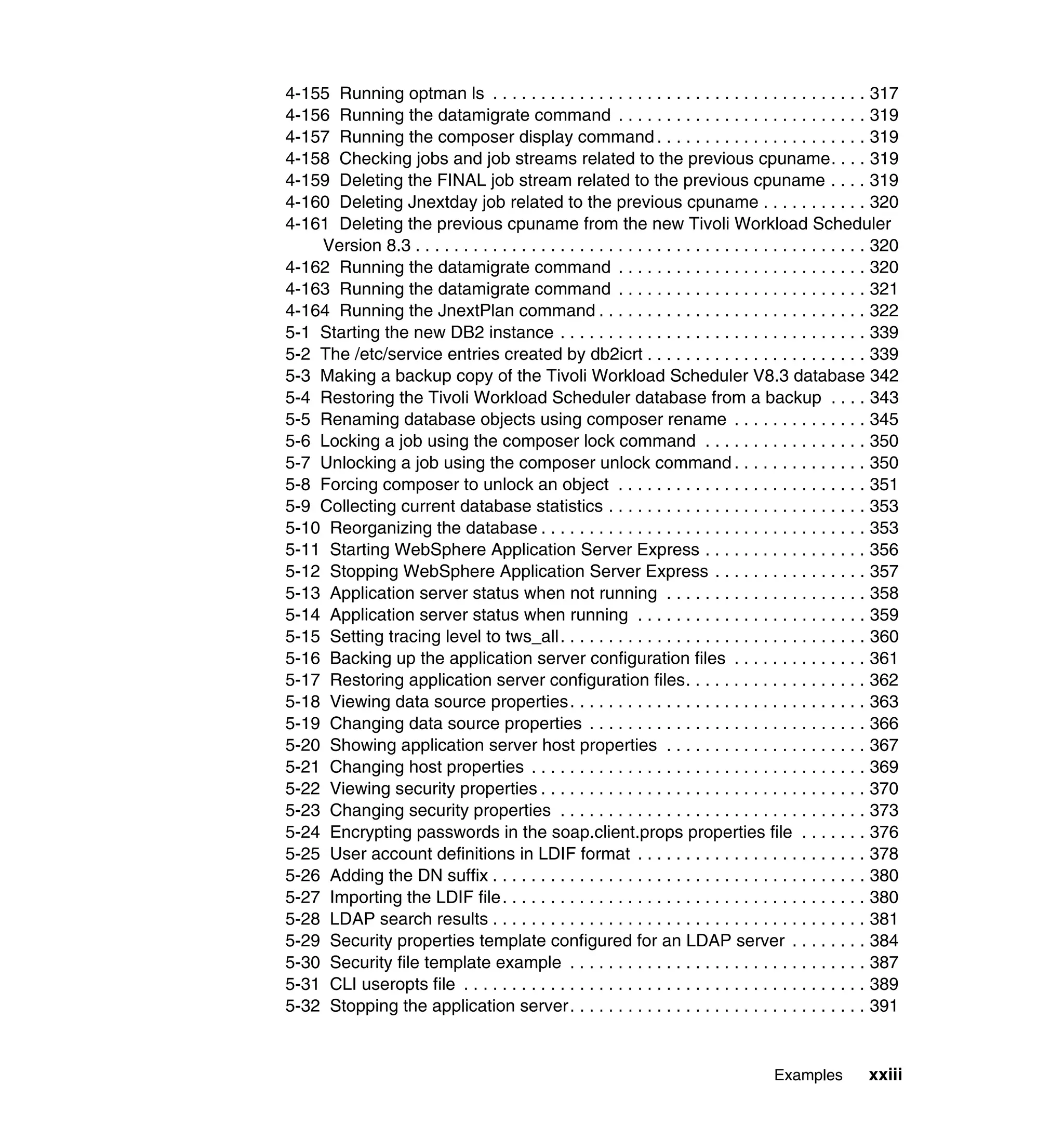 4-155 Running optman ls . . . . . . . . . . . . . . . . . . . . . . . . . . . . . . . . . . . . . . . 317
4-156 Running the datamigrate command . . . . . . . . . . . . . . . . . . . . . . . . . . 319
4-157 Running the composer display command . . . . . . . . . . . . . . . . . . . . . . 319
4-158 Checking jobs and job streams related to the previous cpuname. . . . 319
4-159 Deleting the FINAL job stream related to the previous cpuname . . . . 319
4-160 Deleting Jnextday job related to the previous cpuname . . . . . . . . . . . 320
4-161 Deleting the previous cpuname from the new Tivoli Workload Scheduler
    Version 8.3 . . . . . . . . . . . . . . . . . . . . . . . . . . . . . . . . . . . . . . . . . . . . . . . 320
4-162 Running the datamigrate command . . . . . . . . . . . . . . . . . . . . . . . . . . 320
4-163 Running the datamigrate command . . . . . . . . . . . . . . . . . . . . . . . . . . 321
4-164 Running the JnextPlan command . . . . . . . . . . . . . . . . . . . . . . . . . . . . 322
5-1 Starting the new DB2 instance . . . . . . . . . . . . . . . . . . . . . . . . . . . . . . . . 339
5-2 The /etc/service entries created by db2icrt . . . . . . . . . . . . . . . . . . . . . . . 339
5-3 Making a backup copy of the Tivoli Workload Scheduler V8.3 database 342
5-4 Restoring the Tivoli Workload Scheduler database from a backup . . . . 343
5-5 Renaming database objects using composer rename . . . . . . . . . . . . . . 345
5-6 Locking a job using the composer lock command . . . . . . . . . . . . . . . . . 350
5-7 Unlocking a job using the composer unlock command . . . . . . . . . . . . . . 350
5-8 Forcing composer to unlock an object . . . . . . . . . . . . . . . . . . . . . . . . . . 351
5-9 Collecting current database statistics . . . . . . . . . . . . . . . . . . . . . . . . . . . 353
5-10 Reorganizing the database . . . . . . . . . . . . . . . . . . . . . . . . . . . . . . . . . . 353
5-11 Starting WebSphere Application Server Express . . . . . . . . . . . . . . . . . 356
5-12 Stopping WebSphere Application Server Express . . . . . . . . . . . . . . . . 357
5-13 Application server status when not running . . . . . . . . . . . . . . . . . . . . . 358
5-14 Application server status when running . . . . . . . . . . . . . . . . . . . . . . . . 359
5-15 Setting tracing level to tws_all. . . . . . . . . . . . . . . . . . . . . . . . . . . . . . . . 360
5-16 Backing up the application server configuration files . . . . . . . . . . . . . . 361
5-17 Restoring application server configuration files. . . . . . . . . . . . . . . . . . . 362
5-18 Viewing data source properties. . . . . . . . . . . . . . . . . . . . . . . . . . . . . . . 363
5-19 Changing data source properties . . . . . . . . . . . . . . . . . . . . . . . . . . . . . 366
5-20 Showing application server host properties . . . . . . . . . . . . . . . . . . . . . 367
5-21 Changing host properties . . . . . . . . . . . . . . . . . . . . . . . . . . . . . . . . . . . 369
5-22 Viewing security properties . . . . . . . . . . . . . . . . . . . . . . . . . . . . . . . . . . 370
5-23 Changing security properties . . . . . . . . . . . . . . . . . . . . . . . . . . . . . . . . 373
5-24 Encrypting passwords in the soap.client.props properties file . . . . . . . 376
5-25 User account definitions in LDIF format . . . . . . . . . . . . . . . . . . . . . . . . 378
5-26 Adding the DN suffix . . . . . . . . . . . . . . . . . . . . . . . . . . . . . . . . . . . . . . . 380
5-27 Importing the LDIF file. . . . . . . . . . . . . . . . . . . . . . . . . . . . . . . . . . . . . . 380
5-28 LDAP search results . . . . . . . . . . . . . . . . . . . . . . . . . . . . . . . . . . . . . . . 381
5-29 Security properties template configured for an LDAP server . . . . . . . . 384
5-30 Security file template example . . . . . . . . . . . . . . . . . . . . . . . . . . . . . . . 387
5-31 CLI useropts file . . . . . . . . . . . . . . . . . . . . . . . . . . . . . . . . . . . . . . . . . . 389
5-32 Stopping the application server. . . . . . . . . . . . . . . . . . . . . . . . . . . . . . . 391


                                                                                          Examples         xxiii
 