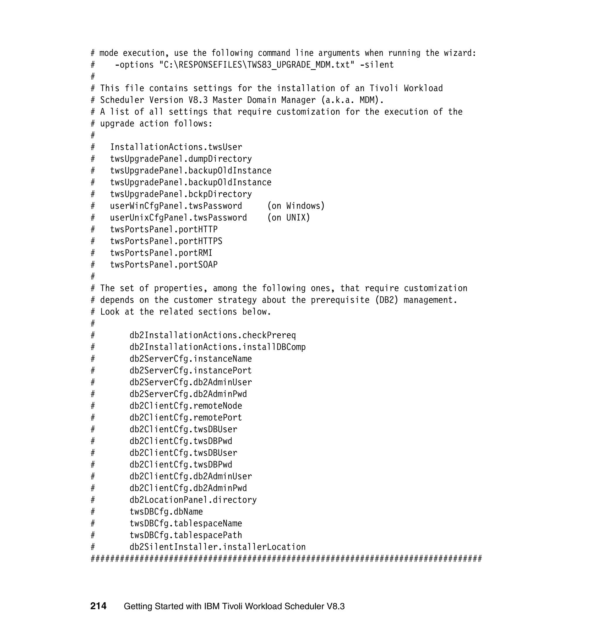 # mode execution, use the following command line arguments when running the wizard:
#    -options "C:RESPONSEFILESTWS83_UPGRADE_MDM.txt" -silent
#
# This file contains settings for the installation of an Tivoli Workload
# Scheduler Version V8.3 Master Domain Manager (a.k.a. MDM).
# A list of all settings that require customization for the execution of the
# upgrade action follows:
#
#   InstallationActions.twsUser
#   twsUpgradePanel.dumpDirectory
#   twsUpgradePanel.backupOldInstance
#   twsUpgradePanel.backupOldInstance
#   twsUpgradePanel.bckpDirectory
#   userWinCfgPanel.twsPassword       (on Windows)
#   userUnixCfgPanel.twsPassword      (on UNIX)
#   twsPortsPanel.portHTTP
#   twsPortsPanel.portHTTPS
#   twsPortsPanel.portRMI
#   twsPortsPanel.portSOAP
#
# The set of properties, among the following ones, that require customization
# depends on the customer strategy about the prerequisite (DB2) management.
# Look at the related sections below.
#
#       db2InstallationActions.checkPrereq
#       db2InstallationActions.installDBComp
#       db2ServerCfg.instanceName
#       db2ServerCfg.instancePort
#       db2ServerCfg.db2AdminUser
#       db2ServerCfg.db2AdminPwd
#       db2ClientCfg.remoteNode
#       db2ClientCfg.remotePort
#       db2ClientCfg.twsDBUser
#       db2ClientCfg.twsDBPwd
#       db2ClientCfg.twsDBUser
#       db2ClientCfg.twsDBPwd
#       db2ClientCfg.db2AdminUser
#       db2ClientCfg.db2AdminPwd
#       db2LocationPanel.directory
#       twsDBCfg.dbName
#       twsDBCfg.tablespaceName
#       twsDBCfg.tablespacePath
#       db2SilentInstaller.installerLocation
################################################################################



214    Getting Started with IBM Tivoli Workload Scheduler V8.3
 