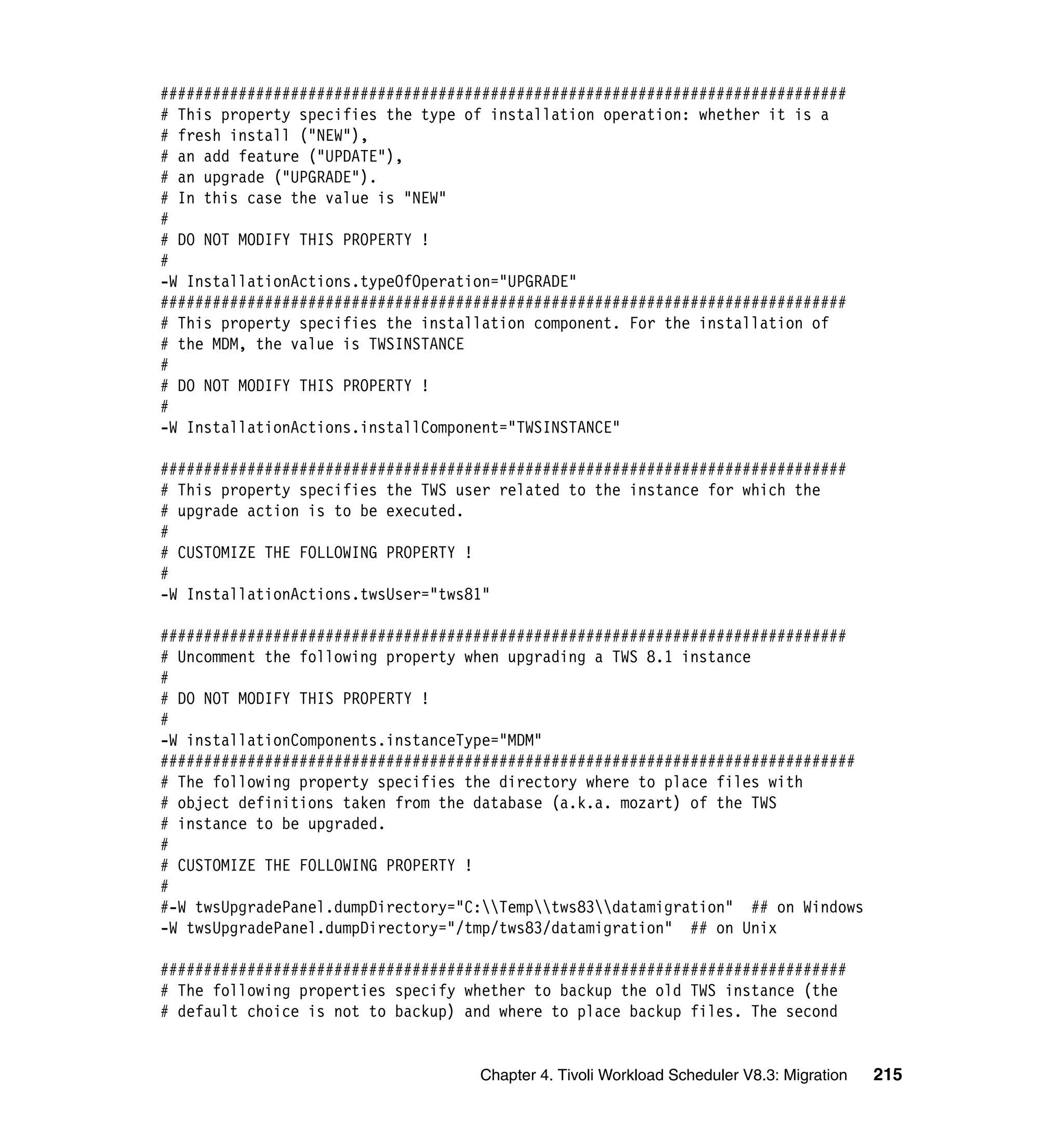 ###############################################################################
# This property specifies the type of installation operation: whether it is a
# fresh install ("NEW"),
# an add feature ("UPDATE"),
# an upgrade ("UPGRADE").
# In this case the value is "NEW"
#
# DO NOT MODIFY THIS PROPERTY !
#
-W InstallationActions.typeOfOperation="UPGRADE"
###############################################################################
# This property specifies the installation component. For the installation of
# the MDM, the value is TWSINSTANCE
#
# DO NOT MODIFY THIS PROPERTY !
#
-W InstallationActions.installComponent="TWSINSTANCE"

###############################################################################
# This property specifies the TWS user related to the instance for which the
# upgrade action is to be executed.
#
# CUSTOMIZE THE FOLLOWING PROPERTY !
#
-W InstallationActions.twsUser="tws81"

###############################################################################
# Uncomment the following property when upgrading a TWS 8.1 instance
#
# DO NOT MODIFY THIS PROPERTY !
#
-W installationComponents.instanceType="MDM"
################################################################################
# The following property specifies the directory where to place files with
# object definitions taken from the database (a.k.a. mozart) of the TWS
# instance to be upgraded.
#
# CUSTOMIZE THE FOLLOWING PROPERTY !
#
#-W twsUpgradePanel.dumpDirectory="C:Temptws83datamigration" ## on Windows
-W twsUpgradePanel.dumpDirectory="/tmp/tws83/datamigration" ## on Unix

###############################################################################
# The following properties specify whether to backup the old TWS instance (the
# default choice is not to backup) and where to place backup files. The second


                                    Chapter 4. Tivoli Workload Scheduler V8.3: Migration   215
 