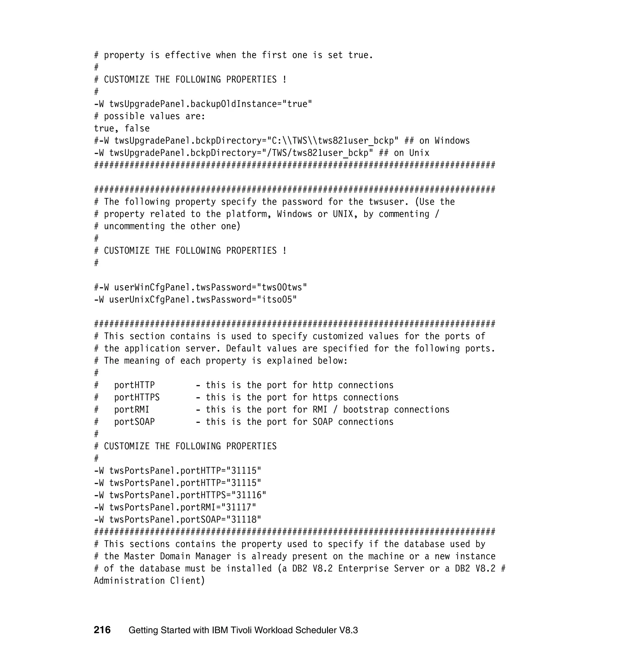 # property is effective when the first one is set true.
#
# CUSTOMIZE THE FOLLOWING PROPERTIES !
#
-W twsUpgradePanel.backupOldInstance="true"
# possible values are:
true, false
#-W twsUpgradePanel.bckpDirectory="C:TWStws821user_bckp" ## on Windows
-W twsUpgradePanel.bckpDirectory="/TWS/tws821user_bckp" ## on Unix
###############################################################################

###############################################################################
# The following property specify the password for the twsuser. (Use the
# property related to the platform, Windows or UNIX, by commenting /
# uncommenting the other one)
#
# CUSTOMIZE THE FOLLOWING PROPERTIES !
#

#-W userWinCfgPanel.twsPassword="tws00tws"
-W userUnixCfgPanel.twsPassword="itso05"

###############################################################################
# This section contains is used to specify customized values for the ports of
# the application server. Default values are specified for the following ports.
# The meaning of each property is explained below:
#
#   portHTTP        - this is the port for http connections
#   portHTTPS       - this is the port for https connections
#   portRMI         - this is the port for RMI / bootstrap connections
#   portSOAP        - this is the port for SOAP connections
#
# CUSTOMIZE THE FOLLOWING PROPERTIES
#
-W twsPortsPanel.portHTTP="31115"
-W twsPortsPanel.portHTTP="31115"
-W twsPortsPanel.portHTTPS="31116"
-W twsPortsPanel.portRMI="31117"
-W twsPortsPanel.portSOAP="31118"
###############################################################################
# This sections contains the property used to specify if the database used by
# the Master Domain Manager is already present on the machine or a new instance
# of the database must be installed (a DB2 V8.2 Enterprise Server or a DB2 V8.2 #
Administration Client)



216   Getting Started with IBM Tivoli Workload Scheduler V8.3
 