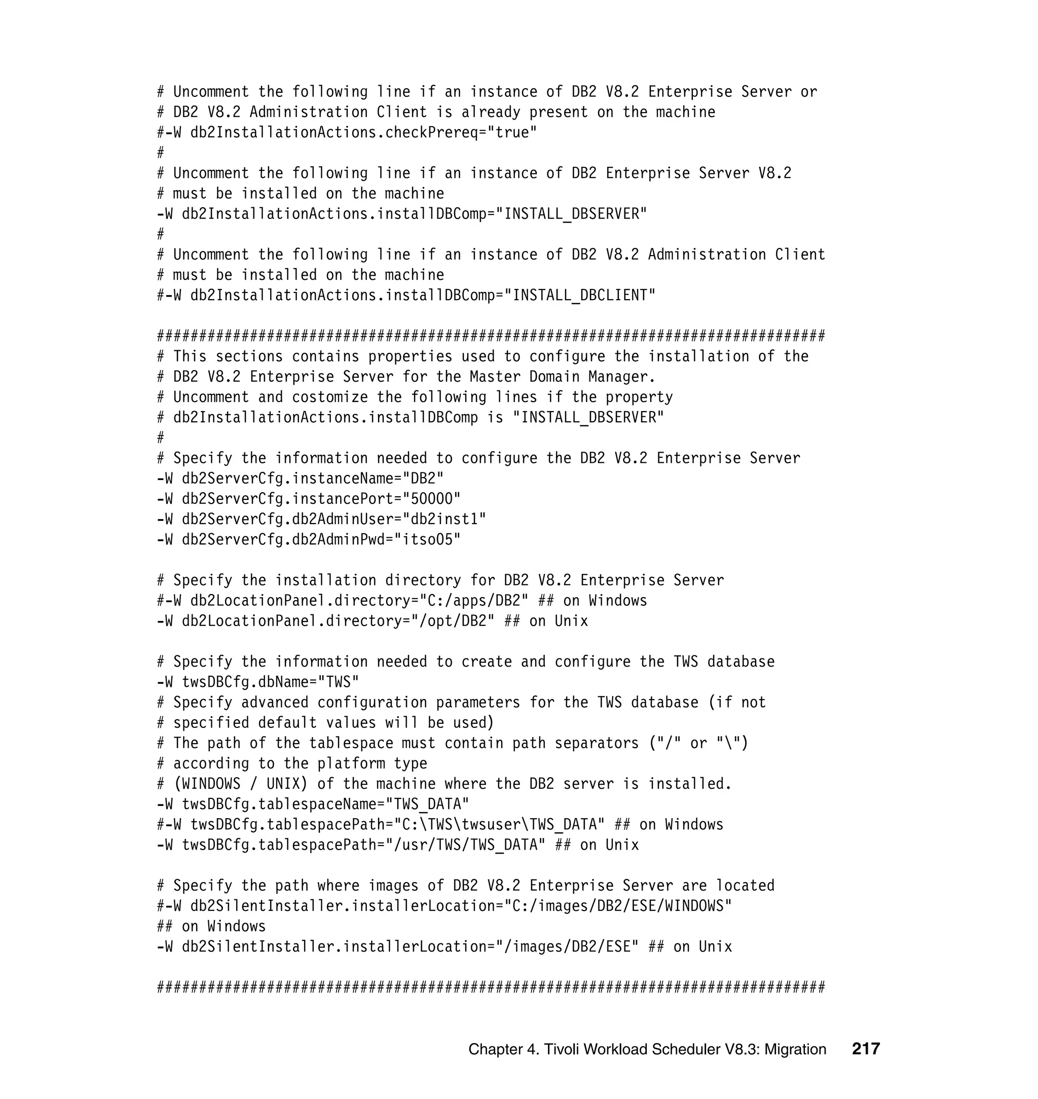 # Uncomment the following line if an instance of DB2 V8.2 Enterprise Server or
# DB2 V8.2 Administration Client is already present on the machine
#-W db2InstallationActions.checkPrereq="true"
#
# Uncomment the following line if an instance of DB2 Enterprise Server V8.2
# must be installed on the machine
-W db2InstallationActions.installDBComp="INSTALL_DBSERVER"
#
# Uncomment the following line if an instance of DB2 V8.2 Administration Client
# must be installed on the machine
#-W db2InstallationActions.installDBComp="INSTALL_DBCLIENT"

###############################################################################
# This sections contains properties used to configure the installation of the
# DB2 V8.2 Enterprise Server for the Master Domain Manager.
# Uncomment and costomize the following lines if the property
# db2InstallationActions.installDBComp is "INSTALL_DBSERVER"
#
# Specify the information needed to configure the DB2 V8.2 Enterprise Server
-W db2ServerCfg.instanceName="DB2"
-W db2ServerCfg.instancePort="50000"
-W db2ServerCfg.db2AdminUser="db2inst1"
-W db2ServerCfg.db2AdminPwd="itso05"

# Specify the installation directory for DB2 V8.2 Enterprise Server
#-W db2LocationPanel.directory="C:/apps/DB2" ## on Windows
-W db2LocationPanel.directory="/opt/DB2" ## on Unix

# Specify the information needed to create and configure the TWS database
-W twsDBCfg.dbName="TWS"
# Specify advanced configuration parameters for the TWS database (if not
# specified default values will be used)
# The path of the tablespace must contain path separators ("/" or "")
# according to the platform type
# (WINDOWS / UNIX) of the machine where the DB2 server is installed.
-W twsDBCfg.tablespaceName="TWS_DATA"
#-W twsDBCfg.tablespacePath="C:TWStwsuserTWS_DATA" ## on Windows
-W twsDBCfg.tablespacePath="/usr/TWS/TWS_DATA" ## on Unix

# Specify the path where images of DB2 V8.2 Enterprise Server are located
#-W db2SilentInstaller.installerLocation="C:/images/DB2/ESE/WINDOWS"
## on Windows
-W db2SilentInstaller.installerLocation="/images/DB2/ESE" ## on Unix

###############################################################################


                                    Chapter 4. Tivoli Workload Scheduler V8.3: Migration   217
 