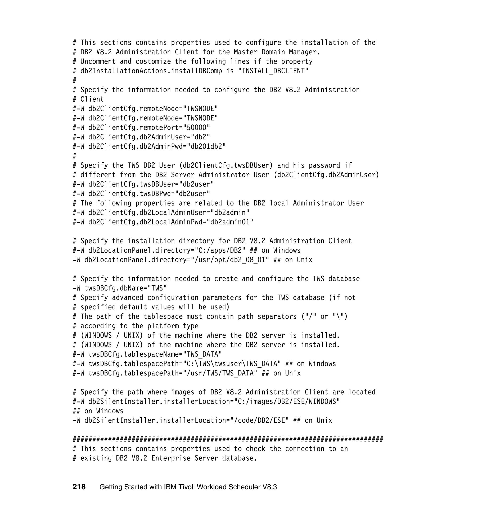 # This sections contains properties used to configure the installation of the
# DB2 V8.2 Administration Client for the Master Domain Manager.
# Uncomment and costomize the following lines if the property
# db2InstallationActions.installDBComp is "INSTALL_DBCLIENT"
#
# Specify the information needed to configure the DB2 V8.2 Administration
# Client
#-W db2ClientCfg.remoteNode="TWSNODE"
#-W db2ClientCfg.remoteNode="TWSNODE"
#-W db2ClientCfg.remotePort="50000"
#-W db2ClientCfg.db2AdminUser="db2"
#-W db2ClientCfg.db2AdminPwd="db201db2"
#
# Specify the TWS DB2 User (db2ClientCfg.twsDBUser) and his password if
# different from the DB2 Server Administrator User (db2ClientCfg.db2AdminUser)
#-W db2ClientCfg.twsDBUser="db2user"
#-W db2ClientCfg.twsDBPwd="db2user"
# The following properties are related to the DB2 local Administrator User
#-W db2ClientCfg.db2LocalAdminUser="db2admin"
#-W db2ClientCfg.db2LocalAdminPwd="db2admin01"

# Specify the installation directory for DB2 V8.2 Administration Client
#-W db2LocationPanel.directory="C:/apps/DB2" ## on Windows
-W db2LocationPanel.directory="/usr/opt/db2_08_01" ## on Unix

# Specify the information needed to create and configure the TWS database
-W twsDBCfg.dbName="TWS"
# Specify advanced configuration parameters for the TWS database (if not
# specified default values will be used)
# The path of the tablespace must contain path separators ("/" or "")
# according to the platform type
# (WINDOWS / UNIX) of the machine where the DB2 server is installed.
# (WINDOWS / UNIX) of the machine where the DB2 server is installed.
#-W twsDBCfg.tablespaceName="TWS_DATA"
#-W twsDBCfg.tablespacePath="C:TWStwsuserTWS_DATA" ## on Windows
#-W twsDBCfg.tablespacePath="/usr/TWS/TWS_DATA" ## on Unix

# Specify the path where images of DB2 V8.2 Administration Client are located
#-W db2SilentInstaller.installerLocation="C:/images/DB2/ESE/WINDOWS"
## on Windows
-W db2SilentInstaller.installerLocation="/code/DB2/ESE" ## on Unix

###############################################################################
# This sections contains properties used to check the connection to an
# existing DB2 V8.2 Enterprise Server database.


218   Getting Started with IBM Tivoli Workload Scheduler V8.3
 