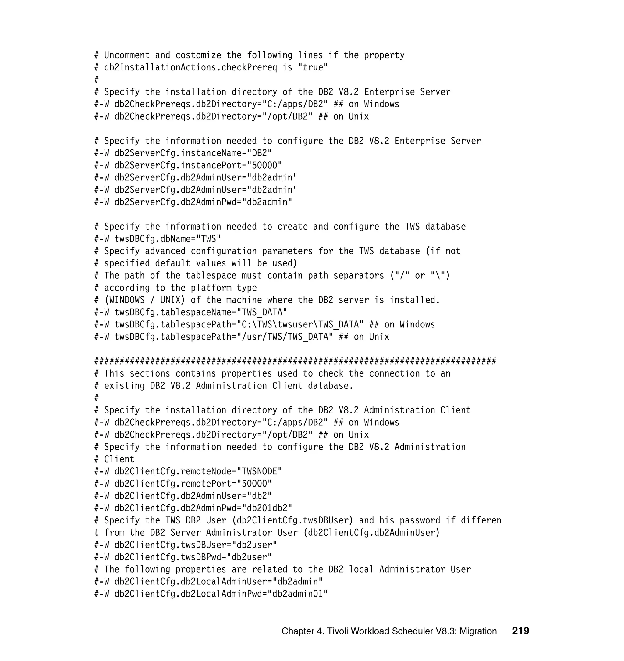 # Uncomment and costomize the following lines if the property
# db2InstallationActions.checkPrereq is "true"
#
# Specify the installation directory of the DB2 V8.2 Enterprise Server
#-W db2CheckPrereqs.db2Directory="C:/apps/DB2" ## on Windows
#-W db2CheckPrereqs.db2Directory="/opt/DB2" ## on Unix

# Specify the information needed to configure the DB2 V8.2 Enterprise Server
#-W db2ServerCfg.instanceName="DB2"
#-W db2ServerCfg.instancePort="50000"
#-W db2ServerCfg.db2AdminUser="db2admin"
#-W db2ServerCfg.db2AdminUser="db2admin"
#-W db2ServerCfg.db2AdminPwd="db2admin"

# Specify the information needed to create and configure the TWS database
#-W twsDBCfg.dbName="TWS"
# Specify advanced configuration parameters for the TWS database (if not
# specified default values will be used)
# The path of the tablespace must contain path separators ("/" or "")
# according to the platform type
# (WINDOWS / UNIX) of the machine where the DB2 server is installed.
#-W twsDBCfg.tablespaceName="TWS_DATA"
#-W twsDBCfg.tablespacePath="C:TWStwsuserTWS_DATA" ## on Windows
#-W twsDBCfg.tablespacePath="/usr/TWS/TWS_DATA" ## on Unix

###############################################################################
# This sections contains properties used to check the connection to an
# existing DB2 V8.2 Administration Client database.
#
# Specify the installation directory of the DB2 V8.2 Administration Client
#-W db2CheckPrereqs.db2Directory="C:/apps/DB2" ## on Windows
#-W db2CheckPrereqs.db2Directory="/opt/DB2" ## on Unix
# Specify the information needed to configure the DB2 V8.2 Administration
# Client
#-W db2ClientCfg.remoteNode="TWSNODE"
#-W db2ClientCfg.remotePort="50000"
#-W db2ClientCfg.db2AdminUser="db2"
#-W db2ClientCfg.db2AdminPwd="db201db2"
# Specify the TWS DB2 User (db2ClientCfg.twsDBUser) and his password if differen
t from the DB2 Server Administrator User (db2ClientCfg.db2AdminUser)
#-W db2ClientCfg.twsDBUser="db2user"
#-W db2ClientCfg.twsDBPwd="db2user"
# The following properties are related to the DB2 local Administrator User
#-W db2ClientCfg.db2LocalAdminUser="db2admin"
#-W db2ClientCfg.db2LocalAdminPwd="db2admin01"


                                    Chapter 4. Tivoli Workload Scheduler V8.3: Migration   219
 