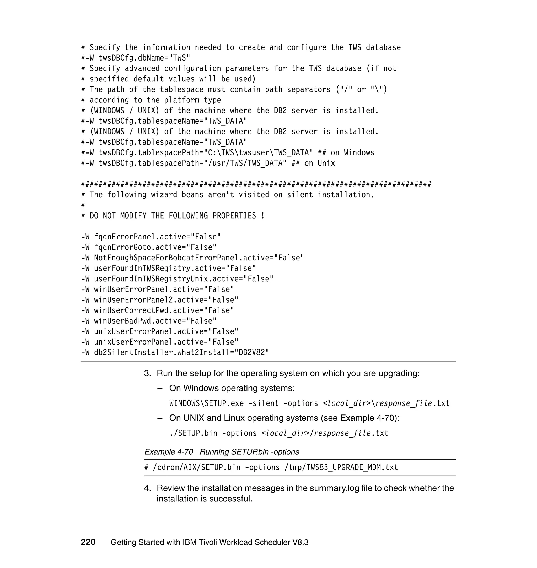 # Specify the information needed to create and configure the TWS database
#-W twsDBCfg.dbName="TWS"
# Specify advanced configuration parameters for the TWS database (if not
# specified default values will be used)
# The path of the tablespace must contain path separators ("/" or "")
# according to the platform type
# (WINDOWS / UNIX) of the machine where the DB2 server is installed.
#-W twsDBCfg.tablespaceName="TWS_DATA"
# (WINDOWS / UNIX) of the machine where the DB2 server is installed.
#-W twsDBCfg.tablespaceName="TWS_DATA"
#-W twsDBCfg.tablespacePath="C:TWStwsuserTWS_DATA" ## on Windows
#-W twsDBCfg.tablespacePath="/usr/TWS/TWS_DATA" ## on Unix

################################################################################
# The following wizard beans aren't visited on silent installation.
#
# DO NOT MODIFY THE FOLLOWING PROPERTIES !

-W   fqdnErrorPanel.active="False"
-W   fqdnErrorGoto.active="False"
-W   NotEnoughSpaceForBobcatErrorPanel.active="False"
-W   userFoundInTWSRegistry.active="False"
-W   userFoundInTWSRegistryUnix.active="False"
-W   winUserErrorPanel.active="False"
-W   winUserErrorPanel2.active="False"
-W   winUserCorrectPwd.active="False"
-W   winUserBadPwd.active="False"
-W   unixUserErrorPanel.active="False"
-W   unixUserErrorPanel.active="False"
-W   db2SilentInstaller.what2Install="DB2V82"

                 3. Run the setup for the operating system on which you are upgrading:
                    – On Windows operating systems:
                        WINDOWSSETUP.exe -silent -options <local_dir>response_file.txt
                    – On UNIX and Linux operating systems (see Example 4-70):
                        ./SETUP.bin -options <local_dir>/response_file.txt

                 Example 4-70 Running SETUP.bin -options
                 # /cdrom/AIX/SETUP.bin -options /tmp/TWS83_UPGRADE_MDM.txt

                 4. Review the installation messages in the summary.log file to check whether the
                    installation is successful.



220     Getting Started with IBM Tivoli Workload Scheduler V8.3
 