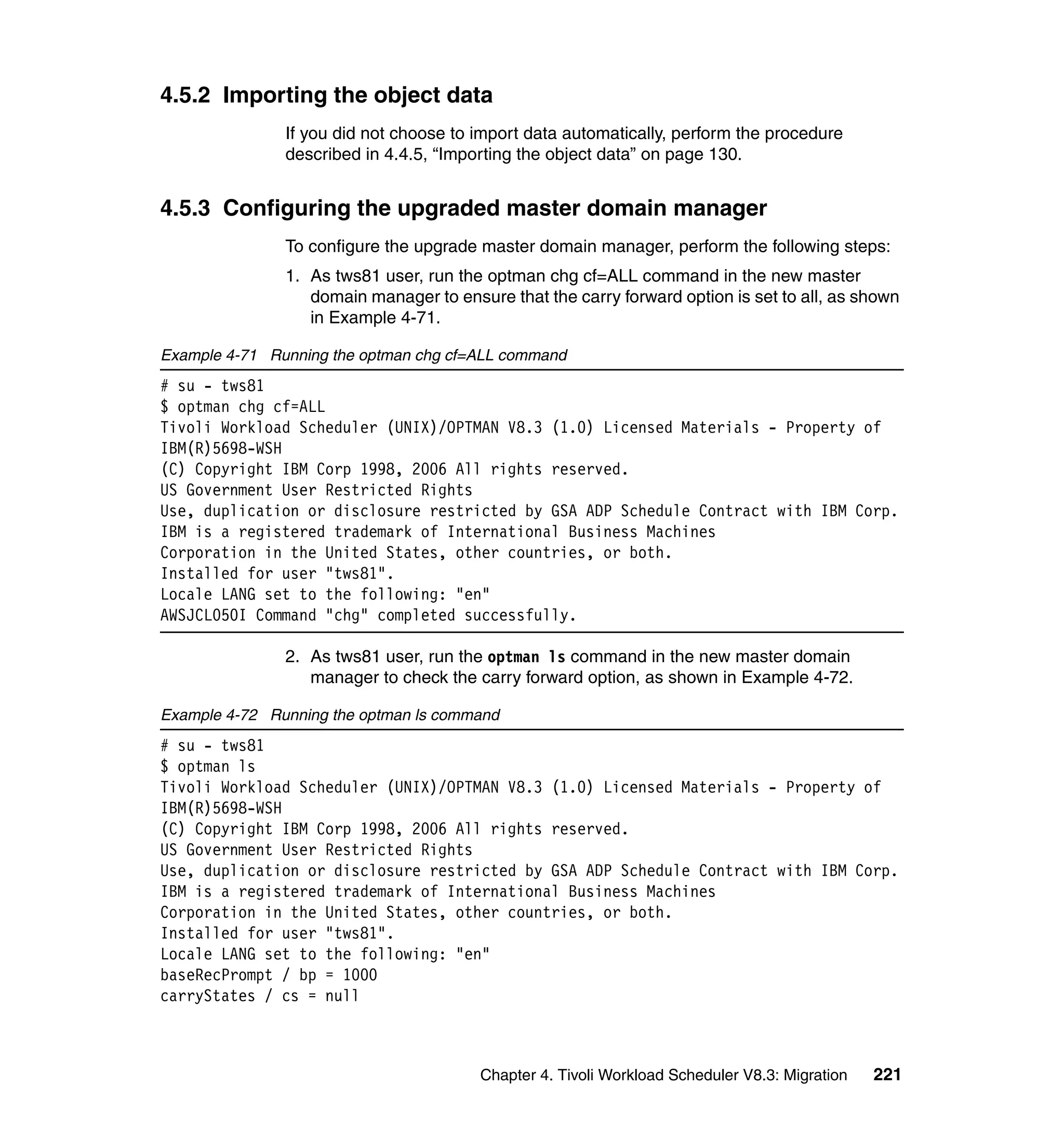 4.5.2 Importing the object data
               If you did not choose to import data automatically, perform the procedure
               described in 4.4.5, “Importing the object data” on page 130.


4.5.3 Configuring the upgraded master domain manager
               To configure the upgrade master domain manager, perform the following steps:
               1. As tws81 user, run the optman chg cf=ALL command in the new master
                  domain manager to ensure that the carry forward option is set to all, as shown
                  in Example 4-71.

Example 4-71 Running the optman chg cf=ALL command
# su - tws81
$ optman chg cf=ALL
Tivoli Workload Scheduler (UNIX)/OPTMAN V8.3 (1.0) Licensed Materials - Property of
IBM(R)5698-WSH
(C) Copyright IBM Corp 1998, 2006 All rights reserved.
US Government User Restricted Rights
Use, duplication or disclosure restricted by GSA ADP Schedule Contract with IBM Corp.
IBM is a registered trademark of International Business Machines
Corporation in the United States, other countries, or both.
Installed for user "tws81".
Locale LANG set to the following: "en"
AWSJCL050I Command "chg" completed successfully.

               2. As tws81 user, run the optman ls command in the new master domain
                  manager to check the carry forward option, as shown in Example 4-72.

Example 4-72 Running the optman ls command
# su - tws81
$ optman ls
Tivoli Workload Scheduler (UNIX)/OPTMAN V8.3 (1.0) Licensed Materials - Property of
IBM(R)5698-WSH
(C) Copyright IBM Corp 1998, 2006 All rights reserved.
US Government User Restricted Rights
Use, duplication or disclosure restricted by GSA ADP Schedule Contract with IBM Corp.
IBM is a registered trademark of International Business Machines
Corporation in the United States, other countries, or both.
Installed for user "tws81".
Locale LANG set to the following: "en"
baseRecPrompt / bp = 1000
carryStates / cs = null



                                        Chapter 4. Tivoli Workload Scheduler V8.3: Migration   221
 