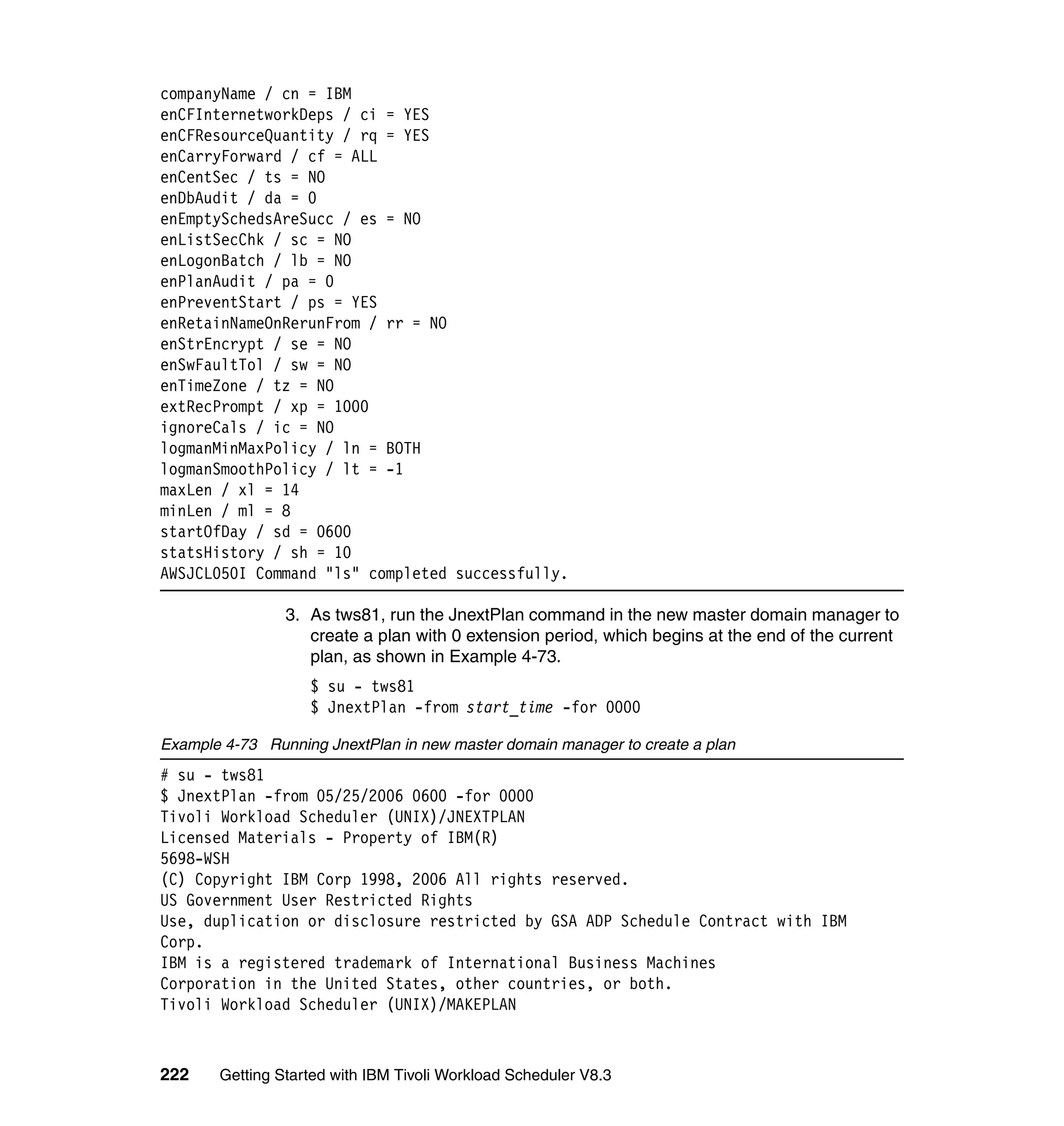 companyName / cn = IBM
enCFInternetworkDeps / ci = YES
enCFResourceQuantity / rq = YES
enCarryForward / cf = ALL
enCentSec / ts = NO
enDbAudit / da = 0
enEmptySchedsAreSucc / es = NO
enListSecChk / sc = NO
enLogonBatch / lb = NO
enPlanAudit / pa = 0
enPreventStart / ps = YES
enRetainNameOnRerunFrom / rr = NO
enStrEncrypt / se = NO
enSwFaultTol / sw = NO
enTimeZone / tz = NO
extRecPrompt / xp = 1000
ignoreCals / ic = NO
logmanMinMaxPolicy / ln = BOTH
logmanSmoothPolicy / lt = -1
maxLen / xl = 14
minLen / ml = 8
startOfDay / sd = 0600
statsHistory / sh = 10
AWSJCL050I Command "ls" completed successfully.

                3. As tws81, run the JnextPlan command in the new master domain manager to
                   create a plan with 0 extension period, which begins at the end of the current
                   plan, as shown in Example 4-73.
                   $ su - tws81
                   $ JnextPlan -from start_time -for 0000

Example 4-73 Running JnextPlan in new master domain manager to create a plan
# su - tws81
$ JnextPlan -from 05/25/2006 0600 -for 0000
Tivoli Workload Scheduler (UNIX)/JNEXTPLAN
Licensed Materials - Property of IBM(R)
5698-WSH
(C) Copyright IBM Corp 1998, 2006 All rights reserved.
US Government User Restricted Rights
Use, duplication or disclosure restricted by GSA ADP Schedule Contract with IBM
Corp.
IBM is a registered trademark of International Business Machines
Corporation in the United States, other countries, or both.
Tivoli Workload Scheduler (UNIX)/MAKEPLAN



222    Getting Started with IBM Tivoli Workload Scheduler V8.3
 