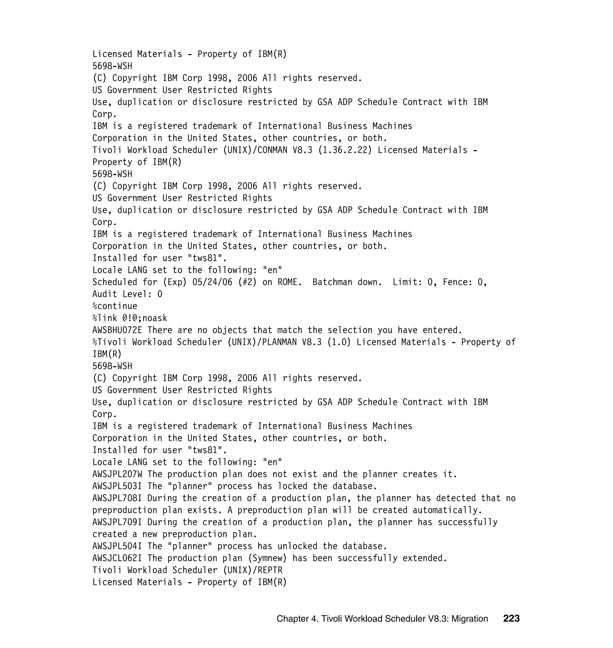 Licensed Materials - Property of IBM(R)
5698-WSH
(C) Copyright IBM Corp 1998, 2006 All rights reserved.
US Government User Restricted Rights
Use, duplication or disclosure restricted by GSA ADP Schedule Contract with IBM
Corp.
IBM is a registered trademark of International Business Machines
Corporation in the United States, other countries, or both.
Tivoli Workload Scheduler (UNIX)/CONMAN V8.3 (1.36.2.22) Licensed Materials -
Property of IBM(R)
5698-WSH
(C) Copyright IBM Corp 1998, 2006 All rights reserved.
US Government User Restricted Rights
Use, duplication or disclosure restricted by GSA ADP Schedule Contract with IBM
Corp.
IBM is a registered trademark of International Business Machines
Corporation in the United States, other countries, or both.
Installed for user "tws81".
Locale LANG set to the following: "en"
Scheduled for (Exp) 05/24/06 (#2) on ROME. Batchman down. Limit: 0, Fence: 0,
Audit Level: 0
%continue
%link @!@;noask
AWSBHU072E There are no objects that match the selection you have entered.
%Tivoli Workload Scheduler (UNIX)/PLANMAN V8.3 (1.0) Licensed Materials - Property of
IBM(R)
5698-WSH
(C) Copyright IBM Corp 1998, 2006 All rights reserved.
US Government User Restricted Rights
Use, duplication or disclosure restricted by GSA ADP Schedule Contract with IBM
Corp.
IBM is a registered trademark of International Business Machines
Corporation in the United States, other countries, or both.
Installed for user "tws81".
Locale LANG set to the following: "en"
AWSJPL207W The production plan does not exist and the planner creates it.
AWSJPL503I The "planner" process has locked the database.
AWSJPL708I During the creation of a production plan, the planner has detected that no
preproduction plan exists. A preproduction plan will be created automatically.
AWSJPL709I During the creation of a production plan, the planner has successfully
created a new preproduction plan.
AWSJPL504I The "planner" process has unlocked the database.
AWSJCL062I The production plan (Symnew) has been successfully extended.
Tivoli Workload Scheduler (UNIX)/REPTR
Licensed Materials - Property of IBM(R)


                                     Chapter 4. Tivoli Workload Scheduler V8.3: Migration   223
 