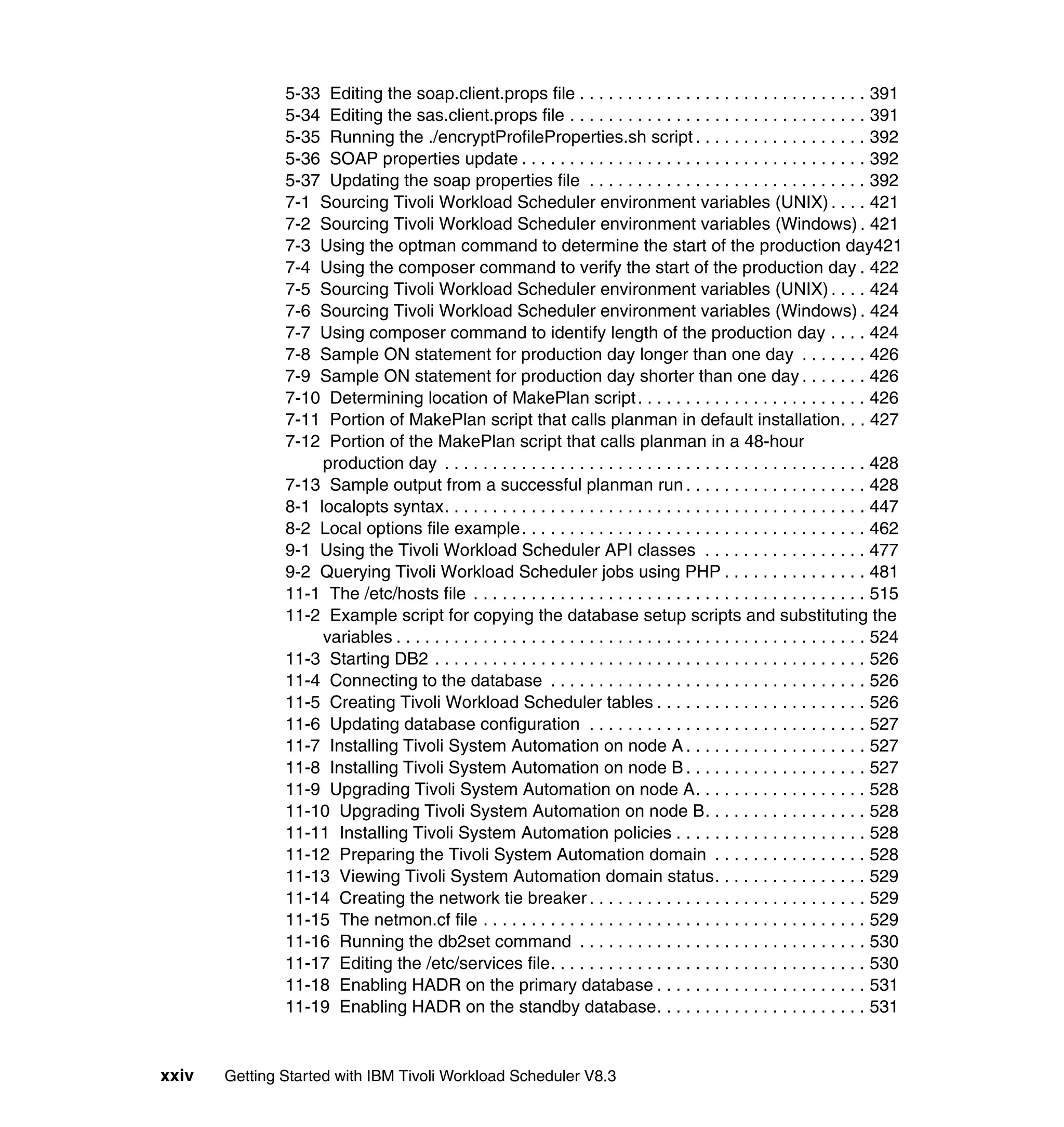 5-33 Editing the soap.client.props file . . . . . . . . . . . . . . . . . . . . . . . . . . . . . . 391
               5-34 Editing the sas.client.props file . . . . . . . . . . . . . . . . . . . . . . . . . . . . . . . 391
               5-35 Running the ./encryptProfileProperties.sh script . . . . . . . . . . . . . . . . . . 392
               5-36 SOAP properties update . . . . . . . . . . . . . . . . . . . . . . . . . . . . . . . . . . . . 392
               5-37 Updating the soap properties file . . . . . . . . . . . . . . . . . . . . . . . . . . . . . 392
               7-1 Sourcing Tivoli Workload Scheduler environment variables (UNIX) . . . . 421
               7-2 Sourcing Tivoli Workload Scheduler environment variables (Windows) . 421
               7-3 Using the optman command to determine the start of the production day421
               7-4 Using the composer command to verify the start of the production day . 422
               7-5 Sourcing Tivoli Workload Scheduler environment variables (UNIX) . . . . 424
               7-6 Sourcing Tivoli Workload Scheduler environment variables (Windows) . 424
               7-7 Using composer command to identify length of the production day . . . . 424
               7-8 Sample ON statement for production day longer than one day . . . . . . . 426
               7-9 Sample ON statement for production day shorter than one day . . . . . . . 426
               7-10 Determining location of MakePlan script . . . . . . . . . . . . . . . . . . . . . . . . 426
               7-11 Portion of MakePlan script that calls planman in default installation. . . 427
               7-12 Portion of the MakePlan script that calls planman in a 48-hour
                    production day . . . . . . . . . . . . . . . . . . . . . . . . . . . . . . . . . . . . . . . . . . . . 428
               7-13 Sample output from a successful planman run . . . . . . . . . . . . . . . . . . . 428
               8-1 localopts syntax. . . . . . . . . . . . . . . . . . . . . . . . . . . . . . . . . . . . . . . . . . . . 447
               8-2 Local options file example. . . . . . . . . . . . . . . . . . . . . . . . . . . . . . . . . . . . 462
               9-1 Using the Tivoli Workload Scheduler API classes . . . . . . . . . . . . . . . . . 477
               9-2 Querying Tivoli Workload Scheduler jobs using PHP . . . . . . . . . . . . . . . 481
               11-1 The /etc/hosts file . . . . . . . . . . . . . . . . . . . . . . . . . . . . . . . . . . . . . . . . . 515
               11-2 Example script for copying the database setup scripts and substituting the
                    variables . . . . . . . . . . . . . . . . . . . . . . . . . . . . . . . . . . . . . . . . . . . . . . . . . 524
               11-3 Starting DB2 . . . . . . . . . . . . . . . . . . . . . . . . . . . . . . . . . . . . . . . . . . . . . 526
               11-4 Connecting to the database . . . . . . . . . . . . . . . . . . . . . . . . . . . . . . . . . 526
               11-5 Creating Tivoli Workload Scheduler tables . . . . . . . . . . . . . . . . . . . . . . 526
               11-6 Updating database configuration . . . . . . . . . . . . . . . . . . . . . . . . . . . . . 527
               11-7 Installing Tivoli System Automation on node A . . . . . . . . . . . . . . . . . . . 527
               11-8 Installing Tivoli System Automation on node B . . . . . . . . . . . . . . . . . . . 527
               11-9 Upgrading Tivoli System Automation on node A. . . . . . . . . . . . . . . . . . 528
               11-10 Upgrading Tivoli System Automation on node B. . . . . . . . . . . . . . . . . 528
               11-11 Installing Tivoli System Automation policies . . . . . . . . . . . . . . . . . . . . 528
               11-12 Preparing the Tivoli System Automation domain . . . . . . . . . . . . . . . . 528
               11-13 Viewing Tivoli System Automation domain status. . . . . . . . . . . . . . . . 529
               11-14 Creating the network tie breaker . . . . . . . . . . . . . . . . . . . . . . . . . . . . . 529
               11-15 The netmon.cf file . . . . . . . . . . . . . . . . . . . . . . . . . . . . . . . . . . . . . . . . 529
               11-16 Running the db2set command . . . . . . . . . . . . . . . . . . . . . . . . . . . . . . 530
               11-17 Editing the /etc/services file. . . . . . . . . . . . . . . . . . . . . . . . . . . . . . . . . 530
               11-18 Enabling HADR on the primary database . . . . . . . . . . . . . . . . . . . . . . 531
               11-19 Enabling HADR on the standby database. . . . . . . . . . . . . . . . . . . . . . 531


xxiv   Getting Started with IBM Tivoli Workload Scheduler V8.3
 