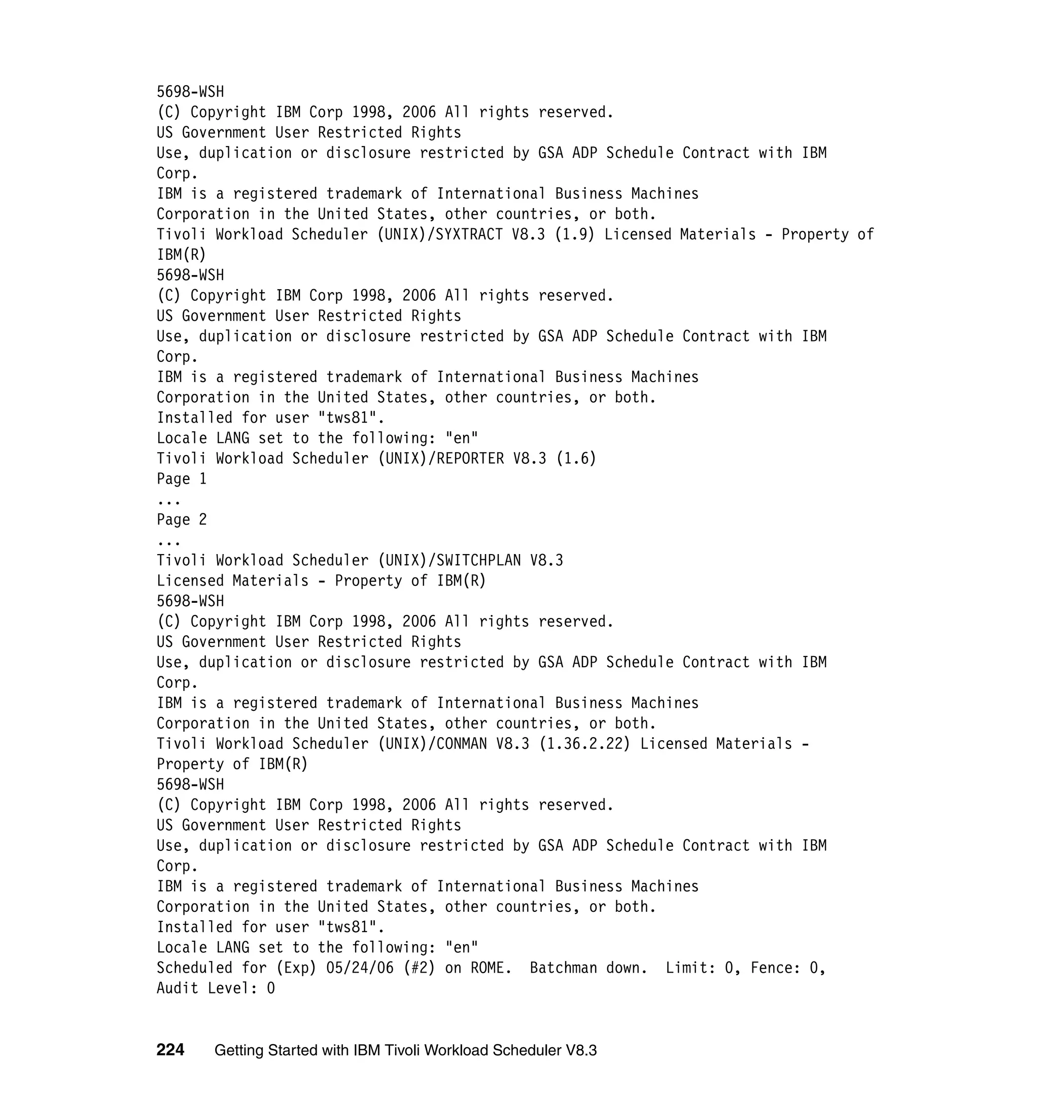 5698-WSH
(C) Copyright IBM Corp 1998, 2006 All rights reserved.
US Government User Restricted Rights
Use, duplication or disclosure restricted by GSA ADP Schedule Contract with IBM
Corp.
IBM is a registered trademark of International Business Machines
Corporation in the United States, other countries, or both.
Tivoli Workload Scheduler (UNIX)/SYXTRACT V8.3 (1.9) Licensed Materials - Property of
IBM(R)
5698-WSH
(C) Copyright IBM Corp 1998, 2006 All rights reserved.
US Government User Restricted Rights
Use, duplication or disclosure restricted by GSA ADP Schedule Contract with IBM
Corp.
IBM is a registered trademark of International Business Machines
Corporation in the United States, other countries, or both.
Installed for user "tws81".
Locale LANG set to the following: "en"
Tivoli Workload Scheduler (UNIX)/REPORTER V8.3 (1.6)
Page 1
...
Page 2
...
Tivoli Workload Scheduler (UNIX)/SWITCHPLAN V8.3
Licensed Materials - Property of IBM(R)
5698-WSH
(C) Copyright IBM Corp 1998, 2006 All rights reserved.
US Government User Restricted Rights
Use, duplication or disclosure restricted by GSA ADP Schedule Contract with IBM
Corp.
IBM is a registered trademark of International Business Machines
Corporation in the United States, other countries, or both.
Tivoli Workload Scheduler (UNIX)/CONMAN V8.3 (1.36.2.22) Licensed Materials -
Property of IBM(R)
5698-WSH
(C) Copyright IBM Corp 1998, 2006 All rights reserved.
US Government User Restricted Rights
Use, duplication or disclosure restricted by GSA ADP Schedule Contract with IBM
Corp.
IBM is a registered trademark of International Business Machines
Corporation in the United States, other countries, or both.
Installed for user "tws81".
Locale LANG set to the following: "en"
Scheduled for (Exp) 05/24/06 (#2) on ROME. Batchman down. Limit: 0, Fence: 0,
Audit Level: 0


224   Getting Started with IBM Tivoli Workload Scheduler V8.3
 