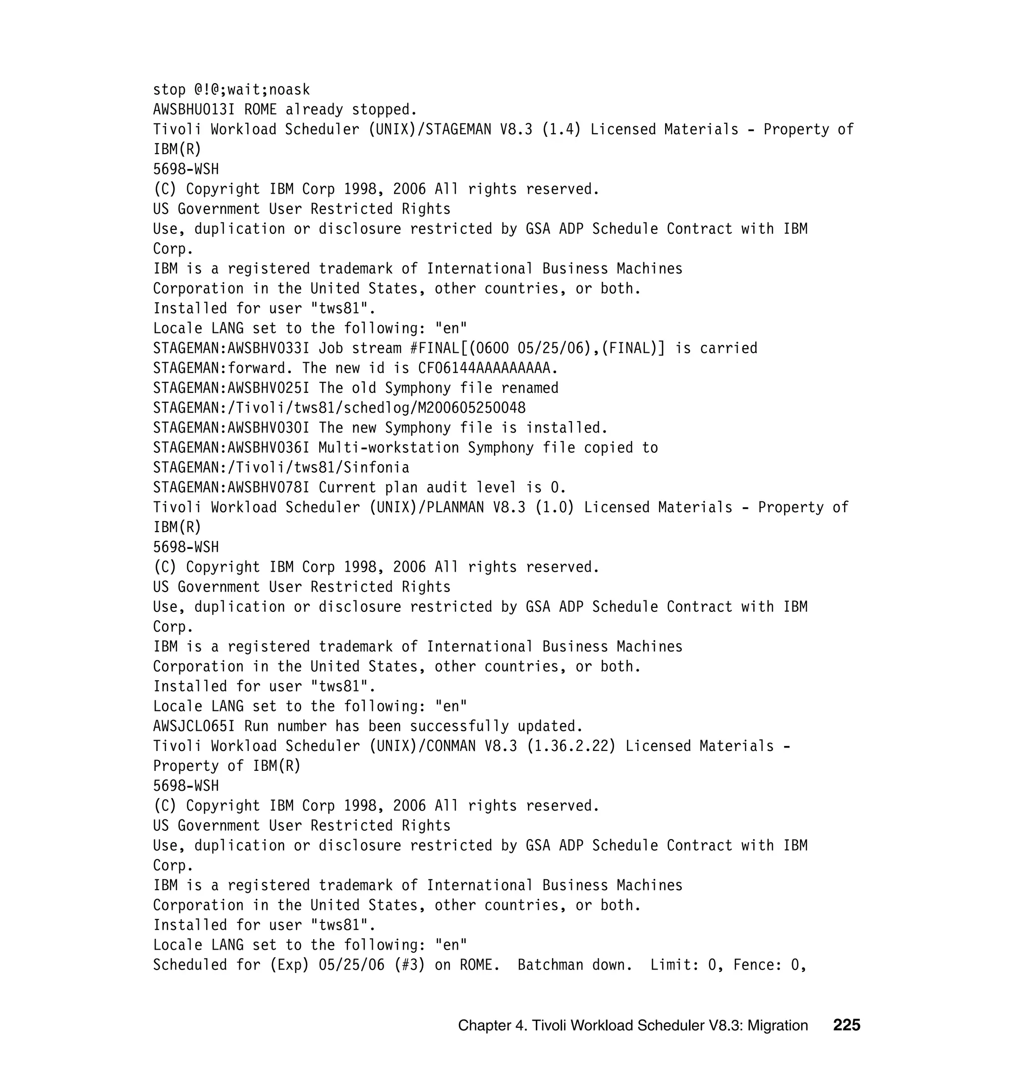 stop @!@;wait;noask
AWSBHU013I ROME already stopped.
Tivoli Workload Scheduler (UNIX)/STAGEMAN V8.3 (1.4) Licensed Materials - Property of
IBM(R)
5698-WSH
(C) Copyright IBM Corp 1998, 2006 All rights reserved.
US Government User Restricted Rights
Use, duplication or disclosure restricted by GSA ADP Schedule Contract with IBM
Corp.
IBM is a registered trademark of International Business Machines
Corporation in the United States, other countries, or both.
Installed for user "tws81".
Locale LANG set to the following: "en"
STAGEMAN:AWSBHV033I Job stream #FINAL[(0600 05/25/06),(FINAL)] is carried
STAGEMAN:forward. The new id is CF06144AAAAAAAAA.
STAGEMAN:AWSBHV025I The old Symphony file renamed
STAGEMAN:/Tivoli/tws81/schedlog/M200605250048
STAGEMAN:AWSBHV030I The new Symphony file is installed.
STAGEMAN:AWSBHV036I Multi-workstation Symphony file copied to
STAGEMAN:/Tivoli/tws81/Sinfonia
STAGEMAN:AWSBHV078I Current plan audit level is 0.
Tivoli Workload Scheduler (UNIX)/PLANMAN V8.3 (1.0) Licensed Materials - Property of
IBM(R)
5698-WSH
(C) Copyright IBM Corp 1998, 2006 All rights reserved.
US Government User Restricted Rights
Use, duplication or disclosure restricted by GSA ADP Schedule Contract with IBM
Corp.
IBM is a registered trademark of International Business Machines
Corporation in the United States, other countries, or both.
Installed for user "tws81".
Locale LANG set to the following: "en"
AWSJCL065I Run number has been successfully updated.
Tivoli Workload Scheduler (UNIX)/CONMAN V8.3 (1.36.2.22) Licensed Materials -
Property of IBM(R)
5698-WSH
(C) Copyright IBM Corp 1998, 2006 All rights reserved.
US Government User Restricted Rights
Use, duplication or disclosure restricted by GSA ADP Schedule Contract with IBM
Corp.
IBM is a registered trademark of International Business Machines
Corporation in the United States, other countries, or both.
Installed for user "tws81".
Locale LANG set to the following: "en"
Scheduled for (Exp) 05/25/06 (#3) on ROME. Batchman down. Limit: 0, Fence: 0,


                                     Chapter 4. Tivoli Workload Scheduler V8.3: Migration   225
 