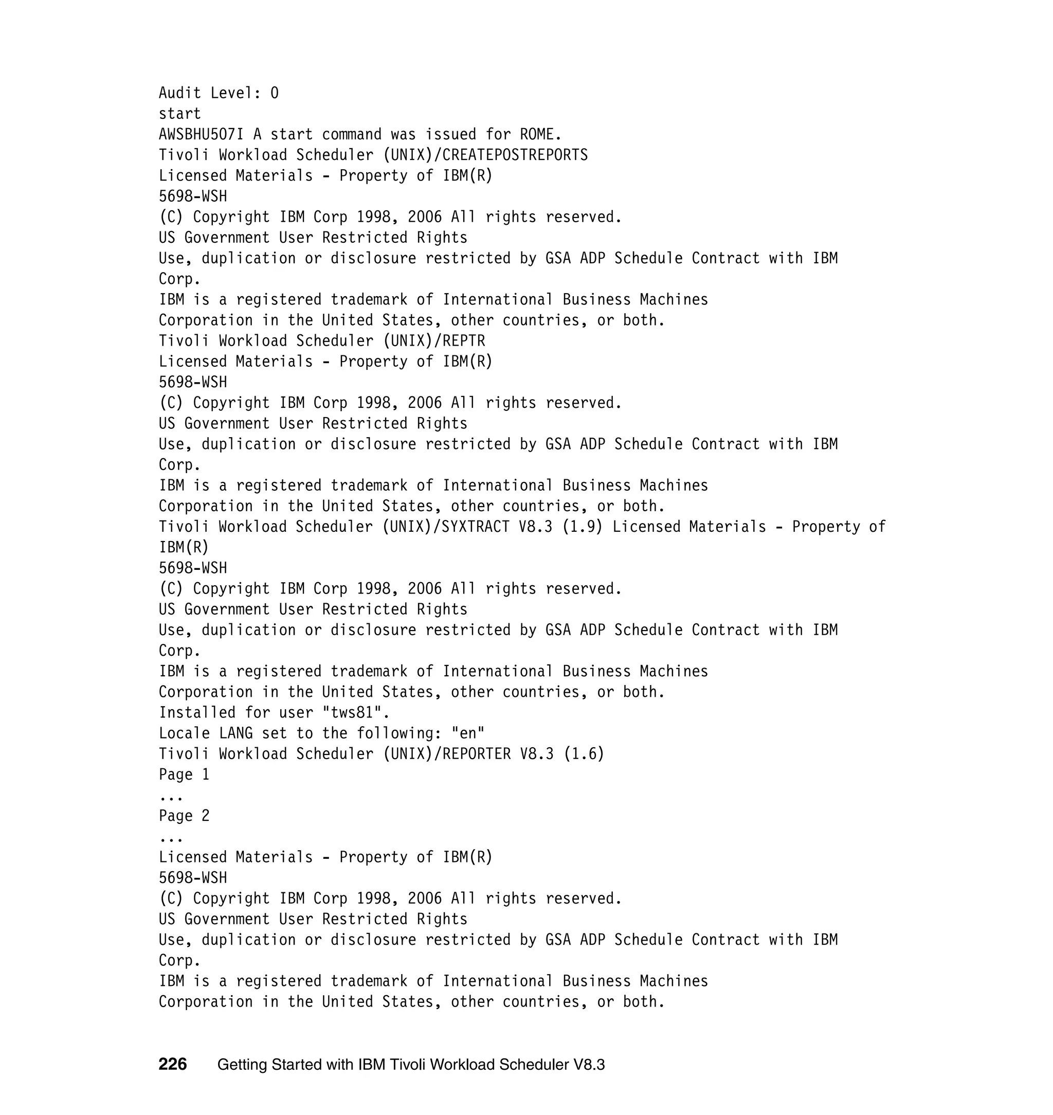 Audit Level: 0
start
AWSBHU507I A start command was issued for ROME.
Tivoli Workload Scheduler (UNIX)/CREATEPOSTREPORTS
Licensed Materials - Property of IBM(R)
5698-WSH
(C) Copyright IBM Corp 1998, 2006 All rights reserved.
US Government User Restricted Rights
Use, duplication or disclosure restricted by GSA ADP Schedule Contract with IBM
Corp.
IBM is a registered trademark of International Business Machines
Corporation in the United States, other countries, or both.
Tivoli Workload Scheduler (UNIX)/REPTR
Licensed Materials - Property of IBM(R)
5698-WSH
(C) Copyright IBM Corp 1998, 2006 All rights reserved.
US Government User Restricted Rights
Use, duplication or disclosure restricted by GSA ADP Schedule Contract with IBM
Corp.
IBM is a registered trademark of International Business Machines
Corporation in the United States, other countries, or both.
Tivoli Workload Scheduler (UNIX)/SYXTRACT V8.3 (1.9) Licensed Materials - Property of
IBM(R)
5698-WSH
(C) Copyright IBM Corp 1998, 2006 All rights reserved.
US Government User Restricted Rights
Use, duplication or disclosure restricted by GSA ADP Schedule Contract with IBM
Corp.
IBM is a registered trademark of International Business Machines
Corporation in the United States, other countries, or both.
Installed for user "tws81".
Locale LANG set to the following: "en"
Tivoli Workload Scheduler (UNIX)/REPORTER V8.3 (1.6)
Page 1
...
Page 2
...
Licensed Materials - Property of IBM(R)
5698-WSH
(C) Copyright IBM Corp 1998, 2006 All rights reserved.
US Government User Restricted Rights
Use, duplication or disclosure restricted by GSA ADP Schedule Contract with IBM
Corp.
IBM is a registered trademark of International Business Machines
Corporation in the United States, other countries, or both.


226   Getting Started with IBM Tivoli Workload Scheduler V8.3
 