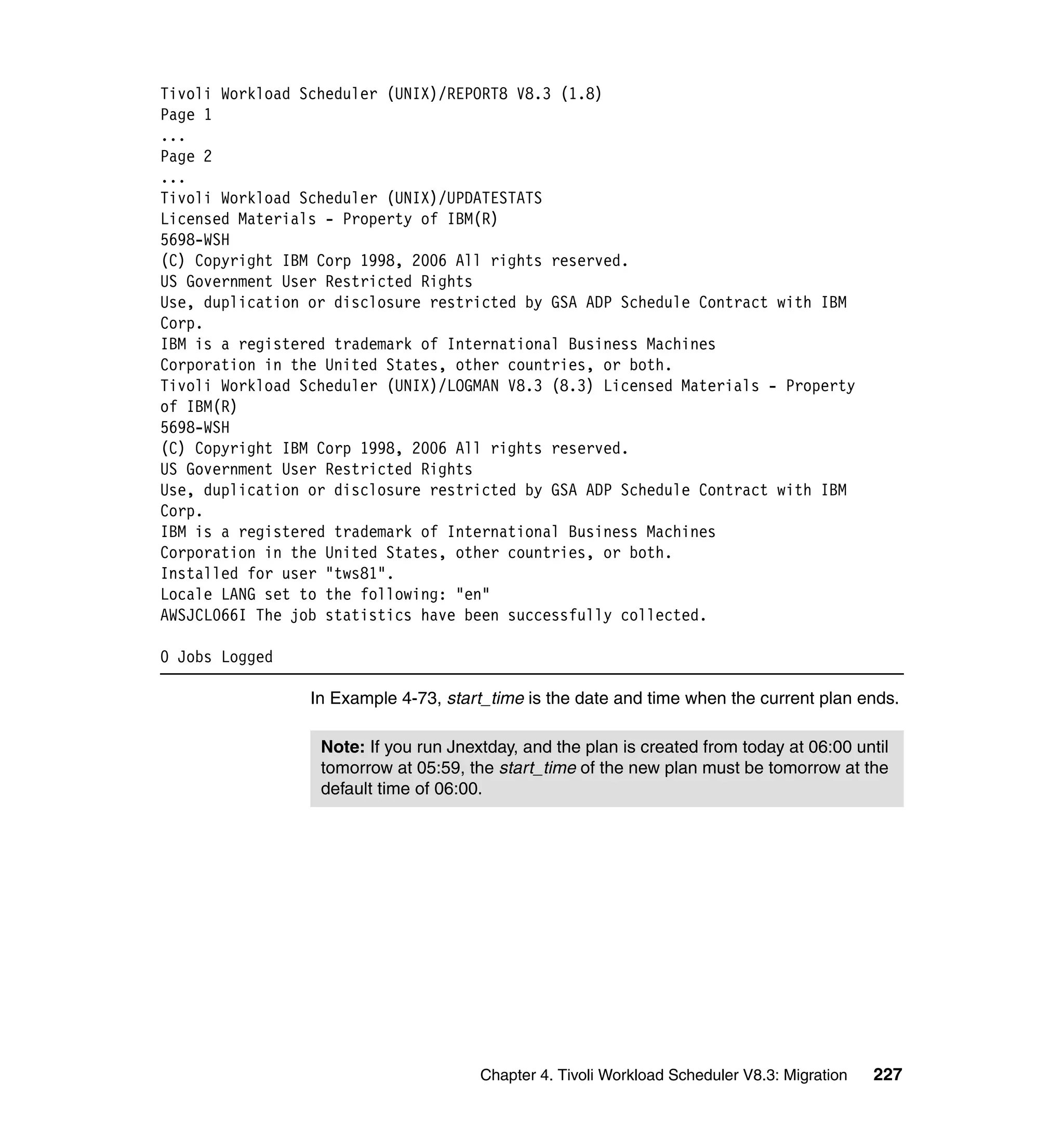 Tivoli Workload Scheduler (UNIX)/REPORT8 V8.3 (1.8)
Page 1
...
Page 2
...
Tivoli Workload Scheduler (UNIX)/UPDATESTATS
Licensed Materials - Property of IBM(R)
5698-WSH
(C) Copyright IBM Corp 1998, 2006 All rights reserved.
US Government User Restricted Rights
Use, duplication or disclosure restricted by GSA ADP Schedule Contract with IBM
Corp.
IBM is a registered trademark of International Business Machines
Corporation in the United States, other countries, or both.
Tivoli Workload Scheduler (UNIX)/LOGMAN V8.3 (8.3) Licensed Materials - Property
of IBM(R)
5698-WSH
(C) Copyright IBM Corp 1998, 2006 All rights reserved.
US Government User Restricted Rights
Use, duplication or disclosure restricted by GSA ADP Schedule Contract with IBM
Corp.
IBM is a registered trademark of International Business Machines
Corporation in the United States, other countries, or both.
Installed for user "tws81".
Locale LANG set to the following: "en"
AWSJCL066I The job statistics have been successfully collected.

0 Jobs Logged

                 In Example 4-73, start_time is the date and time when the current plan ends.

                  Note: If you run Jnextday, and the plan is created from today at 06:00 until
                  tomorrow at 05:59, the start_time of the new plan must be tomorrow at the
                  default time of 06:00.




                                       Chapter 4. Tivoli Workload Scheduler V8.3: Migration   227
 