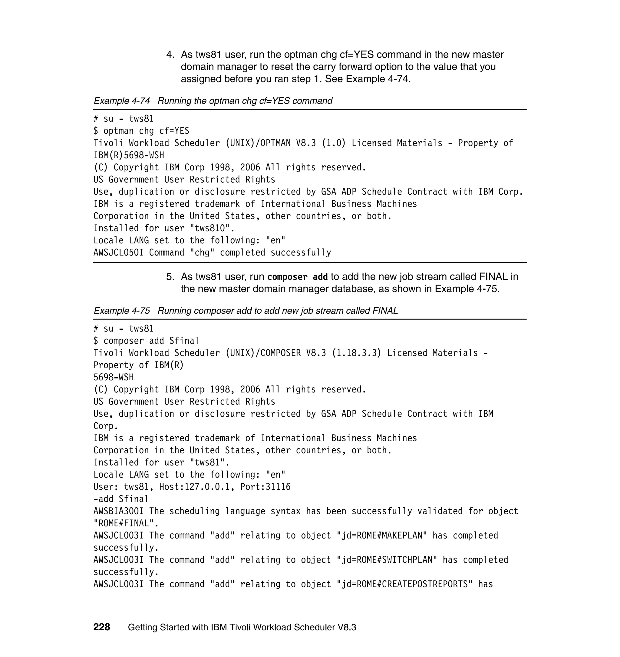 4. As tws81 user, run the optman chg cf=YES command in the new master
                   domain manager to reset the carry forward option to the value that you
                   assigned before you ran step 1. See Example 4-74.

Example 4-74 Running the optman chg cf=YES command
# su - tws81
$ optman chg cf=YES
Tivoli Workload Scheduler (UNIX)/OPTMAN V8.3 (1.0) Licensed Materials - Property of
IBM(R)5698-WSH
(C) Copyright IBM Corp 1998, 2006 All rights reserved.
US Government User Restricted Rights
Use, duplication or disclosure restricted by GSA ADP Schedule Contract with IBM Corp.
IBM is a registered trademark of International Business Machines
Corporation in the United States, other countries, or both.
Installed for user "tws810".
Locale LANG set to the following: "en"
AWSJCL050I Command "chg" completed successfully

                5. As tws81 user, run composer add to add the new job stream called FINAL in
                   the new master domain manager database, as shown in Example 4-75.

Example 4-75 Running composer add to add new job stream called FINAL
# su - tws81
$ composer add Sfinal
Tivoli Workload Scheduler (UNIX)/COMPOSER V8.3 (1.18.3.3) Licensed Materials -
Property of IBM(R)
5698-WSH
(C) Copyright IBM Corp 1998, 2006 All rights reserved.
US Government User Restricted Rights
Use, duplication or disclosure restricted by GSA ADP Schedule Contract with IBM
Corp.
IBM is a registered trademark of International Business Machines
Corporation in the United States, other countries, or both.
Installed for user "tws81".
Locale LANG set to the following: "en"
User: tws81, Host:127.0.0.1, Port:31116
-add Sfinal
AWSBIA300I The scheduling language syntax has been successfully validated for object
"ROME#FINAL".
AWSJCL003I The command "add" relating to object "jd=ROME#MAKEPLAN" has completed
successfully.
AWSJCL003I The command "add" relating to object "jd=ROME#SWITCHPLAN" has completed
successfully.
AWSJCL003I The command "add" relating to object "jd=ROME#CREATEPOSTREPORTS" has



228    Getting Started with IBM Tivoli Workload Scheduler V8.3
 