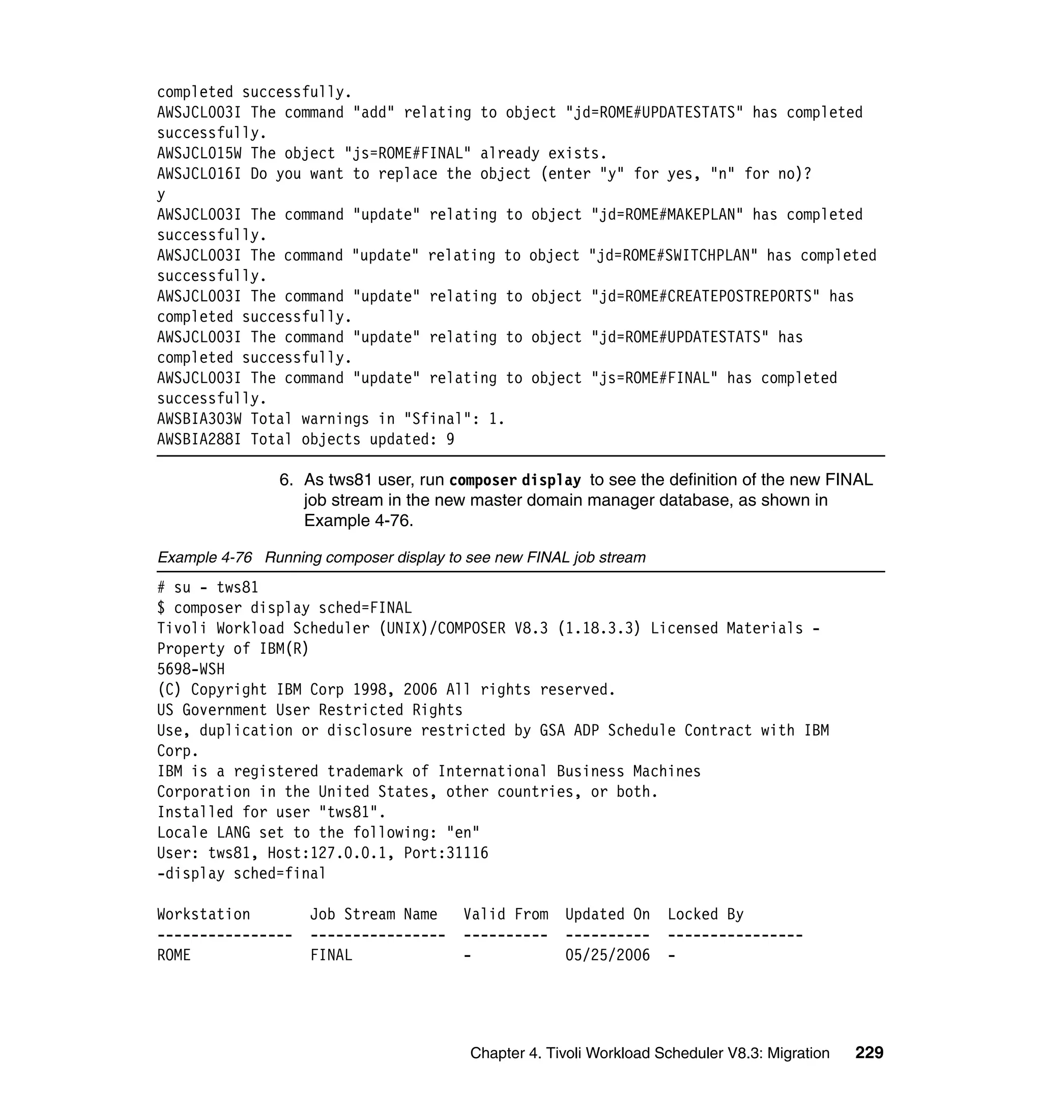 completed successfully.
AWSJCL003I The command "add" relating to object "jd=ROME#UPDATESTATS" has completed
successfully.
AWSJCL015W The object "js=ROME#FINAL" already exists.
AWSJCL016I Do you want to replace the object (enter "y" for yes, "n" for no)?
y
AWSJCL003I The command "update" relating to object "jd=ROME#MAKEPLAN" has completed
successfully.
AWSJCL003I The command "update" relating to object "jd=ROME#SWITCHPLAN" has completed
successfully.
AWSJCL003I The command "update" relating to object "jd=ROME#CREATEPOSTREPORTS" has
completed successfully.
AWSJCL003I The command "update" relating to object "jd=ROME#UPDATESTATS" has
completed successfully.
AWSJCL003I The command "update" relating to object "js=ROME#FINAL" has completed
successfully.
AWSBIA303W Total warnings in "Sfinal": 1.
AWSBIA288I Total objects updated: 9

                6. As tws81 user, run composer display to see the definition of the new FINAL
                   job stream in the new master domain manager database, as shown in
                   Example 4-76.

Example 4-76 Running composer display to see new FINAL job stream
# su - tws81
$ composer display sched=FINAL
Tivoli Workload Scheduler (UNIX)/COMPOSER V8.3 (1.18.3.3) Licensed Materials -
Property of IBM(R)
5698-WSH
(C) Copyright IBM Corp 1998, 2006 All rights reserved.
US Government User Restricted Rights
Use, duplication or disclosure restricted by GSA ADP Schedule Contract with IBM
Corp.
IBM is a registered trademark of International Business Machines
Corporation in the United States, other countries, or both.
Installed for user "tws81".
Locale LANG set to the following: "en"
User: tws81, Host:127.0.0.1, Port:31116
-display sched=final

Workstation         Job Stream Name     Valid From    Updated On     Locked By
----------------    ----------------    ----------    ----------     ----------------
ROME                FINAL               -             05/25/2006     -




                                         Chapter 4. Tivoli Workload Scheduler V8.3: Migration   229
 