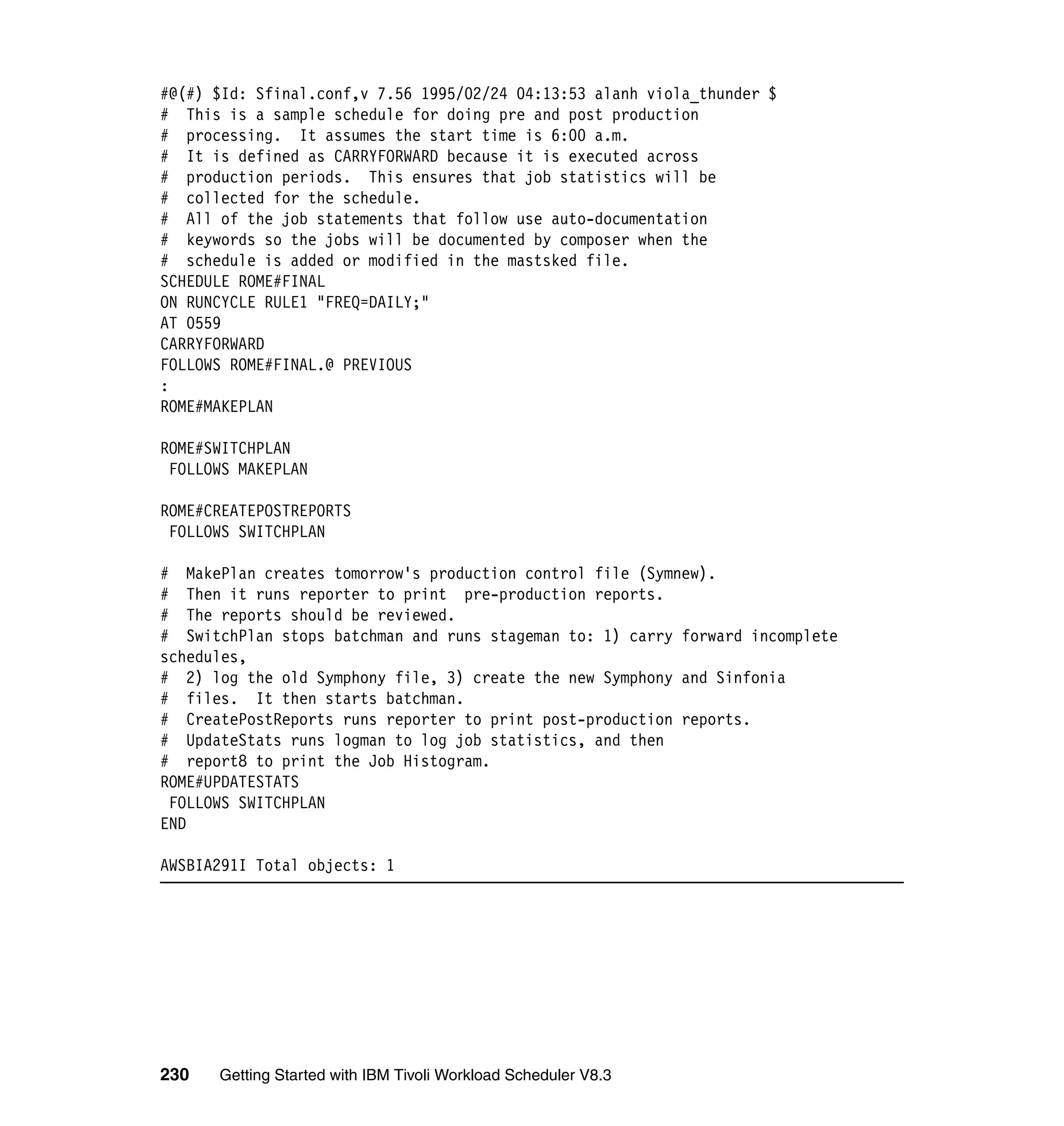 #@(#) $Id: Sfinal.conf,v 7.56 1995/02/24 04:13:53 alanh viola_thunder $
# This is a sample schedule for doing pre and post production
# processing. It assumes the start time is 6:00 a.m.
# It is defined as CARRYFORWARD because it is executed across
# production periods. This ensures that job statistics will be
# collected for the schedule.
# All of the job statements that follow use auto-documentation
# keywords so the jobs will be documented by composer when the
# schedule is added or modified in the mastsked file.
SCHEDULE ROME#FINAL
ON RUNCYCLE RULE1 "FREQ=DAILY;"
AT 0559
CARRYFORWARD
FOLLOWS ROME#FINAL.@ PREVIOUS
:
ROME#MAKEPLAN

ROME#SWITCHPLAN
 FOLLOWS MAKEPLAN

ROME#CREATEPOSTREPORTS
 FOLLOWS SWITCHPLAN

# MakePlan creates tomorrow's production control file (Symnew).
# Then it runs reporter to print pre-production reports.
# The reports should be reviewed.
# SwitchPlan stops batchman and runs stageman to: 1) carry forward incomplete
schedules,
# 2) log the old Symphony file, 3) create the new Symphony and Sinfonia
# files. It then starts batchman.
# CreatePostReports runs reporter to print post-production reports.
# UpdateStats runs logman to log job statistics, and then
# report8 to print the Job Histogram.
ROME#UPDATESTATS
 FOLLOWS SWITCHPLAN
END

AWSBIA291I Total objects: 1




230   Getting Started with IBM Tivoli Workload Scheduler V8.3
 